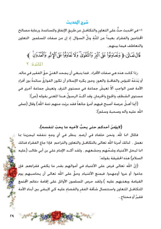 29
‫احلديث‬ ‫شرح‬
‫مصالح‬ ‫ورعاية‬ ،‫واملساعدة‬ ‫اإلنفاق‬ ِ‫طريق‬ ‫عن‬ ِ‫والتكافـل‬ ِ‫التعاون‬ ‫على‬ ٌّ‫حث‬ ‫احلديث‬ ‫في‬-1
‫التعاون‬ ‫املسلمني‬ ‫صفات‬ ‫من‬ ‫إن‬ ‫إذ‬ ،‫السؤال‬ ِّ‫ل‬‫وذ‬ ِ‫ة‬َّ‫ن‬‫امل‬ ‫عن‬ ً‫ا‬‫بعيد‬ ،‫والفقراء‬ ‫احملتاجني‬
، ‫بينهم‬ ‫فيما‬ ‫والتعاطف‬
‫ﱪ‬‫ﯷ‬‫ﯶ‬ ‫ﯵ‬‫ﯴ‬‫ﯳ‬‫ﯲ‬‫ﯱ‬‫ﯰ‬‫ﯯ‬‫ﯮ‬‫ﯭ‬‫ﱫ‬‫ﭨ‬‫ﭧ‬
٢ :‫املائدة‬
،‫ماله‬ ‫في‬ ‫الفقير‬ ّ‫حق‬ ّ‫الغني‬ ‫يجحد‬ ‫أن‬ ‫ينبغي‬ ‫فما‬ ، ‫األفراد‬ ‫صفات‬ ‫هي‬ ‫هذه‬ ‫كانت‬ ‫وإذا‬
ِ‫د‬‫أفرا‬ ‫بني‬ ً‫ة‬‫سائد‬ ُ‫ق‬‫الفوار‬ ‫تكون‬ ‫أن‬ ‫اإلسالم‬ ‫يكره‬ ‫وحني‬ ،ِ‫والعوز‬ ِ‫ة‬‫والفاقـ‬ ِ‫للبؤس‬ ُ‫ه‬َ‫ع‬َ‫د‬َ‫ي‬ ‫أو‬
‫في‬ ‫أخرى‬ ‫جماعة‬ ‫وتعيش‬ ، ِ‫الترف‬ ‫مستوى‬ ‫في‬ ‫جماعة‬ َ‫تعيش‬ ّ‫ال‬‫أ‬ ِ‫الواجب‬ ‫فمن‬ ‫األمة‬
:)‫(ص‬ ‫بقوله‬ ‫املعنى‬ ‫هـذا‬ ُ‫ل‬‫الرسو‬ ّ‫أكـد‬ ‫وقد‬ ،ِ‫واحلرمان‬ ِ‫واجلوع‬ ِ‫الشظف‬ ‫مستوى‬
‫(صلى‬ ‫وقال‬ )‫اهلل‬ ‫ذمة‬ ‫منهم‬ ‫ت‬ِ‫ئ‬‫بر‬ ‫فقد‬ ً‫ا‬‫جائع‬ ‫أمرؤ‬ ‫فيهم‬ ‫أصبح‬ ‫عرصة‬ ُ‫أهـل‬ ‫(أميا‬
:)‫وسلم‬ ‫وصحبة‬ ‫وآله‬ ‫عليه‬ ‫اهلل‬
.)‫لنفسه‬ ّ‫يحب‬ ‫ما‬ ‫ألخيه‬ َّ‫يحب‬ ‫حتى‬ ‫أحدكم‬ ُ‫(اليؤمن‬
‫مبا‬ ‫ليجزينا‬ ‫ننفقه‬ ٍ‫ه‬‫وج‬ ‫أي‬ ‫في‬ ‫ينظر‬ ،ِ‫ه‬‫أرض‬ ‫في‬ ‫خلفاء‬ ‫ونحن‬ ،‫هلل‬ ‫امنا‬ ‫فاملال‬
‫فذلك‬ ‫الفقراء‬ ‫جاع‬ ‫فإذا‬ ‫والتراحم‬ ‫والتعاون‬ ‫بالتكافـل‬ ‫تعالى‬ ‫اهلل‬ ‫أمرنا‬ ‫لذلك‬ ، ‫نعمل‬
‫(عليه‬ ‫طالب‬ ‫أبي‬ ‫بن‬ ‫علي‬ ‫اإلمام‬ ‫أكـد‬ ‫ولقد‬ ، ‫وجشعهم‬ ‫هم‬ ُ‫وشح‬ ‫األغنياء‬ ‫لبخل‬ ‫امنا‬
:‫بقوله‬ ‫احلقيقة‬ ‫هذه‬ )‫السالم‬
‫فإن‬ ،‫فقراءهم‬ ‫يكفي‬ ‫ما‬ ‫بقدر‬ ‫أموالهم‬ ‫في‬ ‫األغنياء‬ ‫على‬ ‫فرض‬ ‫تعالى‬ ‫اهلل‬ ّ‫ن‬‫(إ‬
‫يوم‬ ‫يحاسبهم‬ ‫أن‬ ‫تعالى‬ ‫اهلل‬ ‫على‬ َّ‫وحق‬ ،‫األغنياء‬ ‫فبمنع‬ ،‫أوجهدوا‬ ‫عروا‬ ‫أو‬ ،‫جاعوا‬
‫اجملتمع‬ ‫دعائم‬ ‫إقامة‬ ‫على‬ ‫األوائل‬ ‫املسلمون‬ ‫حرص‬ ‫).ولقد‬ ‫عليه‬ ‫ويعذبهم‬ ‫القيامة‬
‫األمة‬ ‫أبناء‬ ‫بني‬ ‫اليبقى‬ ‫كي‬ ‫عليه‬ ِ‫والقضاء‬ ِ‫الفقر‬ ‫شأفة‬ ‫واستئصال‬ ‫املتعاون‬ ‫املتكافـل‬
. ِ‫محتاج‬ ‫أو‬ ٌ‫ر‬‫فقي‬
 