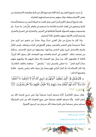 30
‫من‬ ‫االجتماعية‬ ‫وظيفته‬ ‫تأدية‬ ‫عن‬ ‫املال‬ ‫منع‬ ‫هو‬ ‫األمة‬ ‫أبناء‬ ‫بني‬ ‫الفقر‬ ‫شيوع‬ ‫سبب‬ ّ‫ن‬‫إ‬
.‫للفقراء‬ ‫مساعدتهم‬ ‫وعدم‬ ،‫بينهم‬ ‫دولة‬ ‫وجعله‬ ‫األغنياء‬ ‫بعض‬
‫مسلمة)عندما‬ ‫بن‬ ‫(عمر‬ ‫قبيلة‬ ‫به‬ ‫قامت‬ ‫عمل‬ ‫على‬ )‫(ص‬ ‫الكرمي‬ ‫الرسول‬ ‫شجع‬ ‫وقد‬
‫ثم‬ ، ُ‫ه‬‫عند‬ ‫ما‬ َ‫ر‬‫قد‬ ٌّ‫كل‬ ،‫طعام‬ ‫من‬ ‫عندهم‬ ‫ما‬ ‫واحلاجة‬ ‫الشدة‬ ‫أوقات‬ ‫في‬ ‫يجمعون‬ ‫كانوا‬
،ِ‫والضراء‬ ِ‫السراء‬ ‫في‬ ‫والتشارك‬ ،‫الفرص‬ ‫في‬ ‫للتكافؤ‬ً‫ا‬‫حتقيق‬ ِ‫ة‬َّ‫ي‬‫بالسو‬ ‫بينهم‬ ‫يقسمونه‬
.‫السليم‬ ِّ‫د‬‫اجلا‬ ‫بالعمل‬ ‫بينهم‬ ‫ة‬ّ‫و‬‫األخ‬ ‫أواصر‬ ‫وتدعيم‬
‫صار‬ ،‫كرمي‬ ‫غير‬ ‫شعور‬ ‫عن‬ ً‫ا‬‫صادر‬ ،ً‫ء‬‫وريا‬ ،ً‫ا‬ّ‫منـ‬ ،‫الغني‬ ِ‫مال‬ ‫من‬ ُ‫يخرج‬ ‫ما‬ ‫كان‬ ‫وإذا‬
ِّ‫ن‬‫كامل‬ ‫وليس‬ ،‫وروابطه‬ ‫أفراده‬ ‫في‬ ‫اجملتمع‬ ‫ويؤذي‬ ،‫والضمير‬ ‫النفس‬ ‫يؤذي‬ ً‫ا‬‫خسيس‬ ً‫ال‬‫عم‬
ُ‫وحكم‬ .‫اإلحسان‬ ِ‫قبول‬ ‫عن‬ ‫ويصرفها‬ .‫ها‬ّ‫ويذلـ‬ ‫النفس‬ ‫يؤذي‬ ‫شيء‬ ‫باإلحسان‬ ِ‫والرياء‬
:)‫(ص‬ ‫اهلل‬ ‫رسول‬ ‫قال‬ ،‫القيامـة‬ ‫يوم‬ ‫والعذاب‬ ‫الدنيا‬ ‫في‬ ‫غض‬ُ‫ب‬‫ال‬ ، ‫بذلك‬ ‫يتصف‬ ‫من‬
‫ولهم‬ ‫يزكيهم‬ ‫وال‬ ‫إليهم‬ ُ‫ر‬‫ينظ‬ ‫وال‬ ‫القيامة‬ ‫يوم‬ ّ‫وجل‬ ّ‫ز‬‫عـ‬ ‫اهلل‬ ‫يكلمهم‬ ‫ال‬ ‫(ثالثة‬
.)‫الكاذب‬ ‫باحللف‬ ‫سلعته‬ )3(
‫واملنفق‬ ،)2(
‫إزاره‬ ‫واملسبل‬ ‫اعطى‬ ‫مبا‬ )1(
‫املنان‬ ‫أليم‬ ٌ‫عذاب‬
‫باجلنة‬ ، ٍ‫ة‬‫راضي‬ ٍ‫بنفس‬ ِ‫ه‬‫مبال‬ ُ‫د‬‫يجو‬ ْ‫ن‬َ‫م‬ ُ‫ر‬‫يبش‬ ‫فهو‬ ‫رائي‬ُ‫مل‬‫ا‬ َ‫ن‬‫املنا‬ َّ‫م‬‫ذ‬ ‫قد‬ ‫اإلسالم‬ ‫كان‬ ‫وإذا‬
: ‫الدائم‬ ‫ونعيمها‬
‫ﮢ‬ ‫ﮡ‬ ‫ﮠ‬ ‫ﮟ‬ ‫ﮞ‬ ‫ﮝ‬ ‫ﮜ‬ ‫ﮛ‬ ‫ﮚ‬ ‫ﮙ‬ ‫ﮘ‬‫ﱫ‬‫ﭨ‬‫ﭧ‬ ‫و‬
‫ﮱ‬ ‫ﮰ‬‫ﮯ‬‫ﮮ‬‫ﮭ‬‫ﮬ‬ ‫ﮫ‬‫ﮪ‬‫ﮩ‬‫ﮨ‬ ‫ﮧ‬‫ﮦ‬‫ﮥ‬‫ﮤ‬‫ﮣ‬
٢٦٢ :‫ﱪالبقرة‬
‫من‬ ‫اهلل‬ ‫كساه‬ ٍ‫عـري‬ ‫على‬ ً‫ا‬‫ثوب‬ ً‫ا‬‫مسلم‬ ‫كسا‬ ‫مسلم‬ ‫:(أميا‬ )‫اهلل(ص‬ ‫رسول‬ ‫وقال‬
‫ا‬ّ‫يم‬‫،وأ‬ِ‫ة‬‫اجلن‬ ِ‫ثمار‬ ‫من‬ ‫اهلل‬ ُ‫ه‬‫أطعم‬ ٍ‫جوع‬ ‫على‬ ً‫ا‬‫مسلم‬ ‫أطعم‬ ‫مسلم‬ ‫ا‬َّ‫يم‬‫وأ‬ ،‫اجلنة‬ ِ‫ر‬ ْ‫ض‬ُ‫خ‬
.)‫اخملتوم‬ ‫الرحيق‬ ‫من‬ ‫وجل‬ ‫عز‬ ‫اهلل‬ ‫سقاه‬ ‫ظمإ‬ ‫على‬ ً‫ا‬‫مسلم‬ ‫سقى‬ ‫مسلم‬
.‫بعطائه‬ ُّ‫ن‬‫مي‬ ‫الذي‬ :‫املنان‬ )1(
.ً‫ا‬‫وفخر‬ ً‫ا‬‫كبر‬ ‫ثوبه‬ ‫يطيل‬ ‫الذي‬ :‫املسبل‬ )1(
.‫الكاذبة‬ ‫باألميان‬ ‫يشتريه‬ ‫فيما‬ ‫املشتري‬ َّ‫ر‬‫يغ‬ ‫الذي‬ ‫املروج‬ :‫املنفق‬ )1(
‫ـــــــــــــــــــــــــــــــــــــــ‬
 