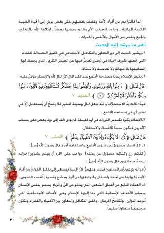 31
‫الطيبة‬ ‫احلياة‬ ‫إلى‬ ‫يؤدي‬ ‫بعض‬ ‫على‬ ‫بعضهم‬ ‫وعطف‬ ‫األمة‬ ‫أفراد‬ ‫بني‬ ‫فالتراحم‬ ‫لذا‬
ِ‫بالتخلف‬ ‫اهلل‬ ‫ابتالها‬ ، ً‫ا‬‫بعض‬ ‫بعضها‬ ‫وظلم‬ ‫األمم‬ ‫انحرفت‬ ‫ما‬ ‫وإذا‬ ، ‫الهانئة‬ ‫الكرمية‬
.‫والثمرات‬ ‫واألنفس‬ ‫األموال‬ ‫من‬ ‫ونقص‬ ‫واجلوع‬
‫احلديث‬ ‫إليه‬ ‫يرشد‬ ‫ما‬ ‫أهم‬
‫للفئات‬ ‫الـعـدالة‬ ‫حتقيق‬ ‫في‬ ‫االجتماعي‬ ‫والتكافـل‬ ‫التعاون‬ ‫دور‬ ‫إلى‬ ‫احلديث‬ ‫1.ويشير‬
‫لها‬ ‫يحفظ‬ ‫الذي‬ ، ‫الكرمي‬ ‫العيش‬ ‫عن‬ ‫فيها‬ ُ‫ز‬‫تعج‬ ‫أوضاع‬ ‫في‬ ‫احلياة‬ ‫ظروف‬ ‫جتعلها‬ ‫التي‬
.‫شقاء‬ ‫وال‬ ‫تعاسـة‬ ‫وال‬ ٍ‫ة‬‫مهان‬ ‫بال‬ ‫إنسانيتها‬
.‫عليه‬ ٌ‫مؤمتن‬‫واإلنسان‬‫هلل‬‫املال‬‫ألن‬‫املال؛‬‫ك‬ّ‫ل‬‫مت‬‫عند‬‫اجملتمع‬‫مصلحة‬‫رعاية‬‫اإلسالم‬‫2.يفرض‬
‫ﮛ‬‫ﮚ‬‫ﮙ‬‫ﮘ‬‫ﮗ‬ ‫ﮖ‬ ‫ﮕ‬‫ﮔ‬‫ﮓ‬‫ﮒ‬‫ﮑ‬‫ﱫ‬‫ﭨ‬‫ﭧ‬
٧ :‫احلديد‬ ‫ﱪ‬‫ﮡ‬ ‫ﮠ‬‫ﮟ‬‫ﮞ‬‫ﮝ‬ ‫ﮜ‬
‫في‬ ّ‫ال‬‫إ‬ ‫ستعمل‬ُ‫ي‬ ‫أن‬ ُ‫يصح‬ ‫فال‬ ِ‫للخير‬ ‫وسيلة‬ ‫املال‬ ‫جعل‬ ‫واهلل‬ ‫االستخالف‬ ُ‫د‬‫ي‬ ‫املالك‬ ُ‫د‬‫في‬
.‫اجملتمع‬ ‫مصلحة‬ ‫في‬ ‫أي‬ ،‫اخلير‬
‫حساب‬ ‫على‬ ‫بعض‬ ‫ترف‬ ‫إلى‬ ‫ذلك‬ ‫يؤدي‬ ‫ملا‬ ،‫قليـلة‬ ٍ‫د‬‫أي‬ ‫في‬ ‫الثروات‬ ‫تكـدس‬ ُ‫ه‬‫يكر‬ ‫3.اإلسالم‬
.‫واالستغالل‬ ِ‫د‬‫لالفسا‬ ً‫ا‬‫سبب‬ ‫فيكون‬ ‫اآلخرين‬
٧ :‫احلشر‬ ‫ﱪ‬‫ﮟ‬‫ﮞ‬‫ﮝ‬‫ﮜ‬‫ﮛ‬‫ﮚ‬ ‫ﮙ‬ ‫ﮘ‬‫ﱫ‬‫ﭨ‬‫ﭧ‬
: )‫اهلل(ص‬ ‫رسول‬ ‫أمره.قال‬ ‫،واستقامة‬ ‫اجملتمع‬ ‫شؤون‬ ‫عن‬ ٌ‫ل‬‫مسؤو‬ ‫انسان‬ ّ‫كل‬ .4
‫إخوانه‬ ‫بشؤون‬ َ‫يهتم‬ ‫أن‬ ‫املرء‬ ‫على‬ ‫وواجب‬ )‫ته‬ّ‫ي‬‫رع‬ ‫عن‬ ‫مسؤول‬ ‫كم‬ّ‫ل‬‫وك‬ ٍ‫راع‬ ‫كم‬ّ‫ل‬‫(ك‬
: )‫(ص‬ ‫اهلل‬ ‫رسول‬ ‫قال‬ ،‫حاجاتهم‬ َّ‫د‬‫ليس‬
‫أفراد‬‫بني‬ َ‫ق‬‫الفوار‬‫تقليل‬‫إلى‬‫يسعى‬‫اإلسالم‬‫ألن‬‫؛‬)‫منهم‬‫فليس‬‫املسلمني‬‫بأمر‬‫يهتم‬‫لم‬‫(من‬
. ‫النفوس‬ ‫ُفسد‬‫ت‬ ، ‫وقسوة‬ ‫وجشع‬ ،‫أثرة‬ ‫من‬ ‫يتبعها‬ ‫وملا‬ ،‫وأضغان‬ ‫أحقاد‬ ‫من‬ ‫وراءها‬ ‫ملا‬ ‫األمة‬
‫اإلنسان‬ ‫بنفس‬ ‫يسمو‬ ،ِ‫والرياء‬ ِّ‫ن‬‫امل‬ ‫من‬ ‫يخلو‬ ‫الذي‬ ،‫الشعور‬ ‫أعماق‬ ‫من‬ ‫النابع‬ َ‫ء‬‫العطا‬ .5
‫التي‬ ‫االجتماعية‬ ‫األهداف‬ ‫وهي‬ ،‫اإلسالم‬ ‫إليها‬ ‫دعا‬ ‫التي‬ ‫اإلنسانية‬ ‫األهداف‬ ‫ويحقق‬
‫ن‬ّ‫و‬‫وتك‬ ،‫والفقراء‬ ‫األغنياء‬ ‫بني‬ ‫والتعاون‬ ‫التكافل‬ ‫وحتقق‬ ، ‫احلرمان‬ ُ‫وتكافح‬ ، ‫التوازن‬ ‫ُوجد‬‫ت‬
.ً‫ا‬‫سليم‬ ً‫ا‬‫متعاون‬ ً‫ا‬‫مجتمعـ‬
 