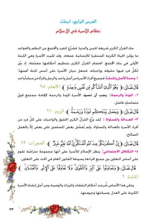 33
‫أبحاث‬ :‫الرابع‬ ‫الدرس‬
‫اإلسالم‬ ‫في‬ ‫األسرة‬ ‫نظام‬
‫والقواعد‬ ‫النظم‬ ‫من‬ ‫واجملتمع‬ ‫للفرد‬ ‫ع‬َّ‫ر‬‫فش‬ ،‫والدنيا‬ ‫للدين‬ ‫شريعة‬ ‫الكرمي‬ ‫القرآن‬ ‫جاء‬
‫اللبنة‬ ‫وهي‬ ‫األسرة‬ ‫لقيت‬ ‫وقد‬ .‫جمعاء‬ ‫لإلنسانية‬ ‫املستقرة‬ ‫الكرمية‬ ‫احلياة‬ ‫ن‬ّ‫يؤم‬ ‫ما‬
َّ‫ين‬‫ب‬ ‫إذ‬ ،‫لة‬ ّ‫مفص‬ ‫أحكامها‬ ‫بتنظيم‬ ‫الكرمي‬ ‫القرآن‬ ‫اهتمام‬ ،‫اجملتمع‬ ‫بناء‬ ‫في‬ ‫األولى‬
:‫أهمها‬ ‫ثابتة‬ ‫أسس‬ ‫على‬ ‫األسرة‬ ‫بنيان‬ ‫فجعل‬ ،‫وواجباته‬ ‫حقوقه‬ ‫فيها‬ ‫فرد‬ ِّ‫لكل‬
‫واحد‬‫منشأ‬‫من‬‫واملرأة‬‫والرجل‬،‫واحد‬‫أصل‬‫من‬‫األسرة‬‫أفراد‬‫فجميع‬،‫واملنشأ‬‫األصل‬‫وحدة‬.1
٩٨ :‫األنعام‬ ‫ﱪ‬‫ﮌ‬‫ﮋ‬‫ﮊ‬‫ﮉ‬‫ﮈ‬‫ﮇ‬‫ﱫ‬‫ﭨ‬‫ﭧ‬
ّ‫قوي‬ ‫مجتمع‬ ‫إلقامة‬ ‫والرحمة‬ ‫املودة‬ ‫األسرة‬ ‫تسود‬ ‫أن‬ ‫يجب‬ :‫والرحمة‬ ‫املودة‬ .2
.‫فاضل‬ ٍ‫متماسك‬
٢١ :‫الروم‬ ‫ﱪ‬‫ﮗ‬‫ﮖ‬‫ﮕ‬‫ﮔ‬‫ﮓ‬‫ﱫ‬‫ﭨ‬‫ﭧ‬
‫من‬ ‫فرد‬ ِّ‫كل‬ ‫على‬ ‫والواجبات‬ ‫احلقوق‬ ‫الكرمي‬ ُ‫ن‬‫القرآ‬ َ‫ع‬َّ‫ز‬‫و‬ ‫لقد‬ : ‫واملساواة‬ ‫العـدالة‬ -3
‫بالعمل‬ ّ‫ال‬‫إ‬ ‫بعض‬ ‫على‬ ‫املسلمني‬ ‫بعض‬ ‫ل‬ ّ‫فض‬ُ‫ي‬ ‫ولم‬ ،‫واملساواة‬ ‫بالعدالة‬ ‫األسرة‬ ‫أفراد‬
.‫الصالح‬
١٣ :‫احلجرات‬ ‫ﱪ‬ ‫ﮊ‬‫ﮉ‬‫ﮈ‬‫ﮇ‬‫ﮆ‬‫ﮅ‬‫ﮄ‬‫ﮃ‬‫ﮂ‬ ‫ﮁ‬‫ﱫ‬‫ﭨ‬‫ﭧ‬
‫تقوم‬ ‫ة‬ ّ‫متراص‬ ‫مجموعة‬ ‫أنها‬ ‫على‬ ‫لألسرة‬ ‫اإلسالم‬ ‫ينظر‬ :‫االجتماعي‬ ‫التكافل‬ -4
.‫التعاون‬ ‫على‬ ‫احلث‬ ‫في‬ ‫العام‬ ‫القانون‬ ‫يسودها‬ ‫افرادها‬ ‫جميع‬ ‫بني‬ ‫التعاون‬ ‫أساس‬ ‫على‬
‫ﱪ‬ ‫ﯷ‬‫ﯶ‬ ‫ﯵ‬ ‫ﯴ‬ ‫ﯳ‬ ‫ﯲ‬ ‫ﯱ‬‫ﯰ‬ ‫ﯯ‬ ‫ﯮ‬ ‫ﱫﯭ‬‫ﭨ‬‫ﭧ‬
٢ :‫املائدة‬
‫األسرة‬‫إنشاء‬‫أجل‬‫والوصية.ومن‬‫وامليراث‬‫النفقات‬‫أحكام‬‫رعت‬ ُ‫ش‬‫األساس‬‫هذا‬‫وعلى‬
.‫ودميومتها‬ ‫وصيانتها‬ ،‫العدل‬ ‫على‬ ‫الكرمية‬
 