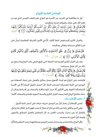 34
‫للزواج‬ ‫العامة‬ ‫املبادئ‬
‫من‬ ‫هو‬ ‫الذي‬ ‫املقدس‬ ‫العقد‬ ‫وهو‬ ،‫الزواج‬ ‫هو‬ ‫األسرة‬ ‫عن‬ ‫احلديث‬ ‫في‬ ‫يطالعنا‬ ‫ما‬ ‫أول‬
‫وعظمته‬ ‫قدرته‬ ‫وشواهد‬ ،‫عباده‬ ‫على‬ ‫اهلل‬ ِ‫م‬َ‫ع‬ِ‫ن‬
‫ﮒ‬ ‫ﮑ‬ ‫ﮐ‬ ‫ﮏ‬ ‫ﮎ‬ ‫ﮍ‬ ‫ﮌ‬ ‫ﮋ‬ ‫ﮊ‬ ‫ﮉ‬‫ﱫ‬‫ﭨ‬‫ﭧ‬
:‫الروم‬ ‫ﱪ‬‫ﮞ‬‫ﮝ‬‫ﮜ‬‫ﮛ‬‫ﮚ‬‫ﮙ‬‫ﮘ‬‫ﮗ‬‫ﮖ‬‫ﮕ‬‫ﮔ‬‫ﮓ‬
٢١
‫على‬ َّ‫ل‬‫ليد‬ ‫العظيمة‬ ‫اجللـيلة‬ ‫األمور‬ ‫في‬ َّ‫ال‬‫إ‬ ،‫اآليات‬ ‫لفظ‬ ‫اليستعمل‬ ‫الكرمي‬ ‫والقرآن‬
‫وحكمته‬ ‫وتعالى‬ ‫سبحانه‬ ‫اخلالق‬ ‫قدرة‬
‫ﮑ‬ ‫ﮐ‬‫ﮏ‬ ‫ﮎ‬ ‫ﮍ‬ ‫ﮌ‬ ‫ﮋ‬ ‫ﮊ‬ ‫ﮉ‬‫ﱫ‬‫ﭨ‬‫ﭧ‬
١٩٠ :‫عمران‬ ‫آل‬ ‫ﱪ‬‫ﮔ‬‫ﮓ‬‫ﮒ‬
‫عن‬ ‫ينتج‬ ‫وما‬ ‫الزواج‬ ‫عقد‬ ‫طرفي‬ ‫جتمع‬ ‫التي‬ ‫الصلة‬ ‫هذه‬ ‫أهمية‬ ‫الكرمي‬ ‫القرآن‬ ّ‫ين‬‫ب‬ ‫وقد‬
:‫سبحانه‬ ‫فقال‬ ،‫آثار‬ ‫من‬ ‫ذلك‬
‫ﭜ‬ ‫ﭛ‬‫ﭚ‬‫ﭙ‬‫ﭘ‬‫ﭗ‬‫ﭖ‬‫ﭕ‬‫ﭔ‬‫ﭓ‬‫ﭒ‬‫ﭑ‬‫ﱫ‬‫ﭨ‬‫ﭧ‬
١ :‫النساء‬ ‫ﱪ‬ ‫ﭢ‬‫ﭡ‬ ‫ﭠ‬‫ﭟ‬‫ﭞ‬‫ﭝ‬
‫بني‬ ‫السعادة‬ ‫إيجاد‬ ‫على‬ ‫والعمل‬ ،‫صالح‬ ‫بنسل‬ ‫اجملتمع‬ ‫إمداد‬ ‫هو‬ ‫الزواج‬ ‫على‬ ‫فالباعث‬
‫األسرة‬ ‫في‬ ّ‫ال‬‫إ‬ ‫الينشأ‬ ّ‫القوي‬ ‫النسل‬ ّ‫ن‬‫أل‬ ‫احلياة؛‬ ‫لتستمر‬ ‫املشتركة‬ ‫احلياة‬ ‫في‬ ‫الزوجني‬
‫أن‬ ‫أفـرادها.وميكن‬ ‫بني‬ ‫والرحمة‬ ‫واحملبة‬ ‫املودة‬ ‫حيث‬ ‫ال‬ّ‫إ‬ ‫التكون‬ ‫وهي‬ ‫القوية‬ ‫املتماسكة‬
:‫اآلتية‬ ‫والصفات‬ ‫باملبادئ‬ ‫النبوية‬ ‫والسنة‬ ‫الكرمي‬ ‫القرآن‬ ‫رسمه‬ ‫كما‬ ‫الزواج‬ ‫مالمح‬ ‫د‬ِّ‫د‬‫نح‬
:‫االختيـــار‬ ‫1.حسن‬
. ‫التزول‬ ‫ثابتة‬ ‫أسس‬ ‫على‬ ‫حياته‬ ‫شريك‬ ‫الزوجني‬ ‫من‬ ّ‫كل‬ ‫يختار‬ ‫أن‬ ‫اإلسالم‬ ‫أوصى‬
.‫ورائح‬‫غاد‬‫فاملال‬،‫زائـل‬‫فهو‬‫نسب‬‫أو‬‫جمال‬‫أو‬‫مال‬‫من‬‫ذلك‬‫غير‬‫واما‬،‫واخللق‬‫الدين‬‫وهي‬
،‫والتقوى‬ ،‫الصالح‬ ‫بالعمل‬ ‫التفاضل‬ ‫ألن‬ ‫به؛‬ ‫الفخر‬ ‫والنسب‬ ،‫د‬ّ‫محد‬ ‫زمن‬ ‫له‬ ‫واجلمال‬
.‫يحسنه‬ ‫مبا‬ ‫أمرىء‬ ِّ‫كل‬ ‫وقيمة‬
‫د‬ّ‫والتأك‬‫ن‬ّ‫التمع‬‫وجب‬،‫وسعادتهما‬‫الزوجني‬‫مصير‬‫د‬ّ‫يتحد‬‫وبه‬‫مقدس‬‫رباط‬‫الزواج‬‫وألن‬
 