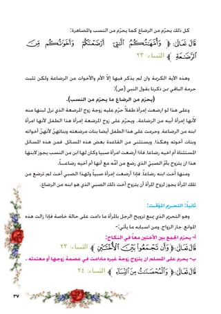 37
:‫واملصاهرة‬ ‫النسب‬ ‫من‬ ‫م‬ّ‫ر‬‫يح‬ ‫كما‬ ‫الرضاع‬ ‫من‬ ‫م‬ّ‫ر‬‫يح‬ ‫ذلك‬ ‫كل‬
‫ﮒ‬ ‫ﮑ‬ ‫ﮐ‬ ‫ﮏ‬ ‫ﮎ‬ ‫ﱫ‬ ‫ﭨ‬ ‫ﭧ‬
٢٣ :‫النساء‬ ‫ﱪ‬ ‫ﮓ‬
‫تثبت‬ ‫ولكن‬ ‫الرضاعة‬ ‫من‬ ‫واألخوات‬ ‫األم‬ ّ‫ال‬‫إ‬ ‫فيها‬ ‫يذكر‬ ‫لم‬ ‫وان‬ ‫الكرمية‬ ‫اآلية‬ ‫وهذه‬
:)‫(ص‬ ‫النبي‬ ‫بقول‬ ‫ذكرنا‬ ‫ممن‬ ‫الباقي‬ ‫حرمة‬
.)‫النسب‬ ‫من‬ ‫ّم‬‫ر‬‫يح‬ ‫ما‬ ‫الرضاع‬ ‫من‬ ‫ّم‬‫ر‬‫(يح‬
‫منه‬ ‫لبنها‬ ‫نزل‬ ‫الذي‬ ‫املرضعة‬ ‫زوج‬ ‫زوجة‬ ‫عليه‬ ‫م‬ّ‫ر‬‫ح‬ ً‫ال‬‫طف‬ ‫إمرأة‬ ‫ارضعت‬ ‫لو‬ ‫هذا‬ ‫وعلى‬
‫امرأة‬ ‫ألنها‬ ‫الطفل‬ ‫هذا‬ ‫إمرأة‬ ‫املرضعة‬ ‫زوج‬ ‫على‬ ‫م‬ّ‫ر‬‫ويح‬ .‫الرضاعة‬ ‫من‬ ‫أبيه‬ ‫إمرأة‬ ‫نها‬َ‫أل‬
‫أخواته‬ ّ‫ألنهن‬ ّ‫وبناتهن‬ ‫مرضعته‬ ‫بنات‬ ‫أيضا‬ ‫الطفل‬ ‫هذا‬ ‫على‬ ‫وحرمت‬ ،‫الرضاعة‬ ‫من‬ ‫ابنه‬
‫املسائل‬ ‫هذه‬ ‫فمن‬ ،‫املسائل‬ ‫هذه‬ ‫بعض‬ ‫القاعدة‬ ‫من‬ ‫ويستثنى‬ ،‫وهكذا‬ ‫أخوته‬ ‫وبنات‬
‫البنها‬ ‫يجوز‬ ‫النسب‬ ‫من‬ ‫ابن‬ ‫لها‬ ‫وكان‬ ‫صبيا‬ ‫امرأة‬ ‫أرضعت‬ ‫فاذا‬ ،‫رضاعا‬ ‫اخيه‬ ‫أم‬ ‫املستثناة‬
.ً‫ا‬‫رضاعــ‬ ‫أخيه‬ ‫أم‬ ‫أنها‬ ‫مع‬ ‫ه‬ِّ‫م‬‫أ‬ ‫من‬ ‫رضع‬ ‫الذي‬ ّ‫الصبي‬ ّ‫م‬‫بأ‬ ‫يتزوج‬ ‫ان‬ ‫هذا‬
‫من‬ ‫ترضع‬ ‫لم‬ ‫أخت‬ ‫الصبي‬ ‫ولهذا‬ ً‫ا‬‫صبي‬ ‫إمرأة‬ ‫أرضعت‬ ‫فإذا‬ ،ً‫ا‬‫رضاع‬ ‫ابنه‬ ‫خت‬َ‫أ‬ ‫ومنها‬
.‫الرضاع‬ ‫من‬ ‫ابنه‬ ‫هو‬ ‫الذي‬ ‫الصبي‬ ‫ذلك‬ ‫أخت‬ ‫يتزوج‬ ‫أن‬ ‫املرأة‬ ‫لزوج‬ ‫يجوز‬ ‫املرأة‬ ‫تلك‬
:‫املؤقـت‬ ‫التحـرمي‬ :ً‫ثانيا‬
‫هذه‬ ‫زالت‬ ‫فإذا‬ ‫خاصة‬ ‫حالة‬ ‫على‬ ‫دامت‬ ‫ما‬ ‫باملرأة‬ ‫الرجل‬ ‫تزويج‬ ‫مينع‬ ‫الذي‬ ‫التحرمي‬ ‫وهو‬
-:‫يأتي‬ ‫ما‬ ‫اسبابه‬ ‫ومن‬ ،‫الزواج‬ ‫جاز‬ ،‫املوانع‬
:‫النكاح‬ ‫في‬ ً‫معا‬ ‫األختني‬ ‫بني‬ ‫اجلمع‬ ‫ّم‬‫ر‬‫يح‬ -‫أ‬
٢٣ :‫النساء‬ ‫ﱪ‬ ‫ﮯ‬‫ﮮ‬‫ﮭ‬‫ﱫﮬ‬‫ﭨ‬‫ﭧ‬
. ‫معتدته‬ ‫أو‬ ‫زوجها‬ ‫عصمة‬ ‫في‬ ‫مادامت‬ ‫غيره‬ ‫زوجة‬ ‫يتزوج‬ ‫ان‬ ‫املسلم‬ ‫على‬ ‫يحرم‬ -‫ب‬
٢٤ :‫النساء‬ ‫ﱪ‬‫ﭔ‬‫ﭓ‬‫ﭒ‬‫ﱫ‬‫ﭨ‬‫ﭧ‬
 