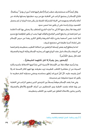 39
.)‫بينكما‬)1(
‫يؤدم‬‫ان‬‫أحرى‬‫فانه‬‫إليها‬‫(انظر‬‫إمرأة‬‫خطب‬‫وقد‬‫صحابته‬‫ألحد‬ً‫ا‬‫أيض‬‫وقال‬
‫عن‬ ‫وحتدثه‬ ‫يحدثها‬ ‫خطبتها‬ ‫يريد‬ ‫من‬ ‫مع‬ ‫اخلطبة‬ ‫في‬ ‫الراغب‬ ‫يجتمع‬ ‫ان‬ ‫اإلسالم‬ ‫فأباح‬
‫يحصل‬ ‫لم‬ ‫ان‬ ‫الزيارة‬ ‫هذه‬ ‫يكرر‬ ‫وان‬ ‫املقبلة‬ ‫املشتركة‬ ‫احلياة‬ ‫في‬ ‫ومنهجه‬ ‫وأهدافه‬ ‫آماله‬
‫حدود‬ ‫ضمن‬ ‫هذا‬ ‫يكون‬ ‫ان‬ ‫على‬ ‫واحدة‬ ‫بزيارة‬ ‫املقصود‬
‫فائدة‬ ‫ال‬ ‫النه‬ ‫بها‬ ‫يختلي‬ ‫وال‬ ‫للخاطب‬ ‫الشرع‬ ‫أجازه‬ ‫ما‬ ‫إلى‬ ‫اال‬ ‫منها‬ ‫ينظر‬ ‫فال‬ ‫الشريعة‬
‫محرم‬ ‫مع‬ ‫لقاؤهما‬ ‫يكون‬ ‫ان‬ ‫يجب‬ ‫لهذا‬ ‫واملؤكد‬ ‫الواضح‬ ‫الضرر‬ ‫يقع‬ ‫رمبا‬ ‫بل‬ ‫انفرادهما‬ ‫من‬
‫اإلسالم‬ ‫حرص‬ ‫من‬ ‫وهذا‬ ،‫الكرمي‬ ‫واخللق‬ ‫الشريعة‬ ‫تأباه‬ ‫بشيء‬ ‫أحدهما‬ ‫نفس‬ ‫حتدث‬ ‫لئال‬
.‫شريف‬ ‫مجتمع‬ ‫في‬ ‫نظيفة‬ ‫أسرة‬ ‫إنشاء‬ ‫على‬
‫وانفرادهما‬‫بخطيبته‬ ‫اخلطيب‬ ‫اختالط‬ ‫من‬ ‫املراهقني‬‫أوساط‬ ‫بعض‬ ‫إليه‬ ‫يتطلع‬ ‫ما‬ ‫اما‬
‫والفضيلة‬ ‫املروءة‬ ‫وتأباه‬ ‫اإلسالم‬ ‫يحاربه‬ ‫أمر‬ ‫فهو‬ ‫الزواج‬ ‫عقد‬ ‫قبل‬ ‫والرحالت‬ ‫النزهات‬ ‫في‬
:)‫اهلل(ص‬ ‫رسول‬ ‫قال‬ ‫فقد‬
. )‫الشيطان‬ ‫ثالثهما‬ ‫كان‬ ‫إال‬ ‫بإمرأة‬ ‫رجل‬ ‫(اليخلون‬
‫وآثاره‬ ‫مبآسيه‬ ‫االختالط‬ ‫فيها‬ ‫نشأ‬ ‫التي‬ ‫األجنبية‬ ‫األوساط‬ ‫عن‬ ‫نقال‬ ‫هؤالء‬ ‫عيه‬َّ‫د‬‫ي‬ ‫وما‬
‫وال‬ ‫له‬ ‫الصحة‬ ‫كالم‬ ‫فهو‬ ‫بها‬ ‫معرفته‬ ‫تزيد‬ ‫خلطيبته‬ ‫اخلاطب‬ ‫معاشرة‬ ‫ان‬ ‫من‬ ‫السيئة‬
‫مما‬ ‫خطيبه‬ ‫أمام‬ ‫مساوئه‬ ‫ويخفي‬ ‫محاسنه‬ ‫ظهر‬ُ‫ي‬ ‫قد‬ ‫امرئ‬ ّ‫كل‬ ّ‫ن‬‫أل‬ .‫عليه‬ ‫يقيمه‬ ‫أصل‬
.‫صحيحة‬ ‫غير‬ ‫مشوهة‬ ‫صورة‬ ‫له‬ ‫يكون‬
‫اخلطبة‬ ‫في‬ ‫الراغب‬ ‫مينعون‬ ‫الذين‬ ‫املتزمتني‬ ‫بني‬ ً‫ا‬‫وسط‬ ً‫ا‬‫موقف‬ ‫اإلسالم‬ ‫يقف‬ ‫هذا‬ ‫وفي‬
‫والفضيلة‬ ‫واألخالق‬ ‫اجملتمع‬ ‫أعراف‬ ‫من‬ ‫املتحللينب‬ ‫وبني‬ ‫اخلطبة‬ ‫بقصد‬ ‫فتاته‬ ‫رؤية‬ ‫من‬
.‫وخطيبته‬ ‫اخلاطب‬ ‫بني‬ ‫املقيد‬ ‫غير‬ ‫املطلق‬ ‫باالختالء‬ ‫ينادون‬ ‫والدين‬
‫ــــــــــــــــــــــــــــــــــــــ‬
‫بينكما‬ ‫واملالئمة‬ ‫املوافقة‬ ‫حتصل‬ :‫بينكما‬ ‫يؤدم‬ )1(
 