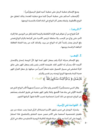 40
: )‫الرسول(ص‬ ‫لقول‬ ‫أخيه‬ ‫خطبة‬ ‫على‬ ‫الرجل‬ ‫خطبة‬ ‫اإلسالم‬ ‫ومنع‬
‫حق‬ ‫لتعلق‬ ‫وذلك‬ ،‫املعتدة‬ ‫خطبة‬ ‫منع‬ ‫كما‬ )‫أخيه‬ ‫خطبة‬ ‫على‬ ‫أحدكم‬ ‫(اليخطب‬
.‫لزوجها‬ ‫بالنسبة‬ ‫ة‬ّ‫العد‬ ‫اثناء‬ ‫في‬ ‫الزواج‬ ‫آثار‬ ‫بعض‬ ‫ولبقاء‬ ،‫باخملطوبة‬ ‫الزوج‬
: ‫3.الـرضـا‬
‫إكراه‬ ‫فال‬ ،‫الزوجني‬ ‫من‬ ‫لكل‬ ‫التام‬ ‫والرضا‬ ‫الكاملة‬ ‫اإلرادة‬ ‫فيه‬ ‫تتوافر‬ ‫أن‬ ‫من‬ ‫للزواج‬ َّ‫د‬‫الب‬
‫الزواج،فمتى‬ ‫بالزام‬ ‫أفرادها‬ ‫على‬ ‫األسرة‬ ‫لرئيس‬ ‫سلطة‬ ‫وال‬ ،‫اليحب‬ ‫من‬ ‫زواج‬ ‫على‬ ٍ‫د‬‫ألح‬
‫العاقلة‬ ‫الفتاة‬ ‫رضا‬ ‫من‬ ‫البد‬ ‫وكذلك‬ ،‫يريد‬ ‫ممن‬ ‫الزواج‬ ‫له‬ ‫كان‬ ً‫ا‬‫راشد‬ ‫وصار‬ ‫الرجل‬ ‫بلغ‬
. ‫بزوجها‬ ‫الراشدة‬ ‫البالغة‬
:‫املهــر‬ .4
‫واإلنسان‬ ‫إنسان‬ ‫الزوجة‬ ّ‫ن‬‫أل‬ ،‫لها‬ ‫ثمنا‬ ‫املهر‬ ‫يجعل‬ ‫ولم‬ ‫املرأة‬ ‫منزلة‬ ‫اإلسالم‬ ‫رفع‬
‫عاتق‬ ‫على‬ ‫املهر‬ ‫يجعل‬ ‫ولم‬ ‫بثمن‬ ‫التقدر‬ ‫فقيمته‬ ،‫كله‬ ‫الكون‬ ‫له‬ ‫ر‬ ّ‫وسخ‬ ‫اهلل‬ ‫أكرمه‬
‫املهر‬ ‫القرآن‬ ‫جعل‬ ‫بل‬ ،‫حياتها‬ ‫من‬ ً‫ا‬‫كبير‬ ً‫ا‬‫شطر‬ ‫عليه‬ ‫احلصول‬ ‫سبيل‬ ‫في‬ ‫لتشقى‬ ‫املرأة‬
،‫وإكرام‬ ‫تقدير‬ ‫رمز‬ ‫لزوجته‬ ‫الزوج‬ ‫يقدمها‬ ‫الزمة‬ ‫هدية‬
٤ :‫النساء‬ ‫ﱪ‬‫ﮧ‬‫ﮦ‬‫ﮥ‬‫ﮤ‬‫ﮣ‬‫ﱫ‬‫ﭨ‬‫ﭧ‬
‫هو‬ ‫الذي‬ ‫الزواج‬ ‫ألمر‬ ً‫ال‬‫تسهي‬ )‫حديد‬ ‫من‬ ً‫ا‬‫خامت‬ ‫ولو‬ ‫(التمس‬ :)‫محمد(ص‬ ‫النبي‬ ‫وقال‬
‫هم‬ّ‫يصد‬ ‫الشباب‬ ‫طريق‬ ‫في‬ ‫عقبة‬ ‫املهر‬ ‫يكون‬ ‫ولئال‬ ،‫اجملتمع‬ ‫هذا‬ ‫بناء‬ ‫في‬ ‫األولى‬ ‫اللبنة‬
.‫القومي‬ ‫كيانها‬ ّ‫فتهد‬ ‫األمة‬ ‫تصيب‬ ‫اجتماعية‬ ‫أضرار‬ ‫ذلك‬ ‫عن‬ ‫فينتج‬ ،‫الزواج‬ ‫عن‬
:‫األسرة‬ ‫في‬ ‫القوامة‬ .5
‫دون‬ ‫من‬ ‫عمله‬ ‫يجب‬ ‫فيما‬ ‫الرأي‬ ‫فيتبادالن‬ ‫األسرة‬ ‫شؤون‬ ‫تدبير‬ ‫في‬ ‫الزوجان‬ ‫يشترك‬
ّ‫ر‬‫استق‬ ‫فاذا‬ ،‫والتناصح‬ ‫التشاور‬ ‫حدود‬ ‫ضمن‬ ‫اآلخر‬ ‫على‬ ‫أحدهما‬ ‫لشخصية‬ ‫طغيان‬
‫الرأي‬ ‫في‬ ‫خالف‬ ‫من‬ ‫التخلو‬ ‫الزوجية‬ ‫كاحلياة‬ ‫طويلة‬ ‫حياة‬ ‫ولكن‬ ،‫به‬ ‫أخذا‬ ‫أمر‬ ‫على‬ ‫رأيهما‬
 