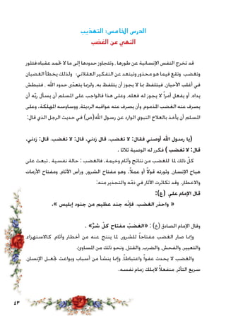 43
‫التهذيب‬ :‫اخلامس‬ ‫الدرس‬
‫الغضب‬ ‫عن‬ ‫النهي‬
‫عقباه؛فتثور‬ ‫حتمد‬ ‫ال‬ ‫ما‬ ‫إلى‬ ‫حدودها‬ ‫وتتجاوز‬ ، ‫طورها‬ ‫عن‬ ‫اإلنسانية‬ ‫النفس‬ ‫تخرج‬ ‫قد‬
‫الغضبان‬ ‫يخطأ‬ ‫ولذلك‬ ‫العقالني؛‬ ‫التفكير‬ ‫عن‬ ‫وتبتعد‬ ‫محذور‬ ‫هو‬ ‫فيما‬ ‫وتقع‬ ‫وتغضب‬
‫فتبطش‬ ، ‫اهلل‬ ‫حدود‬ ‫ى‬ّ‫يتعد‬ ‫ولرمبا‬ ،‫به‬ ‫يتلفظ‬ ‫أن‬ ‫يجوز‬ ‫ال‬ ‫مبا‬ ‫فيتلفظ‬ ،‫األحيان‬ ‫أغلب‬ ‫في‬
‫أن‬ ‫ه‬ّ‫ب‬‫ر‬ ‫يسأل‬ ‫أن‬ ‫املسلم‬ ‫على‬ ‫فالواجب‬ ‫هذا‬ ‫وعلى‬ ،‫فعله‬ ‫له‬ ‫يجوز‬ ‫ال‬ ً‫ا‬‫أمر‬ ‫يفعل‬ ‫أو‬ ،‫يداه‬
‫وعلى‬.‫املهلكة‬ ‫ووساوسه‬ ،‫الرديئة‬ ‫عواقبه‬ ‫عنه‬ ‫يصرف‬ ‫وأن‬ ،‫املذموم‬ ‫الغضب‬ ‫عنه‬ ‫يصرف‬
:‫قال‬ ‫الذي‬ ‫الرجل‬ ‫حديث‬ ‫في‬ )‫اهلل(ص‬ ‫رسول‬ ‫عن‬ ‫الوارد‬ ‫النبوي‬ ‫بالعالج‬ ‫يأخذ‬ ‫أن‬ ‫املسلم‬
.‫زدني‬ :‫قال‬ ،‫تغضب‬ ‫ال‬ :‫قال‬ .‫زدني‬ ‫قال‬ ،‫تغضب‬ ‫ال‬ :‫فقال‬ ‫أوصني‬ ‫اهلل‬ ‫رسول‬ ‫(يا‬
. ‫ثالثا‬ ‫الوصية‬ ‫له‬ ‫فكرر‬ ) ‫تغضب‬ ‫ال‬ :‫قال‬
‫على‬ ‫تبعث‬ ، ‫نفسية‬ ‫حالة‬ : ‫فالغضب‬ .‫وخيمة‬ ‫وآثام‬ ‫نتائج‬ ‫من‬ ‫للغضب‬ ‫ملا‬ ‫ذلك‬ ّ‫كل‬
‫األزمات‬ ‫ومفتاح‬ ،‫اآلثام‬ ‫ورأس‬ ،‫الشرور‬ ‫مفتاح‬ ‫وهو‬ .ً‫ال‬‫عم‬ ‫أو‬ ً‫ال‬‫قو‬ ‫وثورته‬ ،‫اإلنسان‬ ‫هياج‬
:‫منه‬ ‫والتحذير‬ ‫ه‬ّ‫ذم‬ ‫في‬ ‫اآلثار‬ ‫تكاثرت‬ ‫وقد‬ .‫واالخطار‬
:)‫(ع‬ ‫علي‬ ‫اإلمام‬ ‫قال‬
.» ‫إبليس‬ ‫جنود‬ ‫من‬ ‫عظيم‬ ‫جند‬ ‫ه‬ّ‫فإن‬ ،‫الغضب‬ ‫واحذر‬ «
. »ِّ‫ر‬‫ش‬ ّ‫كل‬ ‫مفتاح‬ ُ‫«الغضب‬ : )‫(ع‬ ‫الصادق‬ ‫اإلمام‬ ‫وقال‬
،‫كاالستهزاء‬ ،‫وآثام‬ ‫أخطار‬ ‫من‬ ‫عنه‬ ‫ينتج‬ ‫ملا‬ ،‫للشرور‬ ً‫ا‬‫مفتاح‬ ‫الغضب‬ ‫صار‬ ‫وإمنا‬
.‫املساوئ‬ ‫من‬ ‫ذلك‬ ‫ونحو‬ ،‫والقتل‬ ،‫والضرب‬ ،‫والفحش‬ ،‫والتعيير‬
،‫اإلنسان‬ ‫جتعـل‬ ‫وبواعث‬ ‫أسباب‬ ‫من‬ ‫ينشأ‬ ‫وإمنا‬ ،ً‫ا‬‫واعتباط‬ ً‫ا‬‫عفو‬ ‫يحدث‬ ‫ال‬ ‫والغضب‬
.‫نفسه‬ ‫زمام‬ ‫الميلك‬ ً‫ال‬‫منفع‬ ،‫التأثر‬ ‫سريع‬
 