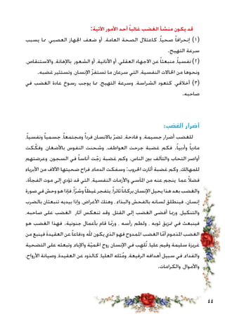 44
:‫اآلتية‬ ‫األمور‬ ‫أحد‬ ً‫غالبا‬ ‫الغضب‬ ‫منشأ‬ ‫يكون‬ ‫قد‬
‫يسبب‬ ‫مما‬ ،‫العصبي‬ ‫اجلهاز‬ ‫ضعف‬ ‫أو‬ ،‫العامة‬ ‫الصحة‬ ‫كاعتالل‬ ،ً‫ا‬‫صحي‬ ً‫ا‬‫إنحراف‬ )1(
.‫التهيج‬ ‫سرعة‬
،‫واالستنقاص‬ ،‫باإلهانة‬ ‫الشعور‬ ‫أو‬ ،‫األنانية‬ ‫أو‬ ،‫العقلي‬ ‫االجهاد‬ ‫عن‬ ً‫ا‬‫منبعث‬ ،ً‫ا‬‫نفسي‬ )2(
.‫غضبه‬ ‫وتستثير‬ ،‫اإلنسان‬ ّ‫ز‬‫تستف‬ ‫ما‬ ‫سرعان‬ ‫التي‬ ،‫النفسية‬ ‫احلاالت‬ ‫من‬ ‫ونحوها‬
‫في‬ ‫الغضب‬ ‫عادة‬ ‫رسوخ‬ ‫يوجب‬ ‫مما‬ ،‫التهيج‬ ‫وسرعة‬ ،‫الشراسة‬ ‫كتعود‬ ،‫أخالقي‬ )3(
.‫صاحبه‬
:‫الغضب‬ ‫أضرار‬
،ً‫ا‬‫ونفسي‬ ً‫ا‬‫جسمي‬ ،ً‫ا‬‫ومجتمع‬ ً‫ا‬‫فرد‬ ‫باالنسان‬ ّ‫ر‬‫تض‬ ،‫فادحة‬ ‫و‬ ،‫جسيمة‬ ‫أضرار‬ ‫للغضب‬
‫كت‬ ّ‫وفك‬ ،‫باألضغان‬ ‫النفوس‬ ‫وشحنت‬ ،‫العواطف‬ ‫جرحت‬ ‫غضبة‬ ‫فكم‬ .ً‫ا‬‫وأدبي‬ ً‫ا‬‫مادي‬
‫وعرضتهم‬ ،‫السجون‬ ‫في‬ ً‫ا‬‫أناس‬ ‫ت‬ ّ‫زج‬ ‫غضبة‬ ‫وكم‬ .‫الناس‬ ‫بني‬ ‫والتآلف‬ ‫التحاب‬ ‫أواصر‬
‫األبرياء‬ ‫من‬ ‫اآلالف‬ ‫ضحيتها‬ ‫فراح‬ ،‫الدماء‬ ‫وسفكت‬ :‫احلروب‬ ‫أثارت‬ ‫غضبة‬ ‫وكم‬ ،‫للمهالك‬
.‫الفجأة‬ ‫موت‬ ‫إلى‬ ‫تؤدي‬ ‫قد‬ ‫التي‬ ،‫النفسية‬ ‫واألزمات‬ ‫املآسي‬ ‫من‬ ‫عنه‬ ‫ينجم‬ ‫عما‬ ً‫ال‬‫فض‬
‫صورة‬‫في‬‫وحش‬‫هو‬‫فإذا‬،ً‫ا‬ّ‫ر‬‫وش‬ً‫ا‬‫غيظ‬‫يتفجر‬،ً‫ا‬‫ثائر‬ً‫ا‬‫بركان‬‫اإلنسان‬‫يحيل‬‫هذا‬‫بعد‬‫والغضب‬
‫بالضرب‬ ‫تنبعثان‬ ‫بيديه‬ ‫وإذا‬ ،‫األعراض‬ ‫وهتك‬ ، ‫والبذاء‬ ‫بالفحش‬ ‫لسانه‬ ‫فينطلق‬ .‫إنسان‬
،‫صاحبه‬ ‫على‬ ‫الغضب‬ ‫آثار‬ ‫تنعكس‬ ‫وقد‬ ،‫القتل‬ ‫إلى‬ ‫الغضب‬ ‫أفضى‬ ‫ورمبا‬ ،‫والتنكيل‬
‫هو‬ ‫الغضب‬ ‫فهذا‬ .‫جنونية‬ ‫بأعمال‬ ‫قام‬ ‫ا‬ّ‫بم‬‫ور‬ ، ‫رأسه‬ ‫ولطم‬ ، ‫ثوبه‬ ‫متزيق‬ ‫في‬ ‫فينبعث‬
‫من‬ ‫فينبع‬ َ‫ة‬‫العقيد‬ ‫عن‬ً‫ا‬‫ودفاع‬ ‫هلل‬ ‫يكون‬ ‫الذي‬ ‫فهو‬ ‫املمدوح‬ ‫الغضب‬ ‫ا‬ّ‫أم‬ ‫املذموم‬ ‫الغضب‬
‫التضحية‬ ‫على‬ ‫وتبعثه‬ ،‫واإلباء‬ ‫ة‬ّ‫ي‬‫احلم‬ ‫روح‬ ‫اإلنسان‬ ‫في‬ ‫ب‬ِ‫ُله‬‫ت‬ ،‫عليا‬ ‫وقيم‬ ‫سليمة‬ ‫غريزة‬
،‫األرواح‬ ‫وصيانة‬ ،‫العقيدة‬ ‫عن‬ ‫كالذود‬ ،‫العليا‬ ‫ثله‬ُ‫م‬‫و‬ ،‫الرفيعة‬ ‫أهدافه‬ ‫سبيل‬ ‫في‬ ،‫والفداء‬
.‫والكرامات‬ ،‫واألموال‬
 