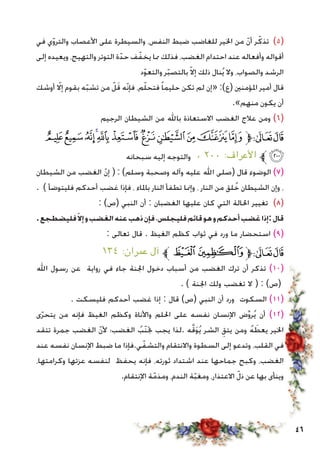 46
‫في‬ ‫ي‬ّ‫و‬‫والتر‬ ‫األعصاب‬ ‫على‬ ‫والسيطرة‬ ،‫النفس‬ ‫ضبط‬ ‫للغاضب‬ ‫اخلير‬ ‫من‬ ّ‫ن‬‫أ‬ ‫ر‬ّ‫تذك‬ )5(
‫إلى‬ ‫ويعيده‬ ،‫والتهيج‬ ‫التوتر‬ ‫ة‬ّ‫حد‬ ‫ف‬ّ‫يخف‬ ‫مما‬ ‫فذلك‬ ،‫الغضب‬ ‫احتدام‬ ‫عند‬ ‫وأفعاله‬ ‫أقواله‬
‫د‬ّ‫و‬‫والتع‬ ‫ر‬ّ‫ب‬‫بالتص‬ ّ‫ال‬‫إ‬ ‫ذلك‬ ‫نال‬ُ‫ي‬ ‫وال‬ ،‫والصواب‬ ‫الرشد‬
‫أوشك‬ ّ‫إلا‬ ‫بقوم‬ ‫ه‬ّ‫ب‬‫تش‬ ‫من‬ ّ‫ل‬َ‫ق‬ ‫ّه‬‫ن‬‫فإ‬ ،‫م‬ّ‫ل‬‫فتح‬ ً‫ا‬‫حليم‬ ‫تكن‬ ‫لم‬ ‫«إن‬ :)‫(ع‬ ‫املؤمنني‬ ‫أمير‬ ‫قال‬
.»‫منهم‬ ‫يكون‬ ‫أن‬
‫الرجيم‬ ‫الشيطان‬ ‫من‬ ‫باهلل‬ ‫االستعاذة‬ ‫الغضب‬ ‫عالج‬ ‫ومن‬ )6(
‫ﮇ‬‫ﮆ‬‫ﮅ‬‫ﮄ‬‫ﮃ‬‫ﮂ‬‫ﮁ‬‫ﮀ‬ ‫ﭿ‬‫ﭾ‬‫ﭽ‬‫ﱫ‬‫ﭨ‬‫ﭧ‬
‫سبحانه‬ ‫إليه‬ ‫والتوجه‬ ، ٢٠٠ :‫األعراف‬ ‫ﱪ‬‫ﮈ‬
‫الشيطان‬ ‫من‬ ‫الغضب‬ ّ‫ن‬‫إ‬ ( : )‫وسلم‬ ‫وصحبة‬ ‫وآله‬ ‫عليه‬ ‫اهلل‬ ‫(صلى‬ ‫قال‬ ‫الوضوء‬ )7(
. ) ‫فليتوضأ‬ ‫أحدكم‬ ‫غضب‬ ‫فإذا‬ ، ‫باملاء‬ ‫النار‬ ‫تطفأ‬ ‫وإمنا‬ ، ‫النار‬ ‫من‬ ‫لق‬ُ‫خ‬ ‫الشيطان‬ ‫وإن‬ ،
: )‫(ص‬ ‫النبي‬ ‫أن‬ : ‫الغضبان‬ ‫عليها‬ ‫كان‬ ‫التي‬ ‫احلالة‬ ‫تغيير‬ )8(
.‫فليضطجع‬ّ‫إال‬‫و‬‫الغضب‬‫عنه‬‫ذهب‬‫فإن‬،‫فليجلس‬‫قائم‬‫هو‬‫و‬‫أحدكم‬‫غضب‬‫:إذا‬‫قال‬
: ‫تعالى‬ ‫قال‬ . ‫الغيظ‬ ‫كظم‬ ‫ثواب‬ ‫في‬ ‫ورد‬ ‫ما‬ ‫استحضار‬ )9(
١٣٤ :‫عمران‬ ‫آل‬ ‫ﱪ‬‫ﭤ‬‫ﭣ‬‫ﱫ‬‫ﭨ‬‫ﭧ‬
‫اهلل‬ ‫رسول‬ ‫عن‬ ‫رواية‬ ‫في‬ ‫جاء‬ ‫اجلنة‬ ‫دخول‬ ‫أسباب‬ ‫من‬ ‫الغضب‬ ‫ترك‬ ‫أن‬ ‫تذكر‬ )10(
. ) ‫اجلنة‬ ‫ولك‬ ‫تغضب‬ ‫ال‬ ( : )‫(ص‬
. ‫فليسكت‬ ‫أحدكم‬ ‫غضب‬ ‫إذا‬ : ‫قال‬ )‫(ص‬ ‫النبي‬ ‫أن‬ ‫ورد‬ ‫السكوت‬ )11(
‫ى‬ّ‫ر‬‫يتح‬ ‫من‬ ‫فإنه‬ ‫الغيظ‬ ‫وكظم‬ ‫واألناة‬ ‫احللم‬ ‫على‬ ‫نفسه‬ ‫اإلنسان‬ ‫ض‬ِّ‫و‬‫ر‬ُ‫ي‬ ‫أن‬ )12(
‫تتقد‬ ‫جمرة‬ ‫الغضب‬ ّ‫ن‬‫أل‬ ‫الغضب؛‬ ُ‫ّب‬‫ن‬‫جت‬ ‫يجب‬ ‫.لذا‬ ‫ه‬َّ‫ق‬َ‫و‬ُ‫ي‬ ‫الشر‬ ِ‫يتق‬ ‫ومن‬ ُ‫ه‬ َ‫يعط‬ ‫اخلير‬
‫عند‬ ‫نفسه‬ ‫اإلنسان‬ ‫ضبط‬ ‫ما‬ ‫ي.فإذا‬ّ‫والتشف‬ ‫واالنتقام‬ ‫السطوة‬ ‫إلى‬ ‫وتدعو‬ ،‫القلب‬ ‫في‬
،‫وكرامتها‬ ‫عزتها‬ ‫لنفسه‬ ‫يحفظ‬ ‫فإنه‬ ،‫ثورته‬ ‫اشتداد‬ ‫عند‬ ‫جماحها‬ ‫وكبح‬ ،‫الغضب‬
.‫اإلنتقام‬ ‫ة‬ّ‫ومذم‬ ،‫الندم‬ ‫ة‬ّ‫ب‬‫ومغ‬ ،‫االعتذار‬ ّ‫ذل‬ ‫عن‬ ‫بها‬ ‫وينأى‬
 