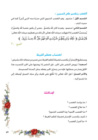 47
: ‫قسمني‬ ‫على‬ ‫ينقسم‬ ‫الغضب‬
‫في‬ ‫كما‬ )‫(ص‬ ‫النبي‬ ‫منه‬ ‫حذرنا‬ ‫الذي‬ ‫الدنيوي‬ ‫الغضب‬ ‫وهو‬ ، ‫مذموم‬ : ‫األول‬ ‫القسم‬
. ‫الباب‬ ‫حديث‬
‫إذ‬ ّ‫وللحق‬ ‫هلل‬ ‫غضبا‬ ‫يكون‬ ‫أن‬ ‫مبعنى‬ . ّ‫وللحق‬ ‫هلل‬ ‫كان‬ ‫ما‬ ‫وهو‬ ، ‫محمود‬ :‫الثاني‬‫القسم‬
:‫تعالى‬‫اهلل‬‫حرمات‬‫تعظيم‬‫من‬‫ذلك‬‫ألن‬‫تعالى؛‬‫اهلل‬‫حرمات‬‫انتهكت‬‫إذا‬‫الغضب‬ ُّ‫ستحب‬ُ‫ي‬
‫ﱪ‬‫ﯠ‬‫ﯟ‬‫ﯞ‬‫ﯝ‬ ‫ﯜ‬‫ﯛ‬‫ﯚ‬‫ﯙ‬ ‫ﯘ‬‫ﯗ‬‫ﯖ‬‫ﱫ‬‫ﭨ‬‫ﭧ‬
٣٠ :‫احلج‬
‫الغيظ‬ ‫كظم‬ ‫اكتساب‬
:‫بشيئني‬‫ذلك‬‫صفاته‬‫من‬‫تصير‬‫حتى‬‫الغيظ‬‫كظم‬‫فضيلة‬‫يكتسب‬‫أن‬‫اإلنسان‬‫ويستطيع‬
‫هذا‬ ‫اكتسبت‬ ‫اخلير‬ ‫على‬ ‫روضتها‬ ‫إذا‬ ‫النفس‬ ‫فإن‬ ، ‫اخلير‬ ‫على‬ ‫النفس‬ ‫ترويض‬ :‫أحدهما‬
.‫الصحيحة‬ ‫السنة‬ ّ‫بنص‬ ‫يعطه‬ ‫اخلير‬ ‫ى‬ّ‫ر‬‫يتح‬ ‫من‬ ‫فإنه‬ ،‫صفاتها‬ ‫من‬ ‫وصار‬ ‫اخللق‬
‫إلى‬ ‫أوصلك‬ ‫الصدق‬ ‫منك‬ ‫ورأى‬ ‫قلبك‬ ‫على‬ ‫لع‬ َّ‫اط‬ ‫إذا‬ ‫تعالى‬ ‫اهلل‬ ‫فإن‬ : ‫الصدق‬ ‫واآلخر‬
. ‫إليه‬ ‫تصبو‬ ‫ما‬
‫املناقشة‬
‫؟‬ ‫الغضب‬ ‫بواعث‬ ‫1.ما‬
‫؟‬ ‫الغضب‬ ‫عالج‬ ‫2.ما‬
‫املذموم؟‬ ‫الغضب‬ ‫وما‬ ‫احملمود؟‬ ‫الغضب‬ ‫3.ما‬
‫؟‬ ‫الغيظ‬ ‫كظم‬ ‫فضيلة‬ ‫اإلنسان‬ ‫يكتسب‬ ‫4.كيف‬
‫الغضب؟‬ ‫أضرار‬ ‫ما‬ -5
 
