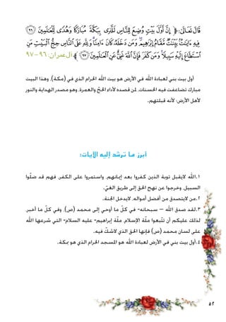 52
‫ﮠ‬‫ﮟ‬‫ﮞ‬‫ﮝ‬ ‫ﮜ‬ ‫ﮛ‬‫ﮚ‬‫ﮙ‬‫ﮘ‬‫ﮗ‬‫ﮖ‬‫ﱫ‬‫ﭨ‬‫ﭧ‬
‫ﮱ‬‫ﮰ‬‫ﮯ‬‫ﮮ‬‫ﮭ‬‫ﮬ‬‫ﮫ‬‫ﮪ‬‫ﮩ‬‫ﮨ‬‫ﮧ‬‫ﮦ‬‫ﮥ‬‫ﮤ‬‫ﮣ‬‫ﮢ‬‫ﮡ‬
٩٧-٩٦:‫عمران‬‫آل‬‫ﱪ‬‫ﯞ‬‫ﯝ‬‫ﯜ‬‫ﯛ‬‫ﯚ‬‫ﯙ‬‫ﯘ‬‫ﯗ‬‫ﯖ‬‫ﯕ‬‫ﯔ‬‫ﯓ‬
‫البيت‬ ‫وهذا‬ ،)‫(مكة‬ ‫في‬ ‫الذي‬ ‫احلرام‬ ‫اهلل‬ ‫بيت‬ ‫هو‬ ‫األرض‬ ‫في‬ ‫اهلل‬ ‫لعبادة‬ ‫بني‬ ‫بيت‬ ‫أول‬
‫والنور‬ ‫الهداية‬ ‫مصدر‬ ‫وهو‬ ،‫والعمرة‬ ّ‫احلج‬ ‫ألداء‬ ‫قصده‬ ‫ملن‬ ،‫احلسنات‬ ‫فيه‬ ‫تضاعفت‬ ‫مبارك‬
.‫قبلتهم‬ ‫ألنه‬ ‫األرض؛‬ ‫ألهل‬
:‫اآليات‬ ‫إليه‬ ‫ترشد‬ ‫ما‬ ‫أبرز‬
‫وا‬ّ‫ل‬‫ض‬ ‫قد‬ ‫فهم‬ ،‫الكفر‬ ‫على‬ ‫واستمروا‬ ،‫إميانهم‬ ‫بعد‬ ‫كفروا‬ ‫الذين‬ ‫توبة‬ ‫اليقبل‬ ‫1.اهلل‬
. ّ‫الغي‬ ‫طريق‬ ‫إلى‬ ‫احلق‬ ‫نهج‬ ‫عن‬ ‫وخرجوا‬ ،‫السبيل‬
.‫اجلنة‬ ‫اليدخل‬ ،‫أمواله‬ ‫أفضل‬ ‫من‬ ‫اليتصدق‬ ‫2.من‬
،‫أخبر‬ ‫ما‬ ّ‫كل‬ ‫وفي‬ ،)‫(ص‬ ‫محمد‬ ‫إلى‬ ‫أوحي‬ ‫ما‬ ّ‫كل‬ ‫في‬ -‫سبحانه‬ – ‫اهلل‬ ‫صدق‬ ‫3.لقد‬
‫اهلل‬ ‫شرعها‬ ‫التي‬ -‫السالم‬ ‫عليه‬ -‫إبراهيم‬ ‫ة‬ّ‫ل‬‫م‬ ،‫اإلسالم‬ ‫ة‬ّ‫ل‬‫م‬ ‫ّبعوا‬‫ت‬‫ت‬ ‫أن‬ ‫عليكم‬ ‫لذلك‬
.‫فيه‬ ّ‫الشك‬ ‫الذي‬ ‫احلق‬ ‫فإنها‬ )‫(ص‬ ‫محمد‬ ‫لسان‬ ‫على‬
.‫مبكة‬ ‫هو‬ ‫الذي‬ ‫احلرام‬ ‫املسجد‬ ‫هو‬ ‫اهلل‬ ‫لعبادة‬ ‫األرض‬ ‫في‬ ‫بني‬ ‫بيت‬ ‫4.أول‬
 