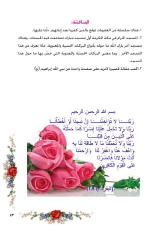 53
:‫املناقشة‬
.‫عليها‬ ‫نا‬ّ‫ل‬‫د‬ .‫إميانهم‬ ‫بعد‬ ‫كفروا‬ ‫بالذين‬ ‫توقع‬ ‫العقوبات‬ ‫من‬ ‫سلسلة‬ ‫1.هناك‬
‫وهناك‬ .‫احلسنات‬ ‫فيه‬ ‫تضاعفت‬ ‫مبارك‬ ‫مسجد‬ ‫أول‬ ‫املكرمة‬ ‫مكة‬ ‫في‬ ‫احلرام‬ ‫املسجد‬ .2
‫هذا‬ ‫عن‬ ‫تعرف‬ ‫ماذا‬ .‫واملعنوية‬ ‫احلسية‬ ‫البركات‬ ‫بأنواع‬ ‫حوله‬ ‫ما‬ ‫اهلل‬ ‫بارك‬ ‫آخر‬ ‫مسجد‬
‫هذا‬ ‫حول‬ ‫ما‬ ‫بها‬ ّ‫خص‬ ‫التي‬ ‫واملعنوية‬ ‫ة‬ّ‫ي‬‫احلس‬ ‫البركات‬ ‫معنى‬ ‫وما‬ . ‫اآلخر‬ ‫املسجد‬
.‫املسجد‬
)‫(ع‬ ‫إبراهيم‬ ‫اهلل‬ ‫نبي‬ ‫عن‬ ‫واحدة‬ ‫صفحة‬ ‫على‬ ‫التزيد‬ ‫قصيرة‬ ‫مقالة‬ ‫3.اكتب‬
 