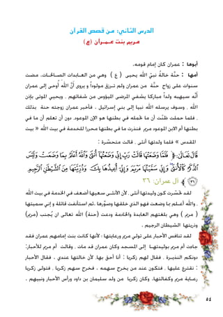 54
‫القرآن‬ ‫قصص‬ ‫من‬ :‫الثاني‬ ‫الدرس‬
)‫(ع‬ ‫عـمـران‬ ‫بنت‬ ‫مرمي‬
.‫قومه‬ ‫إمام‬ ‫كان‬ ‫عمران‬ : ‫أبوها‬
‫مضت‬ .‫الصـاحلـات‬ ‫العـابدات‬ ‫من‬ ‫وهي‬ ) ‫ع‬ ( ‫يحيى‬ ‫اهلل‬ ّ‫نبي‬ ُ‫ة‬‫خال‬ ‫َّة‬‫ن‬‫ح‬ : ‫أمها‬
‫عمران‬ ‫إلى‬ ‫وحى‬ُ‫أ‬ َ‫اهلل‬ َّ‫ن‬َ‫أ‬ ‫يروى‬ ‫و‬ ً‫ا‬‫مولود‬ ‫تـرزق‬ ‫ولم‬ ‫عمران‬ ‫من‬ ‫َّة‬‫ن‬‫ح‬ ‫زواج‬ ‫على‬ ‫سنوات‬
‫بإذن‬ ‫املوتى‬ ‫ويحيي‬ ، ‫شفائهم‬ ‫من‬ ‫امليؤوس‬ ‫املرضى‬ ‫يشفي‬ ‫مباركا‬ ً‫ا‬‫ولد‬ ‫سيهبه‬ ‫َّه‬‫ن‬َ‫أ‬
‫بذلك‬ ‫حنة‬ ‫زوجته‬ ‫عمران‬ ‫فأخبر‬ . ‫إسرائيل‬ ‫بني‬ ‫إلى‬ ‫نبيا‬ ‫اهلل‬ ‫يرسله‬ ‫وسوف‬ ، ‫اهلل‬
‫في‬ ‫ما‬ ‫أن‬ ‫تعلم‬ ‫أن‬ ‫دون‬ ،‫املوعود‬ ‫اإلن‬ ‫هو‬ ‫بطنها‬ ‫في‬ ‫حتمله‬ ‫ما‬ ‫أن‬ ‫ّت‬‫ن‬‫ظ‬ ‫حملت‬ ‫فلما‬ ،
‫بيت‬ « ‫اهلل‬ ‫بيت‬ ‫في‬ ‫للخدمة‬ ‫محررا‬ ‫بطنها‬ ‫في‬ ‫ما‬ ‫فنذرت‬ ‫مرمي‬ ‫املوعود‬ ‫االبن‬ ‫أم‬ ‫بطنها‬
: ‫رة‬ ّ‫متحس‬ ‫قالت‬ ، ‫أنثى‬ ‫ولدتها‬ ‫فلما‬ » ‫املقدس‬
‫ﯡ‬‫ﯠ‬‫ﯟ‬‫ﯞ‬‫ﯝ‬‫ﯜ‬‫ﯛ‬‫ﯚ‬‫ﯙ‬‫ﯘ‬‫ﯗ‬‫ﯖ‬‫ﱫ‬‫ﭨ‬‫ﭧ‬
‫ﯮ‬‫ﯭ‬‫ﯬ‬‫ﯫ‬ ‫ﯪ‬‫ﯩ‬‫ﯨ‬‫ﯧ‬‫ﯦ‬‫ﯥ‬‫ﯤ‬‫ﯣ‬‫ﯢ‬
٣٦ :‫عمران‬ ‫آل‬ ‫ﱪ‬‫ﯯ‬
‫اهلل‬ ‫بيت‬ ‫في‬ ‫اخلدمة‬ ‫في‬ ‫أضعف‬ ‫سعيها‬ ‫األنثـى‬ ‫ألن‬ ، ‫أنثى‬ ‫وليدتها‬ ‫كون‬ ‫رت‬ ّ‫حتس‬ ‫لقد‬
‫سميتها‬ ‫إني‬ ‫و‬ ‫قائلة‬ ‫استأنفت‬ ‫.ثم‬ ‫رها‬َّ‫و‬‫وص‬ ‫خلقها‬ ‫الذي‬ ‫فهو‬ ‫وضعت‬ ‫مبا‬ ‫أعـلم‬ ‫واهلل‬ ،
)‫(مرمي‬ ‫جنب‬ُ‫ي‬ ‫ان‬ ‫تعالى‬ ‫اهلل‬ )‫(حنة‬ ‫ودعت‬ ‫واخلادمة‬ ‫العابدة‬ ‫بلغتهم‬ ‫وهي‬ ) ‫مرمي‬ (
. ‫الرجيم‬ ‫الشيطان‬ ‫وذريتها‬
‫فقد‬ ‫عمران‬ ‫إمامهم‬ ‫بنت‬ ‫كانت‬ ‫ألنها‬ ‫؛‬ ‫ورعايتها‬ ‫مرمي‬ ‫تولي‬ ‫على‬ ‫األحبار‬ ‫تنافس‬ ‫لقد‬
:‫لألحبار‬ ‫مرمي‬ ‫أم‬ ‫وقالت‬ ، ‫مات‬ ‫قد‬ ‫عمران‬ ‫وكان‬ ‫املسجد‬ ‫إلى‬ ‫بوليدتهـا‬ ‫مرمي‬ ‫أم‬ ‫جاءت‬
‫األحبار‬ ‫فقال‬ . ‫عندي‬ ‫خالتها‬ ‫ألن‬ ،‫بها‬ ‫أحق‬ ‫أنا‬ : ‫زكريا‬ ‫لهم‬ ‫فقال‬ ، ‫النذيـرة‬ ‫دونكم‬
‫زكريا‬ ‫فتولى‬ ، ‫زكريا‬ ‫سهم‬ ‫فخرج‬ . ‫سهمه‬ ‫يخرج‬ ‫من‬ ‫عند‬ ‫فتكون‬ ، ‫عليها‬ ‫نقترع‬ :
. ‫ونبيهم‬ ‫األحبار‬ ‫ورأس‬ ‫داود‬ ‫بن‬ ‫سليمان‬ ‫ولد‬ ‫من‬ ‫زكريا‬ ‫وكان‬ .‫وكفالتها‬ ‫مرمي‬ ‫رعـاية‬
 