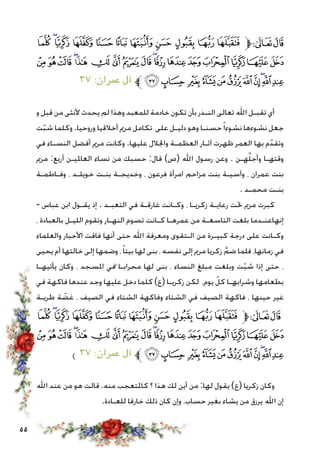 55
‫ﯺ‬‫ﯹ‬‫ﯸ‬‫ﯷ‬‫ﯶ‬‫ﯵ‬‫ﯴ‬‫ﯳ‬ ‫ﯲ‬‫ﯱ‬‫ﯰ‬‫ﱫ‬‫ﭨ‬‫ﭧ‬
‫ﰋ‬‫ﰊ‬‫ﰉ‬‫ﰈ‬‫ﰇ‬‫ﰆ‬‫ﰅ‬‫ﰄ‬‫ﰃ‬‫ﰂ‬‫ﰁ‬‫ﰀ‬‫ﯿ‬‫ﯾ‬‫ﯽ‬‫ﯼ‬‫ﯻ‬
٣٧ :‫عمران‬ ‫آل‬ ‫ﱪ‬‫ﰖ‬‫ﰕ‬ ‫ﰔ‬‫ﰓ‬‫ﰒ‬‫ﰑ‬‫ﰐ‬‫ﰏ‬‫ﰎ‬‫ﰍ‬‫ﰌ‬
‫و‬ ‫قبل‬ ‫من‬ ‫ألنثى‬ ‫يحدث‬ ‫لم‬ ‫وهذا‬ ‫للمعبد‬ ‫خادمة‬ ‫تكون‬ ‫بأن‬ ‫النـذر‬ ‫تعالى‬ ‫اهلل‬ ‫تقبـل‬ ‫أي‬
‫ت‬ّ‫ب‬‫ش‬ ‫وكلما‬ .‫وروحيا‬ ‫أخالقيا‬ ‫مرمي‬ ‫تكامل‬ ‫على‬ ‫دليـل‬ ‫وهو‬ ‫حسنـا‬ً‫ا‬‫نشوء‬ ‫نشوءها‬ ‫جعل‬
‫في‬ ‫النسـاء‬ ‫أفضل‬ ‫مرمي‬ ‫وكانت‬ .‫عليها‬ ‫واجلالل‬ ‫العظمـة‬ ‫آثـار‬ ‫ظهرت‬ ‫العمر‬ ‫بها‬ ‫م‬ّ‫وتقد‬
‫مرمي‬ :‫أربع‬ ‫العامليـن‬ ‫نساء‬ ‫من‬ ‫حسبك‬ :‫قال‬ )‫(ص‬ ‫اهلل‬ ‫رسول‬ ‫وعن‬ . ‫هـن‬َّ‫ل‬‫وأج‬ ‫وقتهـا‬
‫وفـاطمـة‬ ، ‫خويلـد‬ ‫بنـت‬ ‫وخديجـة‬ ، ‫فرعون‬ ‫امرأة‬ ‫مزاحم‬ ‫بنت‬ ‫وآسيـة‬ ، ‫عمران‬ ‫بنت‬
. ‫محمـد‬ ‫بنـت‬
- ‫عباس‬ ‫ابن‬ ‫يقـول‬ ‫إذ‬ . ‫التعبـد‬ ‫في‬ ‫غارقـة‬ ‫وكـانت‬ ، ‫زكريـا‬ ‫رعايـة‬ ‫حتت‬ ‫مرمي‬ ‫كبرت‬
، ‫بالعبادة‬ ‫الليـل‬ ‫وتقوم‬ ‫النهـار‬ ‫تصوم‬ ‫كـانت‬ ‫عمرهـا‬ ‫من‬ ‫التاسعـة‬ ‫بلغت‬ ‫إنهاعنـدما‬
‫والعلماء‬ ‫األحبار‬ ‫فاقت‬ ‫أنها‬ ‫حتى‬ ‫اهلل‬ ‫ومعرفة‬ ‫الـتقوى‬ ‫من‬ ‫كبيـرة‬ ‫درجة‬ ‫على‬ ‫وكـانت‬
‫يحيى‬ ‫أم‬ ‫خالتها‬ ‫إلى‬ ‫وضمها‬ ،ً‫ا‬‫بيت‬ ‫لها‬ ‫بنى‬ ، ‫نفسه‬ ‫إلى‬ ‫مرمي‬ ‫زكريا‬ َّ‫ضم‬ ‫فلما‬ ،‫زمانها‬ ‫في‬
‫يأتيهـا‬ ‫وكان‬ ، ‫املسجد‬ ‫في‬ً ‫محرابـا‬ ‫لها‬ ‫بنى‬ ، ‫النساء‬ ‫مبلغ‬ ‫وبلغت‬ ‫ت‬ّ‫ب‬‫ش‬ ‫إذا‬ ‫حتى‬ ،
‫في‬ ‫فاكهة‬ ‫عندها‬ ‫وجد‬ ‫عليها‬ ‫دخل‬ ‫كلما‬ )‫(ع‬ ‫زكريـا‬ ‫لكن‬ ،‫يوم‬ ّ‫كل‬ ‫وشرابهـا‬ ‫بطعامها‬
‫طريـة‬ ‫ة‬ ّ‫غض‬ ، ‫الصيف‬ ‫في‬ ‫الشتاء‬ ‫وفاكهة‬ ‫الشتاء‬ ‫في‬ ‫الصيف‬ ‫فاكهة‬ ، ‫حينها‬ ‫غير‬
‫ﯺ‬‫ﯹ‬‫ﯸ‬‫ﯷ‬‫ﯶ‬‫ﯵ‬‫ﯴ‬‫ﯳ‬ ‫ﯲ‬‫ﯱ‬‫ﯰ‬‫ﱫ‬‫ﭨ‬‫ﭧ‬
‫ﰋ‬‫ﰊ‬‫ﰉ‬‫ﰈ‬‫ﰇ‬‫ﰆ‬‫ﰅ‬‫ﰄ‬‫ﰃ‬‫ﰂ‬‫ﰁ‬‫ﰀ‬‫ﯿ‬‫ﯾ‬‫ﯽ‬‫ﯼ‬‫ﯻ‬
) ٣٧ :‫عمران‬ ‫آل‬ ‫ﱪ‬‫ﰖ‬‫ﰕ‬ ‫ﰔ‬‫ﰓ‬‫ﰒ‬‫ﰑ‬‫ﰐ‬‫ﰏ‬‫ﰎ‬‫ﰍ‬‫ﰌ‬
‫اهلل‬ ‫عند‬ ‫من‬ ‫هو‬ ‫قالت‬ .‫منه‬ ‫كاملتعجب‬ ‫؟‬ ‫هذا‬ ‫لك‬ ‫أين‬ ‫من‬ :‫لها‬ ‫يقول‬ )‫(ع‬ ‫زكريا‬ ‫وكان‬
.‫للعـادة‬ ‫خارقا‬ ‫ذلك‬ ‫كان‬ ‫وإن‬ ،‫حساب‬ ‫بغير‬ ‫يشاء‬ ‫من‬ ‫يرزق‬ ‫اهلل‬ ‫إن‬
 