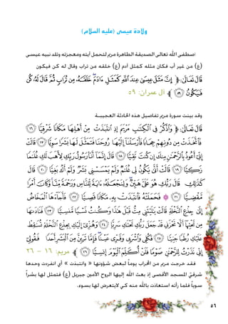 56
)‫السالم‬ ‫(عليه‬ ‫عيسى‬ ‫والدة‬
‫عيسى‬‫نبيه‬‫وتلد‬‫ومعجزته‬‫آيته‬‫لتحمل‬‫مرمي‬‫الطاهرة‬‫الصديقة‬‫تعالى‬‫اهلل‬‫اصطفى‬
‫فيكون‬ ‫كن‬ ‫له‬ ‫وقال‬ ‫تراب‬ ‫من‬ ‫خلقه‬ )‫(ع‬ ‫آدم‬ ‫كمثل‬ ‫مثله‬ ‫فكان‬ ‫أب‬ ‫غير‬ ‫من‬ )‫(ع‬
‫ﯕ‬ ‫ﯔ‬ ‫ﯓ‬‫ﮱ‬‫ﮰ‬‫ﮯ‬‫ﮮ‬‫ﮭ‬‫ﮬ‬‫ﮫ‬‫ﮪ‬‫ﮩ‬ ‫ﮨ‬‫ﮧ‬‫ﮦ‬‫ﱫ‬‫ﭨ‬‫ﭧ‬
٥٩ :‫عمران‬ ‫آل‬ ‫ﱪ‬‫ﯗ‬‫ﯖ‬
‫العجيبـة‬ ‫احلادثة‬ ‫هذه‬ ‫تفاصيل‬ ‫مرمي‬ ‫سورة‬ ‫بينت‬ ‫وقد‬
‫ﭽ‬ ‫ﭼ‬ ‫ﭻ‬ ‫ﭺ‬ ‫ﭹ‬ ‫ﭸ‬ ‫ﭷ‬ ‫ﭶ‬ ‫ﭵ‬ ‫ﭴ‬ ‫ﭳ‬‫ﱫ‬‫ﭨ‬‫ﭧ‬
‫ﮊ‬‫ﮉ‬‫ﮈ‬‫ﮇ‬‫ﮆ‬‫ﮅ‬‫ﮄ‬ ‫ﮃ‬‫ﮂ‬‫ﮁ‬‫ﮀ‬‫ﭿ‬‫ﭾ‬
‫ﮚ‬‫ﮙ‬‫ﮘ‬‫ﮗ‬‫ﮖ‬‫ﮕ‬‫ﮔ‬‫ﮓ‬‫ﮒ‬‫ﮑ‬ ‫ﮐ‬‫ﮏ‬‫ﮎ‬‫ﮍ‬‫ﮌ‬‫ﮋ‬
‫ﮩ‬‫ﮨ‬‫ﮧ‬‫ﮦ‬‫ﮥ‬ ‫ﮤ‬‫ﮣ‬‫ﮢ‬‫ﮡ‬ ‫ﮠ‬‫ﮟ‬‫ﮞ‬‫ﮝ‬‫ﮜ‬‫ﮛ‬
‫ﯙ‬‫ﯘ‬‫ﯗ‬‫ﯖ‬‫ﯕ‬‫ﯔ‬‫ﯓ‬‫ﮱ‬‫ﮰ‬‫ﮯ‬‫ﮮ‬‫ﮭ‬‫ﮬ‬‫ﮫ‬ ‫ﮪ‬
‫ﯤ‬‫ﯣ‬‫ﯢ‬‫ﯡ‬‫ﯠ‬‫ﯟ‬ ‫ﯞ‬‫ﯝ‬‫ﯜ‬‫ﯛ‬‫ﯚ‬
‫ﯱ‬ ‫ﯰ‬‫ﯯ‬‫ﯮ‬‫ﯭ‬‫ﯬ‬‫ﯫ‬‫ﯪ‬ ‫ﯩ‬‫ﯨ‬ ‫ﯧ‬‫ﯦ‬ ‫ﯥ‬
‫ﰀ‬‫ﯿ‬‫ﯾ‬‫ﯽ‬‫ﯼ‬‫ﯻ‬‫ﯺ‬‫ﯹ‬‫ﯸ‬‫ﯷ‬‫ﯶ‬‫ﯵ‬‫ﯴ‬‫ﯳ‬‫ﯲ‬
‫ﭛ‬ ‫ﭚ‬‫ﭙ‬‫ﭘ‬‫ﭗ‬‫ﭖ‬‫ﭕ‬‫ﭔ‬‫ﭓ‬‫ﭒ‬‫ﭑ‬ ‫ﰄ‬‫ﰃ‬‫ﰂ‬‫ﰁ‬
٢٦ - ١٦ :‫مرمي‬ ‫ﱪ‬ ‫ﭤ‬‫ﭣ‬‫ﭢ‬‫ﭡ‬‫ﭠ‬‫ﭟ‬ ‫ﭞ‬‫ﭝ‬‫ﭜ‬
‫وحدها‬ ‫انفردت‬ ‫أي‬ » ‫وانتبذت‬ « ‫شؤونها‬ ‫لبعض‬ ً‫ا‬‫يوم‬ ‫احملراب‬ ‫من‬ ‫مرمي‬ ‫خرجت‬ ‫فقد‬
ً‫ا‬‫بشر‬ ‫لها‬ ‫فتمثل‬ )‫(ع‬ ‫جبريل‬ ‫األمني‬ ‫الروح‬ ‫إليها‬ ‫اهلل‬ ‫بعث‬ ‫إذ‬ ‫األقصى‬ ‫املسجد‬ ّ‫شرقي‬
.‫بسوء‬ ‫لها‬ ‫اليتعرض‬ ‫كي‬ ‫منه‬ ‫باهلل‬ ‫استعاذت‬ ‫رأته‬ ‫فلما‬ ً‫ا‬‫سوي‬
 