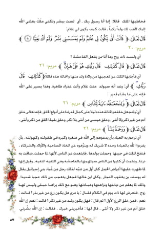 57
‫اهلل‬ ‫بعثني‬ َ‫ك‬َ‫ل‬‫م‬ ‫ولكني‬ ‫ببشر‬ ‫لست‬ ‫أي‬ ، ‫ربك‬ ‫رسول‬ ‫أنا‬ ‫إمنا‬ :‫قائال‬ ‫امللك‬ ‫فخاطبها‬
:‫غالم‬ ‫لي‬ ‫يكون‬ ‫كيف‬ ‫قالت‬ . ً‫ا‬‫زكي‬ً‫ا‬‫ولد‬ ‫لك‬ ‫ألهب‬ ‫إليك‬
‫ﱪ‬ ‫ﮨ‬ ‫ﮧ‬ ‫ﮦ‬ ‫ﮥ‬ ‫ﮤ‬ ‫ﮣ‬ ‫ﮢ‬ ‫ﮡ‬ ‫ﮠ‬ ‫ﮟ‬ ‫ﮞ‬ ‫ﮝ‬‫ﱫ‬‫ﭨ‬‫ﭧ‬
٢٠ :‫مرمي‬
‫؟‬ ‫الفاحشة‬ ‫يفعل‬ ‫ممن‬ ‫أنا‬ ‫وما‬ ‫زوج‬ ‫ذات‬ ‫ولست‬ ‫أي‬
٢١ :‫مرمي‬ ‫ﱪ‬‫ﮰ‬‫ﮯ‬‫ﮮ‬ ‫ﮭ‬‫ﮬ‬‫ﮫ‬ ‫ﮪ‬‫ﮩ‬‫ﱫ‬‫ﭨ‬‫ﭧ‬
‫ﮫ‬ ‫ﮪ‬‫ﱫ‬ً‫ال‬‫قائ‬ ‫هذه‬ ‫واحلالة‬ ‫منها‬ ‫ولد‬ ‫والدة‬ ‫من‬ ‫تعجبها‬ ‫عن‬ ‫امللك‬ ‫فأجابها‬ ‫أي‬
‫اهلل‬ ‫على‬ ‫يسير‬ ‫وهذا‬ ،‫طاهرة‬ ‫عذراء‬ ‫وأنت‬ ‫غالم‬ ‫منك‬ ‫سيولد‬ ‫أنه‬ ‫وعد‬ :‫أي‬ ‫ﱪ‬‫ﮰ‬‫ﮬ‬
: ‫قدير‬ ‫يشاء‬ ‫ما‬ ‫على‬ ‫فإنه‬
٢١ :‫مرمي‬ ‫ﱪ‬‫ﯔ‬‫ﯓ‬‫ﮱ‬‫ﮰ‬‫ﱫ‬‫ﭨ‬‫ﭧ‬
‫خلق‬‫تعالى‬‫فإنه‬،‫اخللق‬‫أنواع‬‫على‬‫قدرتنا‬‫كمال‬‫على‬‫دليال‬‫هذه‬‫واحلالة‬‫خلقه‬‫ولنجعل‬:‫أي‬
.‫وأنثى‬‫ذكر‬‫من‬‫اخللق‬‫بقية‬‫وخلق‬،‫ذكر‬‫بال‬‫أنثى‬‫من‬‫عيسى‬‫وخلق‬،‫أنثى‬‫وال‬‫ذكر‬‫غير‬‫من‬‫آدم‬
٢١ :‫مرمي‬ ‫ﱪ‬‫ﯗ‬‫ﯖ‬ ‫ﯕ‬‫ﱫ‬‫ﭨ‬‫ﭧ‬
‫بأن‬ ، ‫وكهولته‬ ‫طفولته‬ ‫في‬ ‫وكبره‬ ‫صغره‬ ‫في‬ ‫اهلل‬ ‫إلى‬ ‫يدعوهم‬ ‫بأن‬ ‫العباد‬ ‫به‬ ‫نرحم‬ ‫أي‬
. ‫والشركاء‬ ‫واألوالد‬ ‫الصاحبة‬ ‫اتخاذ‬ ‫عن‬ ‫هوه‬ّ‫ز‬‫وين‬ ‫له‬ ‫شريك‬ ‫ال‬ ‫وحده‬ ‫بالعبادة‬ ‫اهلل‬ ‫يفردوا‬
‫به‬ ‫ضاقت‬ ،‫حملت‬ ‫ملا‬ ،‫ألنها‬ ،‫الناس‬‫عن‬ ‫فابتعدت‬، ‫بولدها‬‫وحملت‬ ‫جيبها‬‫في‬ ‫امللك‬‫فنفخ‬
‫إنها‬ ‫وقيل‬ ، ‫النقية‬ ‫التقية‬ ‫وهي‬ ‫بالفاحشة‬ ‫سيتهمها‬ ‫الناس‬ ‫من‬ ‫كثيرا‬ ‫أن‬ ‫وعلمت‬ ، ‫ذرعا‬
‫يقال‬ ‫إسرائيل‬ ‫بني‬ ‫باد‬ُ‫ع‬ ‫من‬ ‫رجل‬ ‫لذلك‬ ‫ه‬ّ‫ب‬‫تن‬ ‫من‬ ‫أول‬ ‫كان‬ ‫احلمل‬ ‫أعراض‬ ‫عليها‬ ‫ظهرت‬ ‫ملا‬
، ‫شديدا‬ ‫عجبا‬ ‫ذلك‬ ‫من‬ ‫يتعجب‬ ‫فجعل‬ ‫خالها‬ ‫ابن‬ ‫وكان‬ ، ‫النجار‬ ‫يعقوب‬ ‫بن‬ ‫يوسف‬ ‫له‬
‫لهـا‬ ‫وليـس‬ ‫حبـلى‬ ‫يراهـا‬ ‫ذلك‬ ‫مع‬ ‫وهـو‬ ‫وعبـادتها‬ ‫ونزاهتها‬ ‫ديانتها‬ ‫من‬ ‫يعلم‬ ‫ملا‬ ‫وذلك‬
: ‫قـالت‬ ‫؟‬ ‫بذر‬ ‫غير‬ ‫من‬ ‫زرع‬ ‫يكون‬ ‫هل‬ ‫مرمي‬ ‫يا‬ : ‫فقـال‬ ‫الكالم‬ ‫في‬ ‫يوم‬ ‫ذات‬ ‫لها‬ ‫فتعرض‬ ، ‫زوج‬
‫اهلل‬ ‫إن‬ ‫نعم‬ : ‫قالت‬ ‫؟‬ ‫ذكر‬ ‫غير‬ ‫من‬ ‫ولـد‬ ‫يكون‬ ‫فهل‬ : ‫قال‬ ‫ثم‬ ‫؟‬ ‫األول‬ ‫الزرع‬ ‫خلق‬ ‫فمن‬ ، ‫نعم‬
.‫رني‬ ّ‫بش‬ ‫اهلل‬ ‫إن‬ : ‫فقالت‬ . ‫خبرك‬ ‫فأخبريني‬ : ‫لها‬ ‫قال‬ . ‫أنثى‬ ‫وال‬ ‫ذكر‬ ‫غير‬ ‫من‬ ‫آدم‬ ‫خلق‬
 