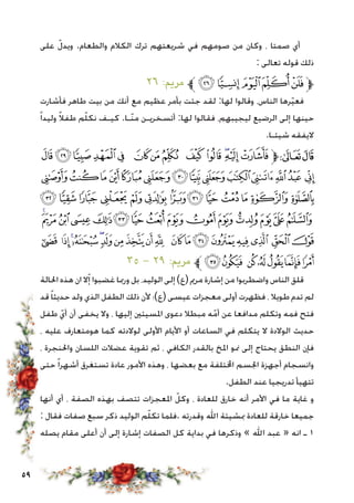 59
‫على‬ ّ‫ويدل‬ .‫والطعام‬ ‫الكالم‬ ‫ترك‬ ‫شريعتهم‬ ‫في‬ ‫صومهم‬ ‫من‬ ‫وكان‬ ، ‫صمتا‬ ‫أي‬
: ‫تعالى‬ ‫قوله‬ ‫ذلك‬
٢٦ :‫مرمي‬ ‫ﱪ‬‫ﭤ‬‫ﭣ‬‫ﭢ‬‫ﭡ‬‫ﭠ‬‫ﱫ‬
‫فأشارت‬ ‫طاهر‬ ‫بيت‬ ‫من‬ ‫أنك‬ ‫مع‬ ‫عظيم‬ ‫بأمر‬ ‫جئت‬ ‫لقد‬ :‫لها‬ ‫وقالوا‬ ،‫الناس‬ ‫رها‬ّ‫ي‬‫فع‬
ً‫ا‬‫وليد‬ ً‫ال‬‫طف‬ ‫م‬ّ‫ل‬‫نك‬ ‫كيـف‬ .‫ّـا‬‫ن‬‫م‬ ‫أتسخريـن‬ :‫لها‬ ‫فقالوا‬ ،‫ليجيبهم‬ ‫الرضيع‬ ‫إلى‬ ‫حينها‬
.‫شيئـا‬ ‫اليفقه‬
‫ﮉ‬‫ﮈ‬‫ﮇ‬‫ﮆ‬ ‫ﮅ‬ ‫ﮄ‬‫ﮃ‬‫ﮂ‬ ‫ﮁ‬‫ﮀ‬‫ﭿ‬‫ﭾ‬‫ﭽ‬‫ﱫ‬‫ﭨ‬‫ﭧ‬
‫ﮗ‬‫ﮖ‬‫ﮕ‬‫ﮔ‬‫ﮓ‬‫ﮒ‬‫ﮑ‬‫ﮐ‬‫ﮏ‬‫ﮎ‬‫ﮍ‬‫ﮌ‬‫ﮋ‬ ‫ﮊ‬
‫ﮤ‬‫ﮣ‬‫ﮢ‬ ‫ﮡ‬‫ﮠ‬‫ﮟ‬‫ﮞ‬‫ﮝ‬‫ﮜ‬‫ﮛ‬‫ﮚ‬‫ﮙ‬ ‫ﮘ‬
‫ﯔ‬‫ﯓ‬‫ﮱ‬‫ﮰ‬‫ﮯ‬‫ﮮ‬‫ﮭ‬‫ﮬ‬‫ﮫ‬ ‫ﮪ‬‫ﮩ‬‫ﮨ‬‫ﮧ‬‫ﮦ‬‫ﮥ‬
‫ﯦ‬ ‫ﯥ‬‫ﯤ‬‫ﯣ‬‫ﯢ‬‫ﯡ‬‫ﯠ‬‫ﯟ‬‫ﯞ‬‫ﯝ‬ ‫ﯜ‬‫ﯛ‬‫ﯚ‬ ‫ﯙ‬‫ﯘ‬‫ﯗ‬ ‫ﯖ‬‫ﯕ‬
٣٥ - ٢٩ :‫مرمي‬ ‫ﱪ‬‫ﯭ‬‫ﯬ‬ ‫ﯫ‬ ‫ﯪ‬‫ﯩ‬‫ﯨ‬‫ﯧ‬
‫احلالة‬ ‫هذه‬ ‫ان‬ ‫ال‬ّ‫إ‬ ‫غضبوا‬ ‫ورمبا‬ ‫بل‬ ،‫الوليد‬ ‫إلى‬)‫(ع‬ ‫مرمي‬ ‫إشارة‬ ‫من‬ ‫واضطربوا‬ ‫الناس‬ ‫قلق‬
‫قد‬ً‫ا‬‫حديث‬ ‫ولد‬ ‫الذي‬ ‫الطفل‬ ‫ذلك‬ ‫ألن‬ ‫(ع)؛‬ ‫عيسى‬ ‫معجزات‬ ‫أولى‬ ‫فظهرت‬ ، ‫طويال‬ ‫تدم‬ ‫لم‬
‫طفل‬ ّ‫أي‬ ‫أن‬ ‫يخفى‬ ‫وال‬ ، ‫إليها‬ ‫املسيئني‬ ‫دعوى‬ ‫مبطال‬ ‫ه‬ّ‫أم‬ ‫عن‬ ‫مدافعا‬ ‫وتكلم‬ ‫فمه‬ ‫فتح‬
، ‫عليه‬ ‫هومتعارف‬ ‫كما‬ ‫لوالدته‬ ‫األولى‬ ‫األيام‬ ‫أو‬ ‫الساعات‬ ‫في‬ ‫يتكلم‬ ‫ال‬ ‫الوالدة‬ ‫حديث‬
، ‫واحلنجرة‬ ‫اللسان‬ ‫عضالت‬ ‫تقوية‬ ‫ثم‬ ، ‫الكافي‬ ‫بالقدر‬ ‫املخ‬ ‫منو‬ ‫إلى‬ ‫يحتاج‬ ‫النطق‬ ‫فإن‬
‫حتى‬ ً‫ا‬‫أشهر‬ ‫تستغرق‬ ‫عادة‬ ‫األمور‬ ‫وهذه‬ ، ‫بعضها‬ ‫مع‬ ‫اخملتلفة‬ ‫اجلسم‬ ‫أجهزة‬ ‫وانسجام‬
.‫الطفل‬ ‫عند‬ ‫تدريجيا‬ ‫تتهيأ‬
‫أنها‬ ‫أي‬ ، ‫الصفة‬ ‫بهذه‬ ‫تتصف‬ ‫املعجزات‬ ّ‫وكل‬ ، ‫للعادة‬ ‫خارق‬ ‫أنه‬ ‫األمر‬ ‫في‬ ‫ما‬ ‫غاية‬ ‫و‬
: ‫فقال‬ ‫صفات‬ ‫سبع‬ ‫ذكر‬ ‫الوليد‬ ‫م‬ّ‫ل‬‫تك‬ ‫.فلما‬ ‫وقدرته‬ ‫اهلل‬ ‫مبشيئة‬ ‫للعادة‬ ‫خارقة‬ ‫جميعا‬
‫يصله‬ ‫مقام‬ ‫أعلى‬ ‫أن‬ ‫إلى‬ ‫إشارة‬ ‫الصفات‬ ‫كل‬ ‫بداية‬ ‫في‬ ‫وذكرها‬ » ‫اهلل‬ ‫عبد‬ « ‫انه‬ ‫ـ‬ 1
 