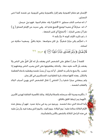 60
‫ادعى‬ ‫كما‬ ‫نفسه‬ ‫عن‬ ‫للربوبية‬ ‫ونفي‬ ‫بالعبودية‬ ‫إقرار‬ ‫وهو‬ ‫العبودية‬ ‫مقام‬ ‫هو‬ ‫اإلنسان‬
.‫النصارى‬
.‫مرسل‬ ّ‫نبي‬ ‫فهو‬ ، ‫النبوة‬ ‫مقام‬ ‫وله‬ »‫االجنيل‬ « ‫سماوي‬ ‫كتاب‬ ‫صاحب‬ ‫انه‬ ‫2ـ‬
) ‫ع‬ ( ‫الصادق‬ ‫اإلمام‬ ‫عن‬ ‫حديث‬ ‫وفي‬ ، ‫له‬ ‫هاديا‬ ‫اجملتمع‬ ‫لوضع‬ ‫مفيدا‬ ‫أي‬ ً‫ا‬‫مبارك‬ ‫انه‬ ‫3ـ‬
. ‫املنفعة‬ ‫كثير‬ ‫أي‬ )‫(النفاع‬ : ‫املبارك‬ ‫معنى‬ ‫أن‬ ‫نقرأ‬
» ‫بأمه‬ ‫ا‬ّ‫ر‬‫با‬ « ‫كونه‬ ‫اآليات‬ ‫ذكرت‬ ‫ثم‬ ‫ـ‬ 4
‫عن‬ ‫حكاية‬ ‫وسعيدا‬ ، ِّ‫باحلق‬ ‫عارفا‬ ، ‫متواضعا‬ ‫كان‬ ‫بل‬ )ً‫ا‬‫شقي‬ ‫ارا‬ّ‫ب‬‫ج‬ ‫يكن‬ ‫انه(لم‬ ‫ـ‬ 5
.‫لسانه‬
٣٢ :‫مرمي‬ ‫ﱪ‬‫ﮤ‬‫ﮣ‬‫ﮢ‬‫ﮡ‬‫ﮠ‬‫ﱫ‬‫ﭨ‬‫ﭧ‬
‫وال‬ ‫الناس‬ ‫على‬ ِّ‫احلق‬ ّ‫كل‬ ‫له‬ ‫بأن‬ ‫يعتقد‬ ‫الذي‬ ‫الشخص‬ ‫على‬ ‫تطلق‬ ) ‫جبار‬ ( ‫كلمة‬
‫إذا‬ ‫ويقتلهم‬ ‫الناس‬ ‫يضرب‬ ‫الذي‬ ‫على‬ ‫يطلقونها‬ ‫وكذلك‬ . ‫حقا‬ ‫عليه‬ ‫ألحد‬ ‫بأن‬ ‫يعتقد‬
‫العظمة‬ ‫بادعاء‬ ‫ويغطيه‬ ‫نقصه‬ ّ‫يسد‬ ‫أن‬ ‫يريد‬ ‫أنه‬ ‫أو‬ ، ‫العقل‬ ‫به‬ ‫يأمر‬ ‫ما‬ ‫يتبع‬ ‫وال‬ ، ‫غضب‬
.‫زمان‬ ‫كل‬ ‫في‬ ‫املستكبرين‬ ‫للطواغيت‬ ‫بارزة‬ ‫صفات‬ ‫كلها‬ ‫وهذه‬ ، ‫ر‬ّ‫ب‬‫والتك‬
‫البالء‬ ‫أسباب‬ ‫يهيئ‬ ‫الذي‬ ‫للشخص‬ ‫تقال‬ ) ‫الشقي‬ ( ‫و‬ ‫شقيا‬ ‫جبارا‬ ‫يجعلني‬ ‫ولم‬
. ‫لنفسه‬ ‫والعقاب‬
‫األمرين‬ ‫لهذين‬ ‫الفائقة‬ ‫لألهمية‬ ‫وذلك‬ ، ‫والزكاة‬ ‫بالصالة‬ ‫سبحانه‬ ‫اهلل‬ ‫وصية‬ ‫تأكيده‬ ‫ـ‬ 6
.‫باخلالق‬ ‫اخللق‬ ‫ارتباط‬ ‫رمز‬ ‫ألنهما‬ ،
‫هذه‬ ‫يجعل‬ ‫أن‬ ‫فهو‬ ، ‫عمره‬ ‫بداية‬ ‫في‬ ‫ربه‬ ‫من‬ ‫ويرجوه‬ ، ‫لنفسه‬ ‫دعاه‬ ‫الذي‬ ‫الدعاء‬ ‫وأما‬
‫عليه‬ ّ‫مين‬ ‫وأن‬ ،‫فيه‬ ‫يبعث‬ ‫الذي‬ ‫واليوم‬ ، ‫املوت‬ ‫ويوم‬ ، ‫الوالدة‬ ‫يوم‬ : ‫عليه‬ ‫سالما‬ ‫الثالثة‬ ‫األيام‬
.‫والطمأنينة‬ ‫باألمن‬ ‫بالشعور‬ ‫الثالثة‬ ‫املراحل‬ ‫هذه‬ ‫في‬
 