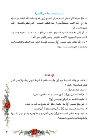 61
‫السيرة‬ ‫من‬ ‫مايستنبط‬ ‫ابرز‬
‫عذراء‬ ‫من‬ ‫النافذ‬ ‫اهلل‬ ‫بأمر‬ ‫ولد‬ ‫قد‬ ) ‫ع‬ ( ‫املسيح‬ ‫أن‬ ‫من‬ ‫الرغم‬ ‫فعلى‬ ، ‫األم‬ ‫منزلة‬ ّ‫و‬‫عل‬ ‫1ـ‬
‫د‬ّ‫أك‬ – ‫باإلعجاز‬ ‫نطق‬ ‫الذي‬ - ‫الصغير‬ ‫الطفل‬ ‫هذا‬ ‫أن‬ ،‫على‬ ً‫ا‬ّ‫ي‬‫ضمن‬ ،‫اآليات‬ ‫ت‬ّ‫ل‬‫د‬ ، ‫زوج‬ ‫بال‬
. ‫باألم‬ ّ‫ر‬‫الب‬ ‫ضرورة‬
‫مبعجزات‬ ‫دعوته‬ ‫اقترنت‬ ‫وقد‬ .‫املهد‬ ‫في‬ ‫مه‬ّ‫ل‬‫تك‬ ‫املسيح‬ ‫السيد‬ ‫معجزات‬ ‫أولى‬ ‫أن‬ ‫1ـ‬
. ‫اهلل‬ ‫بإذن‬ ‫املوتى‬ ‫ويحيي‬ ،‫واألبرص‬ ‫األكمه‬ ‫يبرىء‬ ‫أنه‬ ‫منها‬ ‫كثيرة‬
‫ده‬ّ‫ي‬‫وأ‬ ‫واحلكمة‬ ‫العلم‬ ‫هما‬ ‫الناس‬ ‫لهداية‬ ‫وسيلتني‬ )‫(ع‬ ‫عيسى‬ ‫وهب‬ ‫تعالى‬ ‫اهلل‬ ّ‫ن‬‫إ‬ ‫ـ‬ 3
. ‫دعوته‬ ‫صدق‬ ‫تثبت‬ ‫التي‬ ‫باملعجزات‬
‫املناقشة‬
‫الذي‬ ‫ومن‬ ‫رعايتها؟‬ ‫لتولي‬ ‫الكهنة‬ ‫تنافس‬ ‫وكيف‬ )‫(ع‬ ‫مرمي‬ ‫السيدة‬ ‫والدة‬ ‫عن‬ ‫1.حتدث‬
‫؟‬ ‫وكيف‬ ‫؟‬ ‫كفالتها‬ ‫تولى‬
. )‫(ع‬ ‫مرمي‬ ‫عبادة‬ ‫صف‬ .2
‫؟‬ ‫،ماهي‬ ‫اخملاض‬ ‫جاءها‬ ‫عندما‬ ‫أمورا‬ )‫(ع‬ ‫ملرمي‬ ‫تعالى‬ ‫اهلل‬ ‫هيأ‬ .3
‫(ع)؟‬ ‫وعيسى‬ )‫(ع‬ ‫آدم‬ ‫بني‬ ‫الشبه‬ ‫ماوجه‬ .4
. ‫ذلك‬ ّ‫ني‬‫ب‬ .‫قدراته‬ ‫وتنوع‬ ‫اهلل‬ ‫خلق‬ ‫لكمال‬ ‫بيان‬ )‫(ع‬ ‫عيسى‬ ‫خلق‬ ‫في‬ -6
‫؟‬ ‫ماتت‬ ‫نها‬َ‫أ‬ ‫أو‬ ‫تخلق‬ ‫لم‬ ‫أنها‬ ‫لو‬ )‫(ع‬ ‫مرمي‬ ‫السيدة‬ ‫متنت‬ ‫ملاذا‬ .7
‫تزكيتها‬ ‫ى‬ّ‫ل‬‫تو‬ ‫الذي‬ ‫هو‬ ‫ومن‬ ‫مولودها؟‬ ‫حتمل‬ ‫وهي‬ )‫(ع‬ ‫مرمي‬ ‫السيدة‬ ‫الناس‬ ‫واجه‬ ‫كيف‬ .8
‫والعفاف؟‬ ‫بالطهر‬ ‫لها‬ ‫والشهادة‬
 