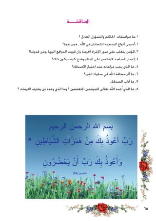 68
‫املناقشـــــة‬
‫؟‬ ‫العادل‬ ‫واملسؤول‬ ‫احلاكم‬ ‫مواصفات‬ ‫1.ما‬
‫هما؟‬ ‫فمن‬ ، ‫اهلل‬ ‫في‬ ‫املتحابان‬ ‫الصحبة‬ ‫أنواع‬ ‫2.أسمى‬
‫قدوتنا؟‬ ‫.ومن‬ ‫اليها‬ ‫الدوافع‬ ‫قويت‬ ‫وان‬ ‫احملرمة‬ ‫اإلغراء‬ ‫صور‬ ‫على‬ ‫يتغلب‬ ‫3.املؤمن‬
‫ذلك؟‬ ‫يكون‬ ‫كيف‬ ‫وضح‬ ‫البناء‬ ‫على‬ ‫اليقتصر‬ ‫املساجد‬ ‫4.إعمار‬
‫االصدقاء؟‬ ‫اختيار‬ ‫عند‬ ‫مراعاته‬ ‫يجب‬ ‫الذي‬ ‫ما‬ .5
‫الفرد؟‬ ‫سلوك‬ ‫في‬ ‫اهلل‬ ‫مخافة‬ ‫أثر‬ ‫ما‬ .6
.‫الصدقة‬ ‫آداب‬ ‫ما‬ .7
‫؟‬ ‫احملرمات‬ ‫يقترف‬ ‫ملن‬ ‫وعده‬ ‫الذي‬ ‫وما‬ ‫؟‬ ‫املتعففني‬ ‫للمؤمنني‬ ‫تعالى‬ ‫اهلل‬ ‫عده‬ُ‫ا‬ ‫الذي‬ ‫ما‬ .8
‫آبحاث‬ :‫الرابع‬ ‫الدرس‬
 