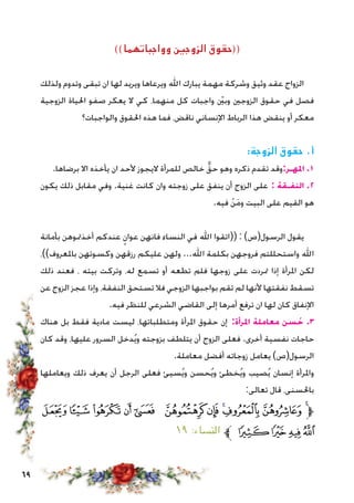 69
))‫وواجباتهما‬ ‫الزوجني‬ ‫((حقوق‬
‫ولذلك‬ ‫وتدوم‬ ‫تبقى‬ ‫ان‬ ‫لها‬ ‫ويريد‬ ‫ويرعاها‬ ‫اهلل‬ ‫يبارك‬ ‫مهمة‬ ‫وشركة‬ ‫وثيق‬ ‫عقد‬ ‫الزواج‬
‫الزوجية‬ ‫احلياة‬ ‫صفو‬ ‫يعكر‬ ‫ال‬ ‫كي‬ ،‫منهما‬ ‫كل‬ ‫واجبات‬ ّ‫ين‬‫وب‬ ‫الزوجني‬ ‫حقوق‬ ‫في‬ ‫فصل‬
‫والواجبات؟‬ ‫احلقوق‬ ‫هذه‬ ‫فما‬ ،‫ناقض‬ ‫اإلنساني‬ ‫الرباط‬ ‫هذا‬ ‫ينقض‬ ‫أو‬ ‫معكر‬
:‫الزوجة‬ ‫حقوق‬ .‫أ‬
.‫برضاها‬ ‫اال‬ ‫يأخذه‬ ‫ان‬ ‫ألحد‬ ‫اليجوز‬ ‫للمرأة‬ ‫خالص‬ ٌّ‫حق‬ ‫وهو‬ ‫ذكره‬ ‫تقدم‬ ‫املهـر:وقد‬ .1
‫يكون‬ ‫ذلك‬ ‫مقابل‬ ‫وفي‬ .‫غنية‬ ‫كانت‬ ‫وان‬ ‫زوجته‬ ‫على‬ ‫ينفق‬ ‫أن‬ ‫الزوج‬ ‫على‬ : ‫النفـقة‬ .2
.‫فيه‬ ْ‫ن‬َ‫م‬‫و‬ ‫البيت‬ ‫على‬ ‫القيم‬ ‫هو‬
‫بأمانة‬ ‫أخذمتوهن‬ ‫عندكم‬ ٍ‫عوان‬ ‫فانهن‬ ‫النساء‬ ‫في‬ ‫اهلل‬ ‫((اتقوا‬ : )‫الرسول(ص‬ ‫يقول‬
،))‫باملعروف‬ ‫وكسوتهن‬ ‫رزقهن‬ ‫عليكم‬ ‫ولهن‬ ...‫اهلل‬ ‫بكلمة‬ ‫فروجهن‬ ‫واستحللتم‬ ‫اهلل‬
‫ذلك‬ ‫فعند‬ ، ‫بيته‬ ‫وتركت‬ ،‫له‬ ‫تسمع‬ ‫أو‬ ‫تطعه‬ ‫فلم‬ ‫زوجها‬ ‫على‬ ‫متردت‬ ‫إذا‬ ‫املرأة‬ ‫لكن‬
‫عن‬ ‫الزوج‬ ‫عجز‬ ‫وإذا‬ ،‫النفقة‬ ‫تستحق‬ ‫فال‬ ‫الزوجي‬ ‫بواجبها‬ ‫تقم‬ ‫لم‬ ‫ألنها‬ ‫نفقتها‬ ‫تسقط‬
.‫فيه‬ ‫للنظر‬ ‫الشرعي‬ ‫القاضي‬ ‫إلى‬ ‫أمرها‬ ‫ترفع‬ ‫ان‬ ‫لها‬ ‫كان‬ ‫اإلنفاق‬
‫هناك‬ ‫بل‬ ‫فقط‬ ‫مادية‬ ‫ليست‬ ،‫ومتطلباتها‬ ‫املرأة‬ ‫حقوق‬ ‫إن‬ :‫املرأة‬ ‫معاملة‬ ‫سن‬ ُ‫ح‬ .3
‫كان‬ ‫وقد‬ ،‫عليها‬ ‫السرور‬ ‫دخل‬ُ‫ي‬‫و‬ ‫بزوجته‬ ‫يتلطف‬ ‫أن‬ ‫الزوج‬ ‫فعلى‬ .‫أخرى‬ ‫نفسية‬ ‫حاجات‬
.‫معاملة‬ ‫أفضل‬ ‫زوجاته‬ ‫يعامل‬ )‫الرسول(ص‬
‫ويعاملها‬ ‫ذلك‬ ‫يعرف‬ ‫أن‬ ‫الرجل‬ ‫فعلى‬ ‫سيئ‬ُ‫ي‬‫و‬ ‫حسن‬ُ‫ي‬‫و‬ ‫خطئ‬ُ‫ي‬‫و‬ ‫صيب‬ُ‫ي‬ ‫إنسان‬ ‫واملرأة‬
:‫تعالى‬ ‫قال‬ ،‫باحلسنى‬
‫ﯫ‬‫ﯪ‬‫ﯩ‬‫ﯨ‬ ‫ﯧ‬ ‫ﯦ‬‫ﯥ‬‫ﯤ‬‫ﯣ‬‫ﯢ‬‫ﯡ‬‫ﱫ‬
١٩ :‫النساء‬ ‫ﱪ‬ ‫ﯯ‬‫ﯮ‬‫ﯭ‬‫ﯬ‬
 