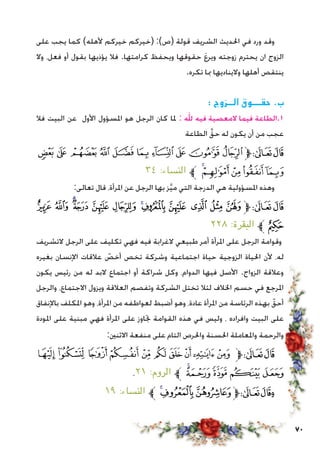 70
‫على‬ ‫يجب‬ ‫كما‬ )‫ألهله‬ ‫خيركم‬ ‫(خيركم‬ :)‫(ص‬ ‫قولة‬ ‫الشريف‬ ‫احلديث‬ ‫في‬ ‫ورد‬ ‫وقد‬
‫وال‬ ،‫فعل‬ ‫أو‬ ‫بقول‬ ‫يؤذيها‬ ‫فال‬ .‫كرامتها‬ ‫ويحفظ‬ ‫حقوقها‬ َ‫ع‬‫وير‬ ‫زوجته‬ ‫يحترم‬ ‫ان‬ ‫الزوج‬
.‫تكره‬ ‫مبا‬ ‫واليناديها‬ ‫أهلها‬ ‫ينتقص‬
: ‫الــزوج‬ ‫حقـــوق‬ .‫ب‬
‫فال‬ ‫البيت‬ ‫عن‬ ‫األول‬ ‫املسؤول‬ ‫هو‬ ‫الرجل‬ ‫كان‬ ‫ملا‬ : ‫هلل‬ ‫فيه‬ ‫المعصية‬ ‫فيما‬ ‫1.الطاعة‬
‫الطاعة‬ َّ‫حق‬ ‫له‬ ‫يكون‬ ‫أن‬ ‫من‬ ‫عجب‬
‫ﭚ‬ ‫ﭙ‬ ‫ﭘ‬ ‫ﭗ‬ ‫ﭖ‬ ‫ﭕ‬ ‫ﭔ‬ ‫ﭓ‬ ‫ﭒ‬ ‫ﭑ‬‫ﱫ‬‫ﭨ‬‫ﭧ‬
٣٤ :‫النساء‬ ‫ﱪ‬ ‫ﭟ‬‫ﭞ‬‫ﭝ‬‫ﭜ‬‫ﭛ‬
:‫تعالى‬ ‫قال‬ ،‫املرأة‬ ‫عن‬ ‫الرجل‬ ‫بها‬ ‫ز‬َّ‫ي‬‫م‬ ‫التي‬ ‫الدرجة‬ ‫هي‬ ‫املسؤولية‬ ‫وهذه‬
‫ﮣ‬ ‫ﮢ‬ ‫ﮡ‬‫ﮠ‬ ‫ﮟ‬ ‫ﮞ‬ ‫ﮝ‬‫ﮜ‬ ‫ﮛ‬ ‫ﮚ‬ ‫ﮙ‬ ‫ﮘ‬‫ﱫ‬‫ﭨ‬‫ﭧ‬
٢٢٨ :‫البقرة‬ ‫ﱪ‬‫ﮤ‬
‫التشريف‬ ‫الرجل‬ ‫على‬ ‫تكليف‬ ‫فهي‬ ‫فيه‬ ‫الغرابة‬ ‫طبيعي‬ ‫أمر‬ ‫املرأة‬ ‫على‬ ‫الرجل‬ ‫وقوامة‬
‫بغيره‬ ‫اإلنسان‬ ‫عالقات‬ ّ‫أخص‬ ‫تخص‬ ‫وشركة‬ ‫اجتماعية‬ ‫حياة‬ ‫الزوجية‬ ‫احلياة‬ ‫ألن‬ ،‫له‬
‫يكون‬ ‫رئيس‬ ‫من‬ ‫له‬ ‫البد‬ ‫اجتماع‬ ‫أو‬ ‫شراكة‬ ‫وكل‬ ،‫الدوام‬ ‫فيها‬ ‫األصل‬ .‫الزواج‬ ‫وعالقة‬
‫والرجل‬ ،‫االجتماع‬ ‫ويزول‬ ‫العالقة‬ ‫وتفصم‬ ‫الشركة‬ ‫تختل‬ ‫لئال‬ ‫اخلالف‬ ‫حسم‬ ‫في‬ ‫املرجع‬
‫باإلنفاق‬ ‫املكلف‬ ‫وهو‬ ،‫املرأة‬ ‫من‬ ‫لعواطفه‬ ‫أضبط‬ ‫وهو‬ ،‫عادة‬ ‫املرأة‬ ‫من‬ ‫الرئاسة‬ ‫بهذه‬ ّ‫أحق‬
‫املودة‬ ‫على‬ ‫مبنية‬ ‫فهي‬ ‫املرأة‬ ‫على‬ ‫جتاوز‬ ‫القوامة‬ ‫هذه‬ ‫في‬ ‫وليس‬ ، ‫وافراده‬ ‫البيت‬ ‫على‬
:‫االثنني‬ ‫منفعة‬ ‫على‬ ‫التام‬ ‫واحلرص‬ ‫احلسنة‬ ‫واملعاملة‬ ‫والرحمة‬
‫ﮒ‬‫ﮑ‬‫ﮐ‬ ‫ﮏ‬‫ﮎ‬‫ﮍ‬‫ﮌ‬‫ﮋ‬‫ﮊ‬‫ﮉ‬‫ﱫ‬‫ﭨ‬‫ﭧ‬
.٢١ :‫الروم‬ ‫ﱪ‬ ‫ﮗ‬‫ﮖ‬‫ﮕ‬‫ﮔ‬‫ﮓ‬
١٩ :‫النساء‬ ‫ﱪ‬‫ﯤ‬‫ﯣ‬‫ﯢ‬‫ﱫ‬‫ﭨ‬‫وﭧ‬
 