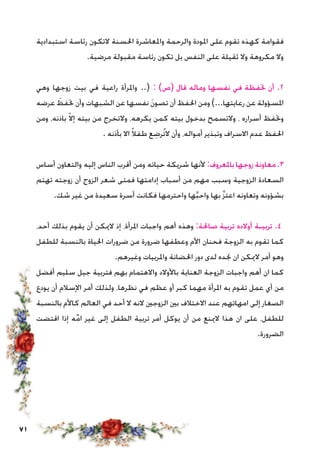 71
‫استبدادية‬ ‫رئاسة‬ ‫التكون‬ ‫احلسنة‬ ‫واملعاشرة‬ ‫والرحمة‬ ‫املودة‬ ‫على‬ ‫تقوم‬ ‫كهذه‬ ‫فقوامة‬
.‫مرضية‬ ‫مقبولة‬ ‫رئاسة‬ ‫تكون‬ ‫بل‬ ‫النفس‬ ‫على‬ ‫ثقيلة‬ ‫وال‬ ‫مكروهة‬ ‫وال‬
‫وهي‬ ‫زوجها‬ ‫بيت‬ ‫في‬ ‫راعية‬ ‫واملرأة‬ ..( : )‫(ص‬ ‫قال‬ ‫وماله‬ ‫نفسها‬ ‫في‬ ‫حتفظة‬ ‫أن‬ .2
‫عرضه‬ َ‫حتفظ‬ ‫وأن‬ ‫الشبهات‬ ‫عن‬ ‫نفسها‬ َ‫ن‬‫تصو‬ ‫أن‬ ‫احلفظ‬ ‫ومن‬ )...‫رعايتها‬ ‫عن‬ ‫املسؤولة‬
‫ومن‬ ،‫باذنه‬ ّ‫ال‬‫إ‬ ‫بيته‬ ‫من‬ ‫والتخرج‬ ،‫يكرهه‬ ‫كمن‬ ‫بيته‬ ‫بدخول‬ ‫والتسمح‬ ، ‫أسراره‬ ‫وحتفظ‬
. ‫بأذنه‬ ‫اال‬ ً‫ال‬‫طف‬ ‫ع‬ ِ‫ُرض‬‫ت‬‫ال‬ ‫وأن‬ ،‫أمواله‬ ‫وتبذير‬ ‫االسراف‬ ‫عدم‬ ‫احلفظ‬
‫أساس‬ ‫والتعاون‬ ‫إليه‬ ‫الناس‬ ‫أقرب‬ ‫ومن‬ ‫حياته‬ ‫شريكة‬ ‫ألنها‬ :‫باملعروف‬‫زوجها‬‫معاونة‬.3
‫تهتم‬ ‫زوجته‬ ‫أن‬ ‫الزوج‬ ‫شعر‬ ‫فمتى‬ ‫إدامتها‬ ‫أسباب‬ ‫من‬ ‫مهم‬ ‫وسبب‬ ‫الزوجية‬ ‫السعادة‬
.‫شك‬ ‫غير‬ ‫من‬ ‫سعيدة‬ ‫أسرة‬ ‫فكانت‬ ‫واحترمها‬ ‫ها‬َّ‫ب‬‫واح‬ ‫بها‬ َّ‫ز‬‫اعت‬ ‫وتعاونه‬ ‫بشؤونه‬
،‫أحد‬ ‫بذلك‬ ‫يقوم‬ ‫أن‬ ‫الميكن‬ ‫إذ‬ ،‫املرأة‬ ‫واجبات‬ ‫أهم‬ ‫وهذه‬ :‫صاحلة‬ ‫تربية‬ ‫أوالده‬ ‫تربيـة‬ .4
‫للطفل‬ ‫بالنسبة‬ ‫احلياة‬ ‫ضرورات‬ ‫من‬ ‫ضرورة‬ ‫وعطفها‬ ‫األم‬ ‫فحنان‬ ‫الزوجة‬ ‫به‬ ‫تقوم‬ ‫كما‬
.‫وغيرهم‬ ‫واملربيات‬ ‫احلضانة‬ ‫دور‬ ‫لدى‬ ‫جنده‬ ‫ان‬ ‫الميكن‬ ‫أمر‬ ‫وهو‬
‫أفضل‬ ‫سليم‬ ‫جيل‬ ‫فتربية‬ ‫بهم‬ ‫واالهتمام‬ ‫باألوالد‬ ‫العناية‬ ‫الزوجة‬ ‫واجبات‬ ‫أهم‬ ‫ان‬ ‫كما‬
‫يودع‬ ‫أن‬ ‫اإلسالم‬ ‫أمر‬ ‫ولذلك‬ ،‫نظرها‬ ‫في‬ ‫عظم‬ ‫أو‬ ‫كبر‬ ‫مهما‬ ‫املرأة‬ ‫به‬ ‫تقوم‬ ‫عمل‬ ‫أي‬ ‫من‬
‫بالنسبة‬ ‫كاألم‬ ‫العالم‬ ‫في‬ ‫أحد‬ ‫ال‬ ‫النه‬ ‫الزوجني‬ ‫بني‬ ‫االختالف‬ ‫عند‬ ‫امهاتهم‬ ‫إلى‬ ‫الصغار‬
‫اقتضت‬ ‫إذا‬ ‫ه‬ِّ‫م‬‫ا‬ ‫غير‬ ‫إلى‬ ‫الطفل‬ ‫تربية‬ ‫أمر‬ ‫يوكل‬ ‫أن‬ ‫من‬ ‫المينع‬ ‫هذا‬ ‫ان‬ ‫على‬ ،‫للطفل‬
.‫الضرورة‬
 