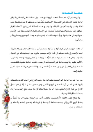 73
:‫الـتعــدد‬ ‫حـكمــة‬
‫والواقع‬،‫اإلسالم‬‫في‬‫منقصة‬‫ويحسبونها‬‫الزوجات‬‫تعدد‬‫مسألة‬‫اإلسالم‬‫يثيرخصوم‬
‫ومن‬ ،‫مثالبها‬ ‫من‬ ‫ال‬ ‫محاسنها‬ ‫من‬ ُّ‫د‬‫ع‬ُ‫ي‬ ‫اإلسالمية‬ ‫الشريعة‬ ‫في‬ ‫الزوجات‬ ‫تعدد‬ ‫إباحة‬
‫الغبار‬ ‫االعداء‬ ‫يثير‬ ‫التي‬ ‫املسألة‬ ‫هذه‬ ‫ولتوضيح‬ ،‫للبقاء‬ ‫وصالحيتها‬ ‫واقعيتها‬ ‫أدلة‬
‫األوهام‬ ‫يزيل‬ ‫توضيحها‬ ‫ان‬ ‫نقول‬ ،‫اإلسالم‬ ‫في‬ ‫للطعن‬ً‫ا‬‫منفذ‬ ‫منها‬ ‫ليتخذوا‬ ‫دئما‬ ‫حولها‬
‫ذكر‬ ‫يستلزم‬ ‫التوضيح‬ ‫وهذا‬ ،‫وتخرصاتهم‬ ‫األعداء‬ ‫تقوالت‬ ُّ‫د‬‫وير‬ ،‫حقيقتها‬ ‫ويجلي‬ ‫عنها‬
: ‫يأتي‬ ‫ما‬
‫متروك‬ ‫واملباح‬ ،‫اإلبـاحة‬ ‫درجته‬ ‫بل‬ ً‫ا‬‫مستحب‬ ‫وال‬ ً‫ا‬‫واجب‬ ‫وال‬ ً‫ا‬‫فرض‬ ‫ليس‬ ‫الزوجات‬ ‫تعدد‬ .‫أ‬
‫الفعل‬ ‫في‬ ‫له‬ ‫املصلحة‬ ‫من‬ ‫يراه‬ ‫ما‬ ‫بحسب‬ ‫تركه‬ ‫شاء‬ ‫وان‬ ‫فعـله‬ ‫شاء‬ ‫إن‬ ‫لإلنسان‬ ‫أمره‬
‫تثريب‬ ‫وال‬ ‫واحدة‬ ‫بزوجة‬ ‫ويكتفي‬ ،‫زوجاته‬ َ‫د‬ِ‫د‬ِ‫ع‬ُ‫ي‬ ‫اال‬ ‫املسلم‬ ‫يستطيع‬ ‫هذا‬ ‫وعلى‬ ، ‫والترك‬
‫للشخص‬ ‫متروك‬ ‫احلاجة‬ ‫وتقدير‬ ،‫يعدد‬ ‫ان‬ ‫فله‬ ‫التعدد‬ ‫في‬ ‫حاجة‬ ‫وجد‬ ‫وإذا‬ ‫عليه‬ ‫لوم‬ ‫وال‬
َّ‫ر‬‫ي‬ ‫لم‬ ‫إذا‬ ‫التعـدد‬ ‫من‬ ‫الشخص‬ ‫ومنع‬ ‫التدخل‬ ِّ‫حق‬ ‫عنه‬ ‫ينوب‬ ‫من‬ ‫أو‬ ‫األمر‬ ‫ولولي‬ ‫نفسه‬
.‫إليه‬ ‫حاجة‬
‫وتشوقه‬ ‫الذرية‬ ‫إجناب‬ ‫في‬ ‫الزوج‬ ‫ورغبة‬ ‫الزوجة‬ ‫عقم‬ ‫التعدد‬ ‫إلى‬ ‫احلاجة‬ ‫ضروب‬ ‫ومن‬ .‫ب‬
َّ‫حق‬ ‫تدرك‬ ‫أن‬ ‫املرأة‬ ‫عقـل‬ ‫حسن‬ ‫ومن‬ ،‫الثاني‬ ‫الزواج‬ ‫من‬ ‫متكنه‬ ‫أن‬ ‫العدل‬ ‫فمن‬ ،‫إليها‬
‫أداء‬ ‫من‬ ‫الزوجة‬ ‫مينع‬ ‫مبرض‬ ‫الزوجة‬ ‫ابتالء‬ ‫ايضا‬ ‫احلاجة‬ ‫ومن‬ ،‫الثاني‬ ‫الزواج‬ ‫هذا‬ ‫في‬ ‫الزوج‬
.‫الزوجية‬ ‫احلياة‬ ‫متطلبات‬
‫ان‬ ً‫ا‬‫أيض‬ ‫احلاجة‬ ‫ومن‬ ،‫الطالق‬ ‫من‬ ‫أولى‬ ‫والتعدد‬ ،‫بالتعـدد‬ ّ‫ال‬‫إ‬ ‫احلالة‬ ‫لهذه‬ ‫عالج‬ ‫وال‬
‫أن‬ ‫وأكمله‬ ‫الضم‬ ‫وأحسن‬ ‫له‬ ‫قريبة‬ ‫أو‬ ‫يتيمة‬ ‫أو‬ ‫منقطعة‬ ‫بيته‬ ‫إلى‬ ‫الكرمي‬ ‫الزوج‬ َّ‫يضم‬
.‫زوجـة‬ ‫يتخذها‬
 