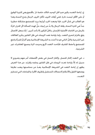 74
‫الوقوع‬ ‫كثيرة‬ ‫وهي‬ ‫باجملتمع‬ ّ‫ر‬‫مت‬ ‫خاصة‬ ‫حلاالت‬ ‫الوحيد‬ ‫احلل‬ ‫هـو‬ ‫يكون‬ ‫التعـدد‬ ‫إباحة‬ .‫ج‬
‫وهذا‬ ‫النساء‬ ‫وتدع‬ ‫الرجال‬ ‫احلروب‬ ‫تأكل‬ ‫احلروب‬ ‫أوقات‬ ‫ففي‬ ،‫نادرة‬ ‫ليست‬ ‫األقل‬ ‫على‬ ‫أو‬
‫خطيرة‬ ‫مشكلة‬ ‫للمجتمع‬ ‫برزت‬ ‫أوزارها‬ ‫احلرب‬ ‫وضعت‬ ‫فإذا‬ ،‫احلرب‬ ‫شأن‬ ‫في‬ ‫الغالب‬ ‫هو‬
‫املرأة‬ ‫اقتران‬ ‫ألن‬ ‫املسألة‬ ‫لهذه‬ ٍّ‫ل‬‫ح‬ ‫إيجاد‬ ‫من‬ َّ‫د‬‫ب‬ ‫وال‬ ‫الرجال‬ ‫وقلة‬ ،‫النساء‬ ‫كثرة‬ ‫هي‬ ً‫ا‬‫جد‬
‫االتصال‬ ‫بجعل‬ ‫ا‬ّ‫إم‬ : ‫أمرين‬ ‫بأحد‬ ‫إال‬ ‫اليكون‬ ّ‫واحلل‬ .‫لإلنسان‬ ‫األصلية‬ ‫احلاجات‬ ‫من‬ ‫بالرجل‬
‫العالقات‬ ‫وحترمي‬ ‫القانون‬ ‫ظل‬ ‫في‬ ‫الزوجات‬ ‫تعدد‬ ‫بإباحة‬ ‫وإما‬ .‫التعدد‬ ‫لتحرمي‬ ‫باحلرام‬ ‫يقع‬
‫وانفع‬ ‫للمرأة‬ ُ‫م‬‫أكرا‬ ‫وهو‬ ‫اإلسالمية‬ ‫الشريعة‬ ‫به‬ ‫أخذت‬ ‫ما‬ ‫هو‬ ‫الثاني‬ ّ‫واحلل‬ ‫الشرعية‬ ‫غير‬
‫غير‬ ‫املعاشرات‬ ‫وجميع‬ ‫الزنا‬ ‫وحرمت‬ ‫ألربع‬ ‫التعدد‬ ‫فأباحت‬ ‫للشرف‬ ‫وأحفظ‬ ‫للمجتمع‬
.‫الشرعية‬
‫ال‬ ‫وضروري‬ ‫مهم‬ ‫أمر‬ ‫اجملتمعات‬ ‫بعض‬ ‫في‬ ‫النسل‬ ‫وإكثار‬ ،‫للنسل‬ ‫إكثار‬ ‫التعدد‬ ‫في‬ .‫د‬
‫العرض‬ ‫هذا‬ ‫من‬ .‫وإقراره‬ ‫وعلمه‬ ‫القانون‬ ‫ظل‬ ‫في‬ ‫الزوجات‬ ‫تعـدد‬ ‫بإباحة‬ ّ‫ال‬‫إ‬ ‫له‬ ‫سبيل‬
‫نظرها‬ ‫وبعـد‬ ‫محاسنها‬ ‫من‬ ّ‫يعـد‬ ‫اإلسالمية‬ ‫الشريعة‬ ‫في‬ ‫التعدد‬ ‫إباحة‬ ‫إن‬ ‫يظهر‬
‫تستلزم‬ ‫التي‬ ‫واجلماعات‬ ‫األفراد‬ ‫ولظروف‬ ‫املستقبل‬ ‫الحتماالت‬ ‫واألحكام‬ ‫احللول‬ ‫ووضعها‬
.‫التعـدد‬
 