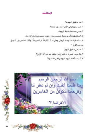 75
‫املناقشة‬
‫الزوجة؟‬ ‫حقوق‬ ‫ما‬ .1
‫أبنته؟‬ ‫مهر‬ ‫أخذ‬ ‫األمر‬ ‫لولي‬ ‫يجوز‬ ‫هل‬ .2
‫الزوجة‬ ‫نفقة‬ ‫تسقط‬ ‫متى‬ .3
.‫الزوجة‬ ‫معاملة‬ ‫حسن‬ ‫وجوب‬ ‫على‬ ‫شريف‬ ‫وحديث‬ ‫بآية‬ ‫استشهد‬ .4
‫الرجل‬ ‫بها‬ ‫اختص‬ ‫وملاذا‬ ‫؟‬ ً‫ا‬‫تشريف‬ ‫أم‬ ً‫ا‬‫تكليف‬ ُّ‫د‬‫ُع‬‫ت‬ ‫وهل‬ ،‫الرجل‬ ‫قوامة‬ ‫حقيقة‬ ‫ما‬ .5
‫؟‬ ‫املرأة‬ ‫دون‬ ‫من‬
‫الزوج؟‬ ‫حقوق‬ ‫هي‬ ‫ما‬ .6
‫الزوج؟‬ ‫إذن‬ ‫دون‬ ‫من‬ ‫بيتها‬ ‫من‬ ‫تخرج‬ ‫أن‬ ‫للمرأة‬ ‫يجوز‬ ‫7.هل‬
‫نفسها؟‬ ‫في‬ ‫زوجها‬ ‫الزوجة‬ ‫حتفظ‬ ‫كيف‬ .8
 