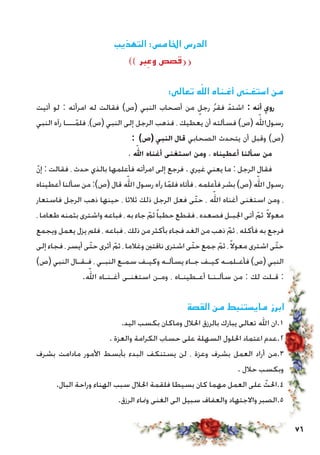 76
‫التهذيب‬ :‫اخلامس‬ ‫الدرس‬
)) ‫بر‬ ِ‫وع‬ ‫قصص‬((
:‫‏‬‫ى‬‫تعال‬ ‫ه‬ّ‫الل‬ ‫أغـناه‬ ‫استغـنى‬ ‫من‬
‫أتيت‬ ‫لو‬ : ‫امرأته‬ ‫له‬ ‫فقالت‬ )‫(ص‬ ‫النبي‬ ‫أصحاب‬ ‫من‬ ٍ‫رجل‬ ُ‫ر‬‫فق‬ ّ‫اشتد‬ : ‫أنه‬ ‫روي‬
‫النبي‬ ‫رآه‬ ‫ـــا‬ّ‫فلم‬ ،)‫(ص‬ ‫النبي‬ ‫إلى‬ ‫الرجل‬ ‫فذهب‬ ، ‫يعطيك‬ ‫أن‬ ‫فسألته‬ )‫(ص‬ ‫‏‬ّ‫لله‬‫‏ا‬‫ل‬‫رسو‬
: )‫(ص‬ ‫النبي‬ ‫قال‬ ‫الصحابي‬ ‫يتحدث‬ ‫أن‬ ‫وقبل‬ )‫(ص‬
، ‫‏‬ّ‫لله‬‫ا‬ ‫أغناه‬ ‫استغنى‬ ‫ومن‬ ، ‫أعطيناه‬ ‫سألنا‬ ‫من‬
ّ‫ن‬‫إ‬ : ‫فقالت‬ ، ‫حدث‬ ‫بالذي‬ ‫فأعلمها‬ ‫امرأته‬ ‫إلى‬ ‫فرجع‬ . ‫غيري‬ ‫يعني‬ ‫ما‬ : ‫الرجل‬ ‫فقال‬
‫أعطيناه‬ ‫سألنا‬ ‫من‬ :)‫(ص‬ ‫قال‬ ‫‏‬ّ‫لله‬‫ا‬ ‫رسول‬ ‫رآه‬ ‫ا‬ّ‫فلم‬ ‫فأتاه‬ ، ‫فأعلمه‬ ‫بشر‬ )‫(ص‬ ‫‏‬ّ‫لله‬‫ا‬ ‫رسول‬
‫فاستعار‬ ‫الرجل‬ ‫ذهب‬ ‫حينها‬ ، ‫ثالثا‬ ‫ذلك‬ ‫الرجل‬ ‫فعل‬ ‫ّى‬‫ت‬‫ح‬ ، ‫‏‬ّ‫لله‬‫ا‬ ‫أغناه‬ ‫استغنى‬ ‫ومن‬ ،
، ‫طعاما‬ ‫بثمنه‬ ‫واشترى‬ ‫فباعه‬ ، ‫به‬ ‫جاء‬ ّ‫ثم‬ً‫ا‬‫حطب‬ ‫فقطع‬ ، ‫فصعده‬ ‫اجلبـل‬ ‫أتى‬ ّ‫ثم‬ ً‫ال‬‫معو‬
‫ويجمع‬ ‫يعمل‬ ‫يزل‬ ‫فلم‬ ، ‫فباعه‬ ، ‫ذلك‬ ‫من‬ ‫بأكثر‬ ‫فجاء‬ ‫الغد‬ ‫من‬ ‫ذهب‬ ّ‫ثم‬ ، ‫فأكله‬ ‫به‬ ‫فرجع‬
‫إلى‬ ‫فجاء‬ ، ‫أيسر‬ ‫ّى‬‫ت‬‫ح‬ ‫أثرى‬ ّ‫ثم‬ ، ‫وغالما‬ ‫ناقتني‬ ‫اشترى‬ ‫ّى‬‫ت‬‫ح‬ ‫جمع‬ ّ‫ثم‬ ،ً‫ال‬‫معو‬ ‫اشترى‬ ‫ّى‬‫ت‬‫ح‬
)‫(ص‬ ‫النبي‬ ‫فـقـال‬ ، ‫النبـي‬ ‫سمـع‬ ‫وكيـف‬ ‫يسألـه‬ ‫جـاء‬ ‫كيـف‬ ‫فأعـلمـه‬ )‫(ص‬ ‫النبي‬
.‫‏‬ّ‫لله‬‫ا‬ ‫أغـنـاه‬ ‫استغنـى‬ ‫ومـن‬ ، ‫أعـطينـاه‬ ‫سألـنـا‬ ‫من‬ : ‫لك‬ ‫قـلت‬ :
‫القصة‬ ‫من‬ ‫مايستنبط‬ ‫ابرز‬
.‫اليد‬ ‫بكسب‬ ‫وماكان‬ ‫احلالل‬ ‫بالرزق‬ ‫يبارك‬ ‫تعالى‬ ‫اهلل‬ ‫1.ان‬
. ‫والعزة‬ ‫الكرامة‬ ‫حساب‬ ‫على‬ ‫السهلة‬ ‫احللول‬ ‫اعتماد‬ ‫2.عدم‬
‫بشرف‬ ‫مادامت‬ ‫األمور‬ ‫بأبسط‬ ‫البدء‬ ‫يستنكف‬ ‫لن‬ ، ‫وعزة‬ ‫بشرف‬ ‫العمل‬ ‫أراد‬ ‫3.من‬
. ‫حالل‬ ‫وبكسب‬
.‫البال‬ ‫وراحة‬ ‫الهناء‬ ‫سبب‬ ‫احلالل‬ ‫فلقمة‬ ‫بسيطا‬ ‫كان‬ ‫مهما‬ ‫العمل‬ ‫على‬ ّ‫4.احلث‬
.‫الرزق‬ ‫ومناء‬ ‫الغنى‬ ‫الى‬ ‫سبيل‬ ‫والعفاف‬ ‫واالجتهاد‬ ‫5.الصبر‬
 