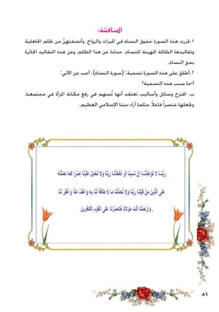 86
:‫املناقشة‬
‫اجلاهلية‬ ‫ظلم‬ ‫من‬ ّ‫وأنصفتهن‬ ،‫والزواج‬ ‫امليراث‬ ‫في‬ ‫النساء‬ ‫حقوق‬ ‫السورة‬ ‫هذه‬ ‫1.قررت‬
‫اجلائرة‬ ‫التقاليد‬ ‫هذه‬ ‫وعن‬ ،‫الظلم‬ ‫هذا‬ ‫عن‬ ‫حدثنا‬ .‫للنساء‬ ‫املهينة‬ ‫الظاملة‬ ‫وتقاليدها‬
.‫النساء‬ ‫بحق‬
:‫اآلتي‬ ‫عن‬ ‫أجب‬ .)‫النساء‬ ‫(سورة‬ :‫تسمية‬ ‫السورة‬ ‫هذه‬ ‫على‬ ‫2.أطلق‬
‫التسمية؟‬ ‫هذه‬ ‫سبب‬ ‫أ-ما‬
،‫مجتمعنا‬ ‫في‬ ‫املرأة‬ ‫مكانة‬ ‫رفع‬ ‫في‬ ‫ُسهم‬‫ت‬ ‫أنها‬ ‫تعتقد‬ ‫وأساليب‬ ‫وسائل‬ ‫اقترح‬ .‫ب‬
.‫العظيم‬ ‫اإلسالمي‬ ‫ديننا‬ ‫أراد‬ ‫مثلما‬ ،ً‫ال‬‫فاع‬ً‫ا‬‫عنصر‬ ‫وجتعلها‬
 