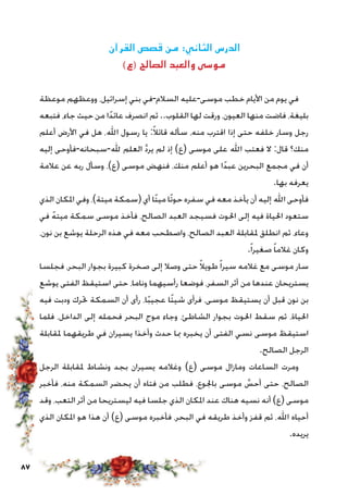 87
‫القرآن‬ ‫قصص‬ ‫من‬ :‫الثاني‬ ‫الدرس‬
)‫(ع‬ ‫الصالح‬ ‫والعبد‬ ‫موسى‬
‫موعظة‬ ‫ووعظهم‬ ،‫إسرائيل‬ ‫بني‬ ‫السالم-في‬ ‫موسى-عليه‬ ‫خطب‬ ‫األيام‬ ‫من‬ ‫يوم‬ ‫في‬
‫فتبعه‬ ،‫جاء‬ ‫حيث‬ ‫من‬ ‫ا‬ً‫د‬‫عائ‬ ‫انصرف‬ ‫ثم‬ ..‫القلوب‬ ‫لها‬ ‫ورقت‬ ،‫العيون‬ ‫منها‬ ‫فاضت‬ ،‫بليغة‬
‫أعلم‬ ‫األرض‬ ‫في‬ ‫هل‬ ،‫اهلل‬ ‫رسول‬ ‫يا‬ :ً‫ال‬‫قائ‬ ‫سأله‬ ،‫منه‬ ‫اقترب‬ ‫إذا‬ ‫حتى‬ ‫خلفه‬ ‫وسار‬ ‫رجل‬
‫إليه‬ ‫هلل-سبحانه-فأوحى‬ ‫العلم‬ َّ‫د‬‫ير‬ ‫لم‬ ‫إذ‬ )‫(ع‬ ‫موسى‬ ‫على‬ ‫اهلل‬ ‫فعتب‬ ‫ال‬ :‫قال‬ ‫منك؟‬
‫عالمة‬ ‫عن‬ ‫ربه‬ ‫وسأل‬ ،)‫(ع‬ ‫موسى‬ ‫فنهض‬ ،‫منك‬ ‫أعلم‬ ‫هو‬ ‫ا‬ً‫د‬‫عب‬ ‫البحرين‬ ‫مجمع‬ ‫في‬ ‫أن‬
.‫بها‬ ‫يعرفه‬
‫الذي‬ ‫املكان‬ ‫وفي‬ ،)‫ميتة‬ ‫(سمكة‬ ‫أي‬ ‫ًا‬‫ت‬‫مي‬ ‫ًا‬‫ت‬‫حو‬ ‫سفره‬ ‫في‬ ‫معه‬ ‫يأخذ‬ ‫أن‬ ‫إليه‬ ‫اهلل‬ ‫فأوحى‬
‫في‬ ً‫ه‬‫ميت‬ ‫سمكة‬ ‫موسى‬ ‫فأخذ‬ ،‫الصالح‬ ‫العبد‬ ‫فسيجد‬ ‫احلوت‬ ‫إلى‬ ‫فيه‬ ‫احلياة‬ ‫ستعود‬
،‫نون‬ ‫بن‬ ‫يوشع‬ ‫الرحلة‬ ‫هذه‬ ‫في‬ ‫معه‬ ‫واصطحب‬ ،‫الصالح‬ ‫العبد‬ ‫ملقابلة‬ ‫انطلق‬ ‫ثم‬ ،‫وعاء‬
.ً‫ا‬‫صغير‬ ً‫ا‬‫غالم‬ ‫وكان‬
‫فجلسا‬ ،‫البحر‬ ‫بجوار‬ ‫كبيرة‬ ‫صخرة‬ ‫إلى‬ ‫وصال‬ ‫حتى‬ ً‫ال‬‫طوي‬ً‫ا‬‫سير‬ ‫غالمه‬ ‫مع‬ ‫موسى‬ ‫سار‬
‫يوشع‬ ‫الفتى‬ ‫استيقظ‬ ‫حتى‬ ،‫وناما‬ ‫رأسيهما‬ ‫فوضعا‬ ،‫السفر‬ ‫أثر‬ ‫من‬ ‫عندها‬ ‫يستريحان‬
‫فيه‬ ‫ودبت‬ ‫حترك‬ ‫السمكة‬ ‫أن‬ ‫رأى‬ ،‫ا‬ً‫ب‬‫عجي‬ ‫ًا‬‫ئ‬‫شي‬ ‫فرأى‬ ،‫موسى‬ ‫يستيقظ‬ ‫أن‬ ‫قبل‬ ‫نون‬ ‫بن‬
‫فلما‬ ،‫الداخل‬ ‫إلى‬ ‫فحمله‬ ‫البحر‬ ‫موج‬ ‫وجاء‬ ،‫الشاطئ‬ ‫بجوار‬ ‫احلوت‬ ‫سقط‬ ‫ثم‬ ،‫احلياة‬
‫ملقابلة‬ ‫طريقهما‬ ‫في‬ ‫يسيران‬ ‫وأخذا‬ ‫حدث‬ ‫مبا‬ ‫يخبره‬ ‫أن‬ ‫الفتى‬ ‫نسي‬ ‫موسى‬ ‫استيقظ‬
.‫الصالح‬ ‫الرجل‬
‫الرجل‬ ‫ملقابلة‬ ‫ونشاط‬ ‫بجد‬ ‫يسيران‬ ‫وغالمه‬ )‫(ع‬ ‫موسى‬ ‫ومازال‬ ‫الساعات‬ ‫ومرت‬
‫فأخبر‬ ،‫منه‬ ‫السمكة‬ ‫يحضر‬ ‫أن‬ ‫فتاه‬ ‫من‬ ‫فطلب‬ ،‫باجلوع‬ ‫موسى‬ َّ‫أحس‬ ‫حتى‬ ،‫الصالح‬
‫وقد‬ ،‫التعب‬ ‫أثر‬ ‫من‬ ‫ليستريحا‬ ‫فيه‬ ‫جلسا‬ ‫الذي‬ ‫املكان‬ ‫عند‬ ‫هناك‬ ‫نسيه‬ ‫أنه‬ )‫(ع‬ ‫موسى‬
‫الذي‬ ‫املكان‬ ‫هو‬ ‫هذا‬ ‫أن‬ )‫(ع‬ ‫موسى‬ ‫فأخبره‬ ،‫البحر‬ ‫في‬ ‫طريقه‬ ‫وأخذ‬ ‫قفز‬ ‫ثم‬ ،‫اهلل‬ ‫أحياه‬
.‫يريده‬
 