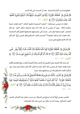 89
‫البحر‬ ‫جلة‬ ‫في‬ ‫أصبحت‬ ‫أن‬ ‫بعد‬ ، ‫السفينة‬ ‫ألواح‬ ‫من‬ ‫لوحا‬ ‫فقلع‬ ،
‫ﯬ‬‫ﯫ‬ ‫ﯪ‬‫ﯩ‬‫ﯨ‬‫ﯧ‬‫ﯦ‬‫ﯥ‬‫ﯤ‬ ‫ﯣ‬‫ﯢ‬‫ﯡ‬‫ﱫ‬‫ﭨ‬‫ﭧ‬
٧١ :‫الكهف‬ ‫ﱪ‬‫ﯱ‬‫ﯰ‬‫ﯯ‬‫ﯮ‬‫ﯭ‬
‫شيئا‬ ‫فعلت‬ ‫لقد‬ ‫؟‬ ‫الركاب‬ ‫لتغرق‬ ‫السفينة‬ ‫أخرقت‬ : ‫مستنكرا‬ ‫موسى‬ ‫له‬ ‫فقال‬
‫قال‬ ‫ثم‬ ، ‫اخلرق‬ ‫مكان‬ ‫فجعله‬ ‫ثوبه‬ ‫أخذ‬ ‫ذلك‬ ‫رأى‬ ‫ملا‬ ‫موسى‬ ‫أن‬ ‫يروى‬ ، ‫هائال‬ ‫عظيما‬
‫السفينة‬ ‫أهل‬ ‫لتغرق‬ ‫فخرقتها‬ ‫سفينتهم‬ ‫إلى‬ َ‫عمدت‬ ، ‫أجر‬ ‫بغير‬ ‫حملونا‬ ‫قوم‬ : ‫للخضر‬
‫أقل‬ ‫ألم‬ )‫(ع‬ ‫ملوسى‬ ‫وقال‬ ‫الصالح‬ ‫العبد‬ ‫فتبسم‬ ! !‫عظيما‬ ً‫ا‬‫منكر‬ َ‫ا‬‫أمر‬ ‫فعلت‬ ‫لقد‬ ،
.‫صبرا‬ ‫معي‬ ‫التستطيع‬ ‫أنك‬ ‫لك‬
‫ﰑ‬ ‫ﰐ‬‫ﰏ‬‫ﰎ‬‫ﰍ‬‫ﰌ‬ ‫ﰋ‬‫ﰊ‬‫ﰉ‬‫ﰈ‬‫ﰇ‬‫ﰆ‬‫ﱫ‬‫ﭨ‬‫ﭧ‬
‫ﱪ‬ ‫ﭛ‬‫ﭚ‬‫ﭙ‬‫ﭘ‬‫ﭗ‬‫ﭖ‬‫ﭕ‬‫ﭔ‬‫ﭓ‬‫ﭒ‬‫ﭑ‬‫ﰖ‬‫ﰕ‬‫ﰔ‬‫ﰓ‬‫ﰒ‬
75 - ٧٤ :‫الكهف‬
‫فأقبل‬ ‫الغلمان‬ ‫مع‬ ‫يلعـب‬ً‫ا‬‫ظريفـ‬ً‫ا‬‫غالم‬ ‫اخلضر‬ ‫رأى‬ ‫الطريق‬ ‫وفي‬ ،‫القرية‬ ‫جتاه‬ ‫سارا‬ ‫ثم‬
.‫حق‬ ‫وجه‬ ‫بغير‬ ‫ا‬ ً‫نفس‬ ‫قتل‬ ‫ألنه‬ ،‫فعل‬ ‫ما‬ ‫عليه‬ ‫أنكر‬ ‫ذلك‬ ‫موسى‬ ‫رأى‬ ‫فلما‬ ،‫وقتله‬ ‫عليه‬
.‫ا‬ً‫ر‬‫صب‬ ‫معه‬ ‫يستطيع‬ ‫لن‬ ‫بأنه‬ ‫الصالح‬ ‫العبد‬ ‫ره‬َّ‫فذك‬
‫ﭪ‬‫ﭩ‬‫ﭨ‬‫ﭧ‬‫ﭦ‬‫ﭥ‬‫ﭤ‬‫ﭣ‬‫ﭢ‬‫ﭡ‬‫ﭠ‬‫ﭟ‬‫ﭞ‬ ‫ﭝ‬‫ﭜ‬‫ﱫ‬‫ﭨ‬‫ﭧ‬
‫ﭷ‬ ‫ﭶ‬ ‫ﭵ‬ ‫ﭴ‬ ‫ﭳ‬ ‫ﭲ‬ ‫ﭱ‬ ‫ﭰ‬ ‫ﭯ‬ ‫ﭮ‬ ‫ﭭ‬ ‫ﭬ‬ ‫ﭫ‬
:‫الكهف‬ ‫ﱪ‬‫ﮄ‬‫ﮃ‬‫ﮂ‬‫ﮁ‬‫ﮀ‬ ‫ﭿ‬‫ﭾ‬‫ﭽ‬‫ﭼ‬‫ﭻ‬‫ﭺ‬‫ﭹ‬‫ﭸ‬
٧٧ - 76
‫فاعتذر‬ ،‫الغـالم‬ ‫هذا‬ ‫مقتل‬ ‫سبب‬ ‫عن‬ ‫السؤال‬ ‫في‬ ‫ع‬َّ‫ر‬‫تس‬ ‫قد‬ ‫أنه‬ )‫(ع‬ ‫موسى‬ ‫فأحس‬
.‫فليفارقه‬ ‫ذلك‬ ‫بعد‬ ‫شيء‬ ‫عن‬ ‫سأله‬ ‫إن‬ ‫أنه‬ ‫ووعده‬ ، ‫الصالح‬ ‫للعبد‬
 
