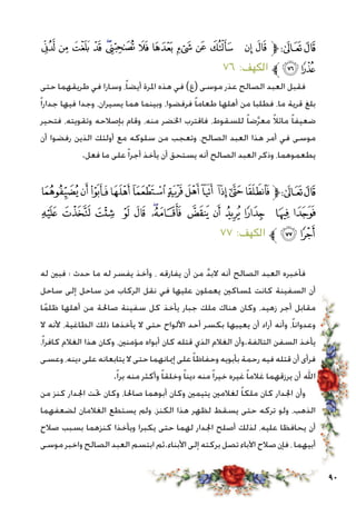 90
‫ﭨ‬ ‫ﭧ‬ ‫ﭦ‬ ‫ﭥ‬ ‫ﭤ‬‫ﭣ‬ ‫ﭢ‬ ‫ﭡ‬ ‫ﭠ‬ ‫ﭟ‬ ‫ﭞ‬ ‫ﭝ‬ ‫ﭜ‬‫ﱫ‬‫ﭨ‬‫ﭧ‬
٧٦ :‫الكهف‬ ‫ﱪ‬‫ﭪ‬ ‫ﭩ‬
‫حتى‬ ‫طريقهما‬ ‫في‬ ‫وسارا‬ ،ً‫ا‬‫أيض‬ ‫املرة‬ ‫هذه‬ ‫في‬ )‫(ع‬ ‫موسى‬ ‫عذر‬ ‫الصالح‬ ‫العبد‬ ‫فقبل‬
ً‫ا‬‫جدار‬ ‫فيها‬ ‫وجدا‬ ،‫يسيران‬ ‫هما‬ ‫وبينما‬ ،‫فرفضوا‬ ً‫ا‬‫طعام‬ ‫أهلها‬ ‫من‬ ‫فطلبا‬ ،‫ما‬ ‫قرية‬ ‫بلغ‬
‫فتحير‬ ،‫وتقويته‬ ‫بإصالحه‬ ‫وقام‬ ،‫منه‬ ‫اخلضر‬ ‫فاقترب‬ ،‫للسقوط‬ ً‫ا‬‫ض‬َّ‫ر‬‫مع‬ ً‫ال‬‫مائ‬ ً‫ا‬‫ضعيف‬
‫أن‬ ‫رفضوا‬ ‫الذين‬ ‫أولئك‬ ‫مع‬ ‫سلوكه‬ ‫من‬ ‫وتعجب‬ ،‫الصالح‬ ‫العبد‬ ‫هذا‬ ‫أمر‬ ‫في‬ ‫موسى‬
.‫فعل‬ ‫ما‬ ‫على‬ً‫ا‬‫أجر‬ ‫يأخذ‬ ‫أن‬ ‫يستحق‬ ‫أنه‬ ‫الصالح‬ ‫العبد‬ ‫وذكر‬ ،‫يطعموهما‬
‫ﭵ‬‫ﭴ‬ ‫ﭳ‬‫ﭲ‬‫ﭱ‬‫ﭰ‬‫ﭯ‬‫ﭮ‬ ‫ﭭ‬‫ﭬ‬‫ﭫ‬‫ﱫ‬‫ﭨ‬‫ﭧ‬
‫ﮂ‬ ‫ﮁ‬ ‫ﮀ‬ ‫ﭿ‬ ‫ﭾ‬ ‫ﭽ‬‫ﭼ‬ ‫ﭻ‬ ‫ﭺ‬ ‫ﭹ‬ ‫ﭸ‬ ‫ﭷ‬ ‫ﭶ‬
٧7 :‫الكهف‬ ‫ﱪ‬ ‫ﮄ‬‫ﮃ‬
‫له‬ ‫فبني‬ ‫؛‬ ‫حدث‬ ‫ما‬ ‫له‬ ‫يفسر‬ ‫وأخذ‬ ، ‫يفارقه‬ ‫أن‬ ‫من‬ َّ‫د‬‫الب‬ ‫أنه‬ ‫الصالح‬ ‫العبد‬ ‫فأخبره‬
‫ساحل‬ ‫إلى‬ ‫ساحل‬ ‫من‬ ‫الركاب‬ ‫نقل‬ ‫في‬ ‫عليها‬ ‫يعملون‬ ‫ملساكني‬ ‫كانت‬ ‫السفينة‬ ‫أن‬
‫ا‬ً‫م‬‫ظل‬ ‫أهلها‬ ‫من‬ ‫صاحلة‬ ‫سفينة‬ ‫كل‬ ‫يأخذ‬ ‫جبار‬ ‫ملك‬ ‫هناك‬ ‫وكان‬ ،‫زهيد‬ ‫أجر‬ ‫مقابل‬
‫ال‬ ‫ألنه‬ ،‫الطاغية‬ ‫ذلك‬ ‫يأخذها‬ ‫ال‬ ‫حتى‬ ‫األلواح‬ ‫أحد‬ ‫بكسر‬ ‫يعيبها‬ ‫أن‬ ‫أراد‬ ‫وأنه‬ ،ً‫ا‬‫وعدوان‬
،ً‫ا‬‫كافر‬ ‫الغالم‬ ‫هذا‬ ‫وكان‬ ،‫مؤمنني‬ ‫أبواه‬ ‫كان‬ ‫قتله‬ ‫الذي‬ ‫الغالم‬ ‫التالفة.وأن‬ ‫السفن‬ ‫يأخذ‬
‫وعسى‬ ،‫دينه‬ ‫على‬ ‫يتابعانه‬ ‫ال‬ ‫حتى‬ ‫إميانهما‬ ‫على‬ً‫ا‬‫وحفاظ‬ ‫بأبويه‬ ‫رحمة‬ ‫فيه‬ ‫قتله‬ ‫أن‬ ‫فرأى‬
.ً‫ا‬‫بر‬ ‫منه‬ ‫وأكثر‬ ً‫ا‬‫وخلق‬ ً‫ا‬‫دين‬ ‫منه‬ً‫ا‬‫خير‬ ‫غيره‬ ً‫ا‬‫غالم‬ ‫يرزقهما‬ ‫أن‬ ‫اهلل‬
‫من‬ ‫كنز‬ ‫اجلدار‬ ‫حتت‬ ‫وكان‬ ،‫صاحلا‬ ‫أبوهما‬ ‫وكان‬ ‫يتيمني‬ ‫لغالمني‬ ً‫ا‬‫ملك‬ ‫كان‬ ‫اجلدار‬ ‫وأن‬
‫لضعفهما‬ ‫الغالمان‬ ‫يستطع‬ ‫ولم‬ ،‫الكنز‬ ‫هذا‬ ‫لظهر‬ ‫يسقط‬ ‫حتى‬ ‫تركه‬ ‫ولو‬ ،‫الذهب‬
‫صالح‬ ‫بسبب‬ ‫كنزهما‬ ‫ويأخذا‬ ‫يكبرا‬ ‫حتى‬ ‫لهما‬ ‫اجلدار‬ ‫أصلح‬ ‫لذلك‬ ،‫عليه‬ ‫يحافظا‬ ‫أن‬
‫موسى‬ ‫واخبر‬ ‫الصالح‬ ‫العبد‬ ‫ابتسم‬ ‫األبناء.ثم‬ ‫إلى‬ ‫بركته‬ ‫تصل‬ ‫اآلباء‬ ‫صالح‬ ‫فإن‬ ، ‫أبيهما‬
 