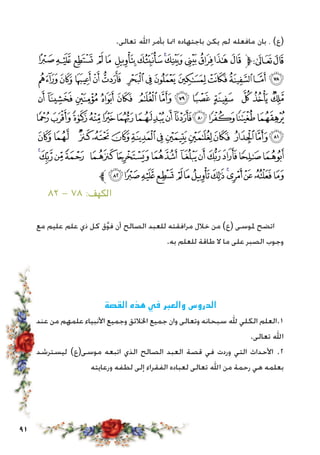 91
.‫تعالى‬ ‫اهلل‬ ‫بأمر‬ ‫امنا‬ ‫باجتهاده‬ ‫يكن‬ ‫لم‬ ‫مافعله‬ ‫بان‬ ، )‫(ع‬
‫ﮑ‬‫ﮐ‬‫ﮏ‬ ‫ﮎ‬‫ﮍ‬ ‫ﮌ‬‫ﮋ‬‫ﮊ‬‫ﮉ‬ ‫ﮈ‬‫ﮇ‬‫ﮆ‬‫ﮅ‬‫ﱫ‬‫ﭨ‬‫ﭧ‬
‫ﮞ‬‫ﮝ‬ ‫ﮜ‬‫ﮛ‬‫ﮚ‬ ‫ﮙ‬‫ﮘ‬‫ﮗ‬‫ﮖ‬‫ﮕ‬‫ﮔ‬ ‫ﮓ‬‫ﮒ‬
‫ﮫ‬ ‫ﮪ‬ ‫ﮩ‬ ‫ﮨ‬ ‫ﮧ‬ ‫ﮦ‬ ‫ﮥ‬ ‫ﮤ‬ ‫ﮣ‬ ‫ﮢ‬ ‫ﮡ‬ ‫ﮠ‬ ‫ﮟ‬
‫ﯙ‬‫ﯘ‬‫ﯗ‬‫ﯖ‬‫ﯕ‬‫ﯔ‬‫ﯓ‬‫ﮱ‬‫ﮰ‬‫ﮯ‬‫ﮮ‬‫ﮭ‬‫ﮬ‬
‫ﯦ‬‫ﯥ‬ ‫ﯤ‬‫ﯣ‬ ‫ﯢ‬‫ﯡ‬‫ﯠ‬‫ﯟ‬‫ﯞ‬‫ﯝ‬ ‫ﯜ‬‫ﯛ‬‫ﯚ‬
‫ﯳ‬‫ﯲ‬‫ﯱ‬‫ﯰ‬ ‫ﯯ‬‫ﯮ‬‫ﯭ‬ ‫ﯬ‬‫ﯫ‬‫ﯪ‬‫ﯩ‬‫ﯨ‬‫ﯧ‬
‫ﱪ‬‫ﰀ‬‫ﯿ‬‫ﯾ‬‫ﯽ‬ ‫ﯼ‬‫ﯻ‬‫ﯺ‬‫ﯹ‬‫ﯸ‬‫ﯷ‬‫ﯶ‬‫ﯵ‬‫ﯴ‬
٨٢ - 78 :‫الكهف‬
‫مع‬ ‫عليم‬ ‫علم‬ ‫ذي‬ ‫كل‬ ‫ق‬َّ‫و‬‫ف‬ ‫أن‬ ‫الصالح‬ ‫للعبد‬ ‫مرافقته‬ ‫خالل‬ ‫من‬ )‫(ع‬ ‫ملوسى‬ ‫اتضح‬
.‫به‬ ‫للعلم‬ ‫طاقة‬ ‫ال‬ ‫ما‬ ‫على‬ ‫الصبر‬ ‫وجوب‬
‫القصة‬ ‫هذه‬ ‫في‬ ‫والعبر‬ ‫الدروس‬
‫عند‬ ‫من‬ ‫علمهم‬ ‫األنبياء‬ ‫وجميع‬ ‫اخلالئق‬ ‫جميع‬ ‫وان‬ ‫وتعالى‬ ‫سبحانه‬ ‫هلل‬ ‫الكلي‬ ‫1.العلم‬
.‫تعالى‬ ‫اهلل‬
‫ليسترشد‬ )‫موسى(ع‬ ‫اتبعه‬ ‫الذي‬ ‫الصالح‬ ‫العبد‬ ‫قصة‬ ‫في‬ ‫وردت‬ ‫التي‬ ‫األحداث‬ .2
‫ورعايته‬ ‫لطفه‬ ‫إلى‬ ‫الفقراء‬ ‫لعباده‬ ‫تعالى‬ ‫اهلل‬ ‫من‬ ‫رحمة‬ ‫هي‬ ‫بعلمه‬
 