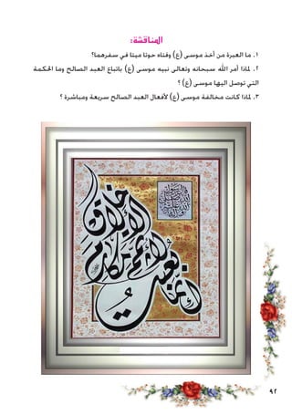 92
:‫املناقشة‬
‫سفرهما؟‬ ‫في‬ ‫ميتا‬ ‫حوتا‬ ‫وفتاه‬ )‫(ع‬ ‫موسى‬ ‫أخذ‬ ‫من‬ ‫العبرة‬ ‫ما‬ .1
‫احلكمة‬ ‫وما‬ ‫الصالح‬ ‫العبد‬ ‫باتباع‬ )‫(ع‬ ‫موسى‬ ‫نبيه‬ ‫وتعالى‬ ‫سبحانه‬ ‫اهلل‬ ‫أمر‬ ‫ملاذا‬ .2
‫؟‬ )‫(ع‬ ‫موسى‬ ‫اليها‬ ‫توصل‬ ‫التي‬
‫؟‬ ‫ومباشرة‬ ‫سريعة‬ ‫الصالح‬ ‫العبد‬ ‫ألفعال‬ )‫(ع‬ ‫موسى‬ ‫مخالفة‬ ‫كانت‬ ‫ملاذا‬ .3
 