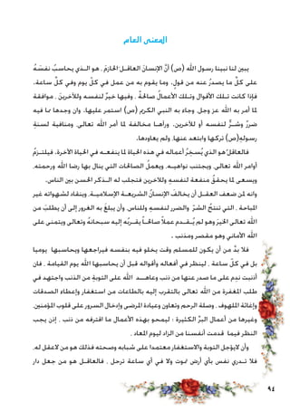 94
‫العام‬ ‫املعنى‬
ُ‫ه‬ َ‫نفس‬ ُ‫يحاسب‬ ‫الـذي‬ ‫هو‬ ، َ‫م‬‫احلاز‬َ ‫العاقـل‬ َ‫ن‬‫اإلنسا‬ َّ‫ن‬‫أ‬ )‫(ص‬ ‫اهلل‬ ‫رسول‬ ‫نبينا‬ ‫لنا‬ ‫يبني‬
.‫ساعة‬ ِّ‫كل‬ ‫وفي‬ ‫يوم‬ ّ‫كل‬ ‫في‬ ‫عمل‬ ‫من‬ ‫به‬ ‫يقوم‬ ‫وما‬ .ٍ‫قول‬ ‫من‬ ‫عنه‬ ُ‫ر‬‫يصد‬ ‫ما‬ ِّ‫كل‬ ‫على‬
‫موافقة‬ ، َ‫ن‬‫ولآلخري‬ ‫لنفسه‬ ٌ‫ر‬‫خي‬ ‫وفيها‬ ، ٌ‫ة‬‫صاحل‬ ُ‫ل‬‫األعما‬ ‫وتـلك‬ ‫األقوال‬ ‫تـلك‬ ‫كانت‬ ‫فإذا‬
‫فيه‬ ‫مما‬ ‫وجدها‬ ‫وان‬ .‫عليها‬ ‫استمر‬ )‫(ص‬ ‫الكرمي‬ ‫النبي‬ ‫به‬ ‫وجاء‬ ،‫وجل‬ ‫عز‬ ‫اهلل‬ ‫به‬ ‫أمر‬ ‫ملا‬
ِ‫ة‬‫لسن‬ ‫ومنافية‬ ،‫تعالى‬ ‫اهلل‬ ‫أمر‬ ‫ملا‬ ‫مخالفة‬ ‫ورآهـا‬ .‫لآلخرين‬ ‫أو‬ ‫لنفسه‬ ٌّ‫ر‬‫وشـ‬ ٌ‫ر‬‫ضر‬
.‫يعاودها‬ ‫ولم‬ ،‫عنها‬ ‫وابتعد‬ ‫تركها‬ )‫(ص‬ِ‫ه‬‫رسول‬
ُ‫م‬‫فيلتـز‬ .‫اآلخرة‬ ‫احلياة‬ ‫في‬ ‫ينفعـه‬ ‫ملا‬ ‫احلياة‬ ‫هذه‬ ‫في‬ ‫أعماله‬ ُ‫ر‬ ِ‫سخ‬ُ‫ي‬ ‫الذي‬ ‫هو‬ُ ‫فالعاقل‬
،‫ورحمته‬ ‫اهلل‬ ‫رضا‬ ‫بها‬ ‫ينال‬ ‫التي‬ ‫الصاحلات‬ ُ‫ويعمل‬ ،‫نواهيـه‬ ‫ويجتنب‬ ،‫تعالى‬ ‫اهلل‬ ‫أوامر‬
.‫الناس‬ ‫بني‬ ‫احلسن‬ ‫الـذكر‬ ‫له‬ ‫فتجلب‬ ‫ولالخرين‬ ِ‫ه‬‫لنفس‬ ‫منفعة‬ ُ‫يحقق‬ ‫ملا‬ ‫ويسعى‬
‫غير‬ ‫لشهواته‬ ‫وينقاد‬ ،‫اإلسالميـة‬ ‫الشريعـة‬ ُ‫ن‬‫اإلنسا‬ َ‫يخالف‬ ‫أن‬ ‫العقـل‬ ‫ضعف‬ ‫ملن‬ ‫وانه‬
‫من‬ َ‫يطلب‬ ‫أن‬ ‫إلى‬ ‫الغرور‬ ‫به‬ َ‫غ‬‫يبل‬ ‫وأن‬ ،‫وللناس‬ ِ‫ه‬‫لنفس‬ ‫والضرر‬ ّ‫ر‬‫الش‬ ُ‫تنتج‬ ‫التي‬ ، ‫املباحة‬
‫على‬ ‫ويتمنى‬ ‫وتعالى‬ ُ‫ه‬‫سبحان‬ ‫إليه‬ ‫ه‬ُ‫ب‬‫يقـر‬ً‫ا‬‫صاحلـ‬ً‫ال‬‫عم‬ ‫ـقـدم‬ُ‫ي‬ ‫لم‬ ‫وهو‬ َ‫ر‬‫اخلي‬ ‫تعالى‬ ‫اهلل‬
. ‫ومذنب‬ ‫مقصر‬ ‫وهو‬ ‫األماني‬ ‫اهلل‬
‫يوميا‬ ‫ويحاسبها‬ ‫فيراجعها‬ ‫بنفسه‬ ‫فيه‬ ‫يخلو‬ ‫وقت‬ ‫للمسلم‬ ‫يكون‬ ‫أن‬ ‫من‬ َّ‫د‬‫ب‬ ‫فال‬
‫فان‬ ، ‫القيامة‬ ‫يوم‬ ‫اهلل‬ ‫يحاسبها‬ ‫أن‬ ‫قبل‬ ‫وأقواله‬ ‫أفعاله‬ ‫في‬ ‫لينظر‬ ، ‫ساعة‬ ّ‫كل‬ ‫في‬ ‫بل‬
‫في‬ ‫واجتهد‬ ‫الذنب‬ ‫من‬ ِ‫ة‬‫التوب‬ ‫على‬ ‫اهلل‬ ‫وعاهــد‬ ‫ذنب‬ ‫من‬ ‫عنها‬ ‫صدر‬ ‫ما‬ ‫على‬ ‫م‬ِ‫د‬‫ن‬ ‫أذنبت‬
‫الصدقات‬ ‫وإعطاء‬ ‫استغفار‬ ‫من‬ ‫بالطاعات‬ ‫إليه‬ ‫بالتقرب‬ ‫تعالى‬ ‫اهلل‬ ‫من‬ ‫املغفرة‬ ‫طلب‬
،‫املؤمنني‬ ‫قلوب‬ ‫على‬ ‫السرور‬ ‫وإدخال‬ ‫املرضى‬ ‫وعيادة‬ ‫وتعاون‬ ‫الرحم‬ ‫وصلة‬ ، ‫امللهوف‬ ‫وإغاثة‬
‫يجب‬ ‫إذن‬ ، ‫ذنب‬ ‫من‬ ‫اقترفه‬ ‫ما‬ ‫األعمال‬ ‫بهذه‬ ‫ليمحو‬ ‫؛‬ ‫الكثيرة‬ ِّ‫ر‬‫الب‬ ‫أعمال‬ ‫من‬ ‫وغيرها‬
، ‫املعاد‬ ‫ليوم‬ ‫الزاد‬ ‫من‬ ‫أنفسنا‬ ‫قدمت‬ ‫فيما‬ ‫النظر‬
،‫له‬ ‫العقل‬ ‫من‬ ‫هو‬ ‫فذلك‬ ‫وصحته‬ ‫شبابه‬ ‫على‬ ‫معتمدا‬ ‫واالستغفار‬ ‫التوبة‬ ‫اليؤجل‬ ‫وأن‬
‫دار‬ ‫جعل‬ ‫من‬ ‫هو‬ ‫فالعاقـل‬ ، ‫ترحل‬ ‫ساعة‬ ‫أي‬ ‫في‬ ‫وال‬ ‫متوت‬ ‫أرض‬ ‫بأي‬ ‫نفس‬ ‫تـدري‬ ‫فال‬
 