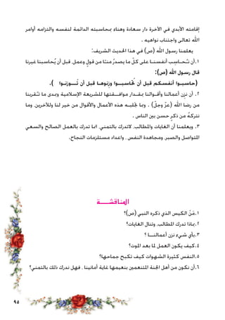 95
‫أوامر‬ ‫والتزامه‬ ‫لنفسه‬ ‫الدائمة‬ ‫مبحاسبته‬ ‫وهناء‬ ‫سعادة‬ ‫دار‬ ‫اآلخرة‬ ‫في‬ ‫األبدي‬ ‫إقامته‬
. ‫نواهيه‬ ‫واجتناب‬ ‫تعالى‬ ‫اهلل‬
:‫الشريف‬ ‫احلديث‬ ‫هذا‬ ‫في‬ )‫(ص‬ ‫اهلل‬ ‫رسول‬ ‫يعلمنا‬
‫غيرنا‬ ‫حاسبنا‬ُ‫ي‬ ‫أن‬ ‫قبل‬ ،‫وعمل‬ ٍ‫قول‬ ‫من‬ ‫ا‬ّ‫منـ‬ُ‫ر‬‫يصد‬ ‫ما‬ ّ‫كل‬ ‫على‬ ‫أنفسنـا‬ ‫ب‬ ِ‫حـاس‬ُ‫نـ‬ ‫1.أن‬
:)‫(ص‬ ‫اهلل‬ ‫رسول‬ ‫قال‬
.) ‫ـــوزنـوا‬ُ‫ت‬ ‫أن‬ ‫قبل‬ ‫نوهـا‬ِ‫وز‬ ‫اسبــوا‬ ُ‫ح‬‫ت‬ ‫أن‬ ‫قبل‬ ‫أنفسكم‬ ‫(حاسبـوا‬
‫قربنا‬ُ‫تـ‬ ‫ما‬ ‫ومبدى‬ ‫اإلسالمية‬ ‫للشريعة‬ ‫موافــقتها‬ ‫مبقـدار‬ ‫وأقـوالنا‬ ‫أعمالنا‬ ‫ن‬ِ‫نز‬ ‫أن‬ .2
‫وما‬ ،‫ولآلخرين‬ ‫لنا‬ ‫خير‬ ‫من‬ ‫واألقوال‬ ‫األعمال‬ ‫هذه‬ ‫جتلبـه‬ ‫ومبا‬ . )ّ‫وجل‬ ّ‫ز‬‫(ع‬ ‫اهلل‬ ‫رضا‬ ‫من‬
. ‫الناس‬ ‫بني‬ ‫حسن‬ ٍ‫ذكر‬ ‫من‬ ُ‫ه‬‫نترك‬
‫والسعي‬ ‫الصالح‬ ‫بالعمل‬ ‫تدرك‬ ‫امنا‬ ،‫بالتمني‬ ‫التدرك‬ ،‫واملطالب‬ ‫الغايات‬ ‫أن‬ ‫ويعلمنا‬ .3
.‫النجاح‬ ‫مستلزمات‬ ‫واعداد‬ ، ‫النفس‬ ‫ومجاهدة‬ ،‫والصبر‬ ‫املتواصل‬
‫املناقشـــــة‬
‫(ص)؟‬ ‫النبي‬ ‫ذكره‬ ‫الذي‬ ‫الكيس‬ ْ‫ن‬َ‫م‬.1
‫الغايات؟‬ ‫وتنال‬ ،‫املطالب‬ ‫تدرك‬ ‫2.مباذا‬
‫؟‬ ‫أعمالنــا‬ ‫نزن‬ ‫شيء‬ ‫3.بأي‬
‫املوت؟‬ ‫بعد‬ ‫ملا‬ ‫العمل‬ ‫يكون‬ ‫4.كيف‬
‫جماحها؟‬ ‫تكبح‬ ‫كيف‬ ‫الشهوات‬ ‫كثيرة‬ ‫5.النفس‬
‫بالتمني؟‬ ‫ذلك‬ ‫ندرك‬ ‫فهل‬ ، ‫أمانينا‬ ‫غاية‬ ‫بنعيمها‬ ‫املتنعمني‬ ‫اجلنة‬ ‫أهل‬ ‫من‬ ‫نكون‬ ‫6.أن‬
 