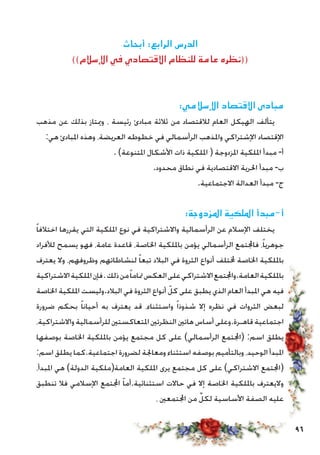 96
‫أبحاث‬ :‫الرابع‬ ‫الدرس‬
))‫اإلسالم‬ ‫في‬ ‫االقتصادي‬ ‫للنظام‬ ‫عامة‬ ‫((نظره‬
	:‫اإلسالمي‬ ‫االقتصاد‬ ‫مبادى‬
‫مذهب‬ ‫عن‬ ‫بذلك‬ ‫وميتاز‬ ، ‫رئيسة‬ ‫مبادئ‬ ‫ثالثة‬ ‫من‬ ‫لالقتصاد‬ ‫العام‬ ‫الهيكل‬ ‫يتألف‬
:‫هي‬ ‫املبادئ‬ ‫وهذه‬ ،‫العريضة‬ ‫خطوطه‬ ‫في‬ ‫الرأسمالي‬ ‫واملذهب‬ ‫اإلشتراكي‬ ‫اإلقتصاد‬
. )‫املتنوعة‬ ‫األشكال‬ ‫ذات‬ ‫امللكية‬ ( ‫املزدوجة‬ ‫امللكية‬ ‫مبدأ‬ -‫أ‬
.‫محدود‬ ‫نطاق‬ ‫في‬ ‫االقتصادية‬ ‫احلرية‬ ‫مبدأ‬ -‫ب‬
.‫االجتماعية‬ ‫العدالة‬ ‫مبدأ‬ -‫ج‬
:‫املزدوجة‬ ‫امللكية‬ ‫أ-مبدأ‬
ً‫ا‬‫اختالف‬ ‫يقررها‬ ‫التي‬ ‫امللكية‬ ‫نوع‬ ‫في‬ ‫واالشتراكية‬ ‫الرأسمالية‬ ‫عن‬ ‫اإلسالم‬ ‫يختلف‬
‫لألفراد‬ ‫يسمح‬ ‫فهو‬ ،‫عامة‬ ‫قاعدة‬ ،‫اخلاصة‬ ‫بامللكية‬ ‫يؤمن‬ ‫الرأسمالي‬ ‫فاجملتمع‬ ،ً‫ا‬‫جوهري‬
‫يعترف‬ ‫وال‬ ،‫وظروفهم‬ ‫لنشاطاتهم‬ ً‫ا‬‫تبع‬ ‫البالد‬ ‫في‬ ‫الثروة‬ ‫أنواع‬ ‫خملتلف‬ ‫اخلاصة‬ ‫بامللكية‬
‫االشتراكية‬‫امللكية‬‫فإن‬.‫ذلك‬‫من‬ً‫ا‬‫متام‬‫العكس‬‫على‬‫االشتراكي‬‫العامة.واجملتمع‬‫بامللكية‬
‫اخلاصة‬ ‫امللكية‬ ‫البالد.وليست‬ ‫في‬ ‫الثروة‬ ‫أنواع‬ ّ‫كل‬ ‫على‬ ‫يطبق‬ ‫الذي‬ ‫العام‬ ‫املبدأ‬ ‫هي‬ ‫فيه‬
‫ضرورة‬ ‫بحكم‬ ً‫ا‬‫أحيان‬ ‫به‬ ‫يعترف‬ ‫قد‬ ،‫واستثناء‬ ً‫ا‬‫شذوذ‬ ‫إال‬ ‫نظره‬ ‫في‬ ‫الثروات‬ ‫لبعض‬
،‫واالشتراكية‬‫للرأسمالية‬‫املتعاكستني‬‫النظرتني‬‫هاتني‬‫أساس‬‫قاهـرة.وعلى‬‫اجتماعية‬
‫بوصفها‬ ‫اخلاصة‬ ‫بامللكية‬ ‫يؤمن‬ ‫مجتمع‬ ‫كل‬ ‫على‬ )‫الرأسمالي‬ ‫(اجملتمع‬ :‫اسم‬ ‫يطلق‬
:‫اسم‬ ‫يطلق‬ ‫اجتماعية.كما‬ ‫لضرورة‬ ‫ومعاجلة‬ ‫استثناء‬ ‫بوصفه‬ ‫وبالتأميم‬ ،‫الوحيد‬ ‫املبدأ‬
،‫املبدأ‬ ‫هي‬ )‫الدولة‬ ‫العامة(ملكية‬ ‫امللكية‬ ‫يرى‬ ‫مجتمع‬ ‫كل‬ ‫على‬ )‫االشتراكي‬ ‫(اجملتمع‬
‫تنطبق‬ ‫فال‬ ‫اإلسالمي‬ ‫اجملتمع‬ ّ‫ا‬‫استثنائية.أم‬ ‫حاالت‬ ‫في‬ ‫إال‬ ‫اخلاصة‬ ‫بامللكية‬ ‫واليعترف‬
، ‫اجملتمعني‬ ‫من‬ ِّ‫لكل‬ ‫األساسية‬ ‫الصفة‬ ‫عليه‬
 