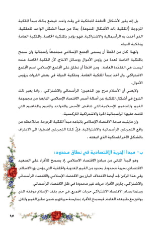 97
‫امللكية‬ ‫مبدأ‬ ‫بذلك‬ ‫فيضع‬ ،‫واحد‬ ‫وقت‬ ‫في‬ ‫للملكية‬ ‫اخملتلفة‬ ‫األشكال‬ ‫يقرر‬ ‫إنه‬ ‫بل‬
،‫للملكية‬ ‫الواحد‬ ‫الشكل‬ ‫مبدأ‬ ‫من‬ ‫بدال‬ ،)‫املتنوعة‬ ‫األشكال‬ ‫ذات‬ ‫(امللكية‬ ‫املزدوجة‬
‫العامة‬ ‫وامللكية‬ ،‫اخلاصة‬ ‫بامللكية‬ ‫يؤمن‬ ‫فهو‬ ،‫واالشتراكية‬ ‫الرأسمالية‬ ‫به‬ ‫أخذت‬ ‫الذي‬
.‫الدولة‬ ‫وملكية‬
‫سمح‬ ‫وان‬ ‫رأسماليا‬ ً‫ا‬‫مجتمع‬ ‫اإلسالمي‬ ‫اجملتمع‬ ‫يسمى‬ ‫أن‬ ‫اخلطأ‬ ‫من‬ ‫كان‬ ‫ولهذا‬
‫عنده‬ ‫اخلاصة‬ ‫امللكية‬ ‫ألن‬ ،‫االنتاج‬ ‫ووسائل‬ ‫األموال‬ ‫رؤوس‬ ‫من‬ ‫لعدة‬ ‫اخلاصة‬ ‫بامللكية‬
‫اجملتمع‬ ‫اسم‬ ‫اإلسالمي‬ ‫اجملتمع‬ ‫على‬ ‫نطلق‬ ‫أن‬ ‫اخلطأ‬ ‫ومن‬ .‫العامة‬ ‫القاعدة‬ ‫هي‬ ‫ليست‬
‫ورؤوس‬ ‫الثروات‬ ‫بعض‬ ‫في‬ ‫الدولة‬ ‫وملكية‬ ،‫العامة‬ ‫امللكية‬ ‫مببدأ‬ ‫أخذ‬ ‫وان‬ ،‫االشتراكي‬
.‫األموال‬
‫ذلك‬ ‫يعبر‬ ‫وامنا‬ ، ،‫واالشتراكي‬ ‫الرأسمالي‬ :‫املذهبني‬ ‫بني‬ ‫مزج‬ ‫األسالم‬ ‫أن‬ ‫واليعني‬
‫مجموعة‬ ‫من‬ ‫النابعة‬ ،‫اإلسالمي‬ ‫االقتصاد‬ ‫أسس‬ ‫أصالة‬ ‫عن‬ ‫امللكية‬ ‫أشكال‬ ‫في‬ ‫التنوع‬
‫التي‬ ‫واملفاهيم‬ ‫والقيم‬ ‫والقواعد‬ ‫األسس‬ ‫تناقض‬ ‫اإلسالمية،التي‬ ‫واملفاهيم‬ ِ‫القيم‬
.‫املاركسية‬ ‫واالشتراكية‬ ‫احلرة‬ ‫الرأسمالية‬ ‫عليها‬ ‫قامت‬
‫من‬ ‫مانالحظه‬ ،‫املزدوجة‬ ‫امللكية‬ ‫مبدأ‬ ‫باتباعه‬ ‫اإلسالمي‬ ‫االقتصاد‬ ‫صحة‬ ‫مايثبت‬ ‫وإن‬
‫االعتراف‬ ‫الى‬ ‫اضطرتا‬ ‫التجربتني‬ ‫كلتا‬ َّ‫ن‬‫فإ‬ ،‫واالشتراكية‬ ‫الرأسمالية‬ ‫التجربتني‬ ‫واقع‬
. ‫اتبعته‬ ‫الذي‬ ‫للملكية‬ ‫اآلخر‬ ‫بالشكل‬
:‫محدود‬ ‫نطاق‬ ‫في‬ ‫االقتصادية‬ ‫احلرية‬ ‫مبدأ‬ -‫ب‬
‫الصعيد‬ ‫على‬ ‫لألفراد‬ ‫يسمح‬ ‫،إذ‬ ‫االسالمي‬ ‫االقتصاد‬ ‫مبادئ‬ ‫من‬ ‫الثاني‬ ‫املبدأ‬ ‫وهو‬
.‫االسالم‬ ‫بها‬ ‫يؤمن‬ ‫التي‬ ‫واخللقية‬ ‫املعنوية‬ ‫القيم‬ ‫من‬ ‫بحدود‬ ،‫محدودة‬ ‫بحرية‬ ‫االقتصادي‬
‫الرأسمالي‬ ‫واالقتصاد‬ ‫اإلسالمي‬ ‫االقتصاد‬ ‫بني‬ ‫البارز‬ ‫االختالف‬ ‫أيضا‬ ‫جند‬ ‫الركن‬ ‫هذا‬ ‫وفي‬
،‫الرأسمالي‬ ‫االقتصاد‬ ‫ظل‬ ‫في‬ ‫محدودة‬ ‫غير‬ ‫حريات‬ ‫األفراد‬ ‫ميارس‬ .‫واالشتراكي‬
‫الذي‬ ‫موقفه‬ ‫اإلسالم‬ ‫يقف‬ ‫حني‬ ‫في‬ ،‫اجلميع‬ ‫حريات‬ ‫االشتراكي‬ ‫االقتصاد‬ ‫يصادر‬ ‫وبينما‬
،‫واملثل‬‫القيم‬‫نطاق‬‫ضمن‬‫حرياتهم‬‫مبمارسة‬‫لألفراد‬‫فيسمح‬،‫العامة‬‫طبيعته‬‫مع‬‫يوافق‬
 