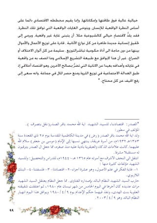 99
‫على‬ ‫دائما‬ ‫االقتصادي‬ ‫مخططه‬ ‫يقيم‬ ‫وإمنا‬ ،‫وإمكاناتها‬ ‫طاقتها‬ ‫فوق‬ ‫عالية‬ ‫خيالية‬
،‫النظرة‬ ‫تلك‬ ‫توافق‬ ‫التي‬ ‫الواقعية‬ ‫الغايات‬ ‫ويتوخى‬ ،‫لإلنسان‬ ‫الواقعية‬ ‫النظرة‬ ‫أساس‬
‫إلى‬ ‫ويرمي‬ ،‫واقعية‬ ‫غير‬ ‫غاية‬ ‫يتبنى‬ ‫أن‬ ،‫مثال‬ ‫كالشيوعية‬ ‫خيالي‬ ٍ‫د‬‫القتصا‬ ُّ‫ذ‬‫يل‬ ‫فقد‬
‫واألموال‬ ‫األعمال‬ ‫توزيع‬ ‫على‬ ‫قادرة‬ ، ‫األنانية‬ ‫نوازع‬ ‫كل‬ ‫من‬ ‫طاهرة‬ ‫جديدة‬ ‫إنسانية‬ ‫حتقيق‬
‫أو‬ ‫االختالف‬ ‫ألوان‬ ‫كل‬ ‫من‬ ‫سليمة‬ ، ‫تباشرالتوزيع‬ ‫حكومية‬ ‫أداة‬ ‫الى‬ ‫حاجة‬ ‫دون‬ ‫من‬ ‫بينها‬
‫واقعية‬ ‫من‬ ‫به‬ ‫اتصف‬ ‫وما‬ ‫اإلسالمي‬ ‫التشريع‬ ‫طبيعة‬ ‫مع‬ ‫اليوافق‬ ‫هذا‬ ‫أن‬ ‫غير‬ .‫الصراع‬
‫إذ‬ ‫أخالقي‬ ‫اقتصاد‬ ‫وهو‬ ،‫اآلخرين‬ ‫مبصالح‬ ُّ‫ر‬‫تض‬ ‫التي‬ ‫االنانية‬ ‫عن‬ ‫بعيدا‬ ‫وأهدافه‬ ‫غاياته‬ ‫في‬
‫إلى‬ ‫سعى‬ ‫،وانه‬ ‫جماعة‬ ‫في‬ ‫املال‬ ‫حصر‬ ‫ومنع‬ ‫الثروة‬ ‫توزيع‬ ‫في‬ ‫االجتماعية‬ ‫العدالة‬ ‫طبق‬
* .‫محتاج‬ ‫كل‬ ‫عن‬ ‫احليف‬ ‫رفع‬
‫ــــــــــــــــــــــــــــــــــــــــــــــــــــــــــــــــــــ‬
.) ‫بتصرف‬ ‫الصـدر(نقل‬ ‫باقـر‬ ‫محـمد‬ ‫اهلل‬ ‫اية‬ ‫الشهيـد‬ ‫للسيـد‬ ،‫اقتصادنــا‬ :‫*املصدر‬
:‫سطور‬ ‫في‬ ‫املؤلف‬
‫سنة‬ ‫القعدة‬ ‫ذي‬ 25 ‫يوم‬ ‫املقدسة‬ ‫الكاظمية‬ ‫مدينة‬ ‫في‬ )‫(رض‬ ‫الصدر‬ ‫باقر‬ ‫محمد‬ ‫اهلل‬ ‫اية‬ ‫ولد‬
‫اهلل‬ ‫سالم‬ )‫جعفر‬ ‫بن‬ ‫(موسى‬ ‫اإلمام‬ ‫إلى‬ ‫نسبها‬ ‫ينتهي‬ ،‫عريقة‬ ‫أسرة‬ ‫من‬ ،‫2391م‬ ‫3531هـ‬
‫يترقبون‬ ‫الصدر‬ ‫ال‬ ‫جعل‬ ‫مما‬ ،‫صغره‬ ‫منذ‬ ‫عليه‬ ‫بادية‬ ‫والعبقرية‬ ‫الذكاء‬ ‫عالمات‬ ‫عليهما.كانت‬
.‫مشرفا‬ ‫مستقبال‬ ‫له‬
‫وللسيد‬ :‫والتحصيل‬ ‫للدراس‬ ،‫4491م‬ - ‫هـ‬ 1365 ‫عام‬ ‫أسرته‬ ‫مع‬ ‫االشرف‬ ‫النجف‬ ‫الى‬ ‫انتقل‬
: ‫منها‬ ‫كثيرة‬ ‫مؤلفات‬ ‫الشهيد‬
‫البنك‬ -4-‫فلسفتنا‬ -3 -‫اقتصادنا‬ -2-‫أجزاء‬ ‫عشرة‬ ‫وهو‬ ،‫األصول‬ ‫علم‬ ‫في‬ ‫الفكر‬ ‫غاية‬ -1
.‫الالربوي‬
‫الشهيد‬ ‫السيد‬ ‫يعتقل‬ ‫النظام‬ ‫جعل‬ ‫مما‬ .‫الفتاوى‬ ‫بإصداره‬ ‫البائد‬ ‫النظام‬ ‫الشهيد‬ ‫السيد‬ ‫حارب‬
‫شقيقته‬ ‫اعتقلت‬ ‫ثم‬ ،1980 ‫عام‬ ‫نيسان‬ ‫شهر‬ ‫من‬ ‫اخلامس‬ ‫اليوم‬ ‫في‬ ‫آخرها‬ ‫كان‬ ‫عديده‬ ‫مرات‬
‫انهيار‬ ‫اليوم‬ ‫هذا‬ ‫ويوافق‬ 1980/4/9 ‫يوم‬ ‫اإلعدام‬ ‫حكم‬ ‫فيهما‬ ‫ونفذ‬ ،‫الهدى‬ ‫بنت‬ ‫العلوية‬
.2003/4/9 ‫وهو‬ ‫البائد‬ ‫النظام‬
 