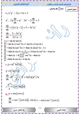 -5-
‫حسن‬ ‫فاضل‬ ‫ائد‬‫ر‬ ‫عداد‬‫ا‬‫املدرس‬
‫ا‬‫السؤال‬‫ا‬‫لسادس‬‫أ‬‫وجد‬
𝑑𝑦
𝑑𝑥
:‫يأتي‬‫مما‬‫لكل‬
b) y = sin 4x tan 2x
𝒅𝒚
𝒅𝒙
= sin 4x ( 2 sec2
2x ) + tan 2x ( 4 cos 4x )
𝒅𝒚
𝒅𝒙
= 2sin 4x (sec2
2x ) + 4tan 2x (2cos2
2x – 1 )
𝒅𝒚
𝒅𝒙
= 4sin 2x cos 2 x (
𝟏
𝒄𝒐𝒙 𝟐 𝟐𝒙
) + 8 tan 2x cos2
2x – 4 tan 2x
𝒅𝒚
𝒅𝒙
= 4tan 2x + 8
𝒔𝒊𝒏 𝟐𝒙
𝒄𝒐𝒔𝟐𝒙
cos2
2x – 4tan 2x
𝒅𝒚
𝒅𝒙
= 8sin 2x cos 2x = 4 sin 4x
 