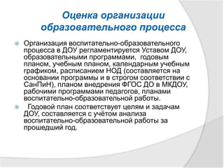 Оценка организации
образовательного процесса
 Организация воспитательно-образовательного
процесса в ДОУ регламентируется Уставом ДОУ,
образовательными программами, годовым
планом, учебным планом, календарным учебным
графиком, расписанием НОД (составляется на
основании программы и в строгом соответствии с
СанПиН), планом внедрения ФГОС ДО в МКДОУ,
рабочими программами педагогов, планами
воспитательно-образовательной работы.
 Годовой план соответствует целям и задачам
ДОУ, составляется с учётом анализа
воспитательно-образовательной работы за
прошедший год.
 