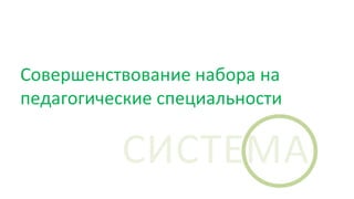 Совершенствование набора на
педагогические специальности
СИСТЕМА
 