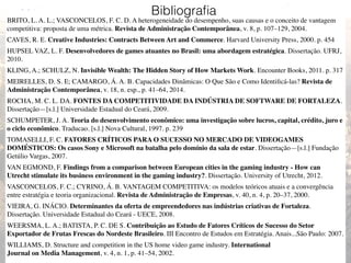 33
BRITO, L. A. L.; VASCONCELOS, F. C. D. A heterogeneidade do desempenho, suas causas e o conceito de vantagem
competitiva: proposta de uma métrica. Revista de Administração Contemporânea, v. 8, p. 107–129, 2004.
CAVES, R. E. Creative Industries: Contracts Between Art and Commerce. Harvard University Press, 2000. p. 454
HUPSEL VAZ, L. F. Desenvolvedores de games atuantes no Brasil: uma abordagem estratégica. Dissertação. UFRJ,
2010.
KLING, A.; SCHULZ, N. Invisible Wealth: The Hidden Story of How Markets Work. Encounter Books, 2011. p. 317
MEIRELLES, D. S. E; CAMARGO, Á. A. B. Capacidades Dinâmicas: O Que São e Como Identiﬁcá-las? Revista de
Administração Contemporânea, v. 18, n. esp., p. 41–64, 2014.
ROCHA, M. C. L. DA. FONTES DA COMPETITIVIDADE DA INDÚSTRIA DE SOFTWARE DE FORTALEZA.
Dissertação—[s.l.] Universidade Estadual do Ceará, 2009.
SCHUMPETER, J. A. Teoria do desenvolvimento econômico: uma investigação sobre lucros, capital, crédito, juro e
o ciclo econômico. Traducao. [s.l.] Nova Cultural, 1997. p. 239
TOMASELLI, F. C. FATORES CRÍTICOS PARA O SUCESSO NO MERCADO DE VIDEOGAMES
DOMÉSTICOS: Os casos Sony e Microsoft na batalha pelo domínio da sala de estar. Dissertação—[s.l.] Fundação
Getúlio Vargas, 2007.
VAN EGMOND, F. Findings from a comparison between European cities in the gaming industry - How can
Utrecht stimulate its business environment in the gaming industry?. Dissertação. University of Utrecht, 2012.
VASCONCELOS, F. C.; CYRINO, Á. B. VANTAGEM COMPETITIVA: os modelos teóricos atuais e a convergência
entre estratégia e teoria organizacional. Revista de Administração de Empresas, v. 40, n. 4, p. 20–37, 2000.
VIEIRA, G. INÁCIO. Determinantes da oferta de empreendedores nas indústrias criativas de Fortaleza.
Dissertação. Universidade Estadual do Ceará - UECE, 2008.
WEERSMA, L. A.; BATISTA, P. C. DE S. Contribuição ao Estudo de Fatores Críticos de Sucesso do Setor
Exportador de Frutas Frescas do Nordeste Brasileiro. III Encontro de Estudos em Estratégia. Anais...São Paulo: 2007.
WILLIAMS, D. Structure and competition in the US home video game industry. International 
Journal on Media Management, v. 4, n. 1, p. 41–54, 2002.
Bibliograﬁa
 
