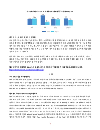 3
작년에 비해 온라인으로 식품을 구입하는 횟수가 증가했습니까?
푸드 트렌드에 대한 유명인의 영향력
이번 설문조사에서는 약 73%에 이르는 중국 소비자들이 식품을 구입하거나 레스토랑을 방문할 때 유명 셰프나
브랜드 홍보대사에 의해 영향을 받는다고 응답했다. 그러나 이와 달리 한국과 싱가포르의 경우 약 21%, 호주의
경우 16%만이 유명인 셰프 또는 홍보대사의 활동이 식품 구입이나 식당 선정에 영향을 미친다고 답해 대조를
이뤘다. 또한 모든 나라에서 식품 및 식당 관련 하여 가족 또는 친구의 추천을 가장 많이 참고하며, 믿을만한
정보로 여긴다고 나타났다.
이안 럼스비는 “타깃 소비자들의 수요에 맞추어 제품과 서비스를 제공하고 싶은 모든 식품 생산자들, 브랜드,
그리고 서비스 제공 업체는 그들의 타깃 소비자들의 마음을 읽고, 듣고, 또 유대 관계를 쌓을 수 있는 마케팅
커뮤니케이션 전략에 집중해야 한다”고 전했다.
웨버 샌드윅의 아태지역 2015 푸드 포워드 트렌드 리포트의 전체 내용은 아래 경로에서 확인 가능하다.
http://webershandwick.asia/food-forward-trends/
# # #
푸드 포워드 설문조사에 대하여
웨버 샌드윅은 한국, 중국, 싱가포르, 호주에서 25 명의 식품 관련 전문가들과 현재 각 나라에서 나타나고 있는 푸드 트렌드와
앞으로 나타날 트렌드 전망 관련 심층 인터뷰를 진행했다. 이와 함께, 온라인 리서치 회사인 퀄트릭스(Qualtrics)를 통해
2014 년 12 월 한국 (652), 중국 (742), 싱가포르 (675), 호주(1,027)의 3,096 명의 소비자들을 대상으로 설문조사를 실시했다.
웨버 샌드윅의 첫 번째 푸드 포워드 트렌드 리포트는 2014 년 6 월에 발표된 바 있다.
웨버 샌드윅(Weber Shandwick)에 대하여
웨버 샌드윅은 전 세계 81 개국에 지사를 두고 있는 글로벌 최대 규모의 PR 커뮤니케이션 기업이다. 웨버 샌드윅은 창의성,
전략, 분석, 제작, 디자인, 개발, 캠페인 실행 등의 다양한 분야에 전문성을 갖춘 인력을 보유하고 있으며, 이들의 혁신적이고
독창적인 업무와 영향력은 2014 년과 2015 년 애드 에이지(Ad Age)의 ‘A-List Agency’ 와 PR 위크 (PR Week)의 2015 년
올해의 글로벌 에이전시 (2015 Global Agency of the Year), 홈즈 리포트(The Holmes Report)의 2014 년 올해의 글로벌
에이전시 (2014 Global Agency of the Year)선정으로 이어졌으며, 칸 국제광고제(Cannes Lions)에서도 2009 년부터 25 개의
상을 수상하는 바탕이 되었다. 웨버 샌드윅은 또한 PR 위크의 2013 년, 2014 년 일하기 좋은 기업, 애드 에이지 (Ad Age)의
2014 년 ‘일하기 좋은 기업 (a Best Place to Work)’으로 선정된 바 있다. 이와 함께 지난 2014 년, 웨버 샌드윅은 홈즈 리포트의
‘올해의 아시아 퍼시픽 컨설팅 기업 (Asia Pacific Consultancy of the Year) 과 멈브렐라 아시아 퍼시픽 PR
 