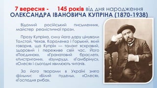 7 вересня - 145 років від дня народження
ОЛЕКСАНДРА ІВАНОВИЧА КУПРІНА (1870-1938)
Відомий російський письменник,
майстер реалістичної прози.
Прозу Купріна, силу його дару цінували
Толстой, Чехов, Короленко і Горький, який
говорив, що Купрін — талант яскравий,
здоровий і переживе свій час. Його
«Поєдинок», «Гранатовий браслет»,
«Листригони», «Ізумруд», «Гамбрінус»,
«Олеся» і сьогодні хвилюють читачів.
За його творами в Україні знято
фільми: «Білий пудель», «Олеся»,
«Господня риба».
 