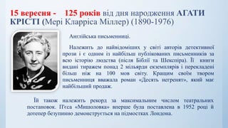 15 вересня - 125 років від дня народження АГАТИ
КРІСТІ (Мері Кларріса Міллер) (1890-1976)
Англійська письменниці.
Належить до найвідоміших у світі авторів детективної
прози і є одним із найбільш публікованих письменників за
всю історію людства (після Біблії та Шекспіра). Її книги
видані тиражем понад 2 мільярди екземплярів і перекладені
більш ніж на 100 мов світу. Кращим своїм твором
письменниця вважала роман «Десять негренят», який має
найбільший продаж.
Їй також належить рекорд за максимальним числом театральних
постановок. П'єса «Мишоловка» вперше була поставлена в 1952 році й
дотепер безупинно демонструється на підмостках Лондона.
 