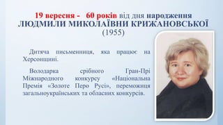 19 вересня - 60 років від дня народження
ЛЮДМИЛИ МИКОЛАЇВНИ КРИЖАНОВСЬКОЇ
(1955)
Дитяча письменниця, яка працює на
Херсонщині.
Володарка срібного Гран-Прі
Міжнародного конкурсу «Національна
Премія «Золоте Перо Русі», переможиця
загальноукраїнських та обласних конкурсів.
 