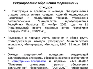 Регулирование обращения медицинских
отходов
• Инструкция о правилах и методах обезвреживания
отходов лекарственных средств, изделий медицинского
назначения и медицинской техники, утверждена
постановлением Министерства здравоохранения
Республики Беларусь 22 ноября 2002 года № 81
(Национальный реестр правовых актов Республики
Беларусь, 2003 г., № 8/9049);
• Положение о порядке учета, хранения и сбора ртути,
ртутьсодержащих отходов, утверждено Министерством
экономики, Минприроды, Минздрав, МЧС 31 июля 1998
года;
• Отходы медицинской продукции, содержащей
радиоактивные элементы, обезвреживаются в соответствии
с санитарными правилами и нормами 2.6.1.8-8-2002
"Основные санитарные правила обеспечения
радиационной безопасности (ОСП-2002)", утверждены
 