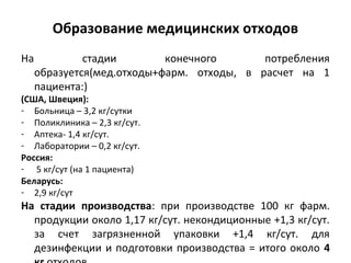 Образование медицинских отходов
На стадии конечного потребления
образуется(мед.отходы+фарм. отходы, в расчет на 1
пациента:)
(США, Швеция):
- Больница – 3,2 кг/сутки
- Поликлиника – 2,3 кг/сут.
- Аптека- 1,4 кг/сут.
- Лаборатории – 0,2 кг/сут.
Россия:
- 5 кг/сут (на 1 пациента)
Беларусь:
- 2,9 кг/сут
На стадии производства: при производстве 100 кг фарм.
продукции около 1,17 кг/сут. некондиционные +1,3 кг/сут.
за счет загрязненной упаковки +1,4 кг/сут. для
дезинфекции и подготовки производства = итого около 4
 